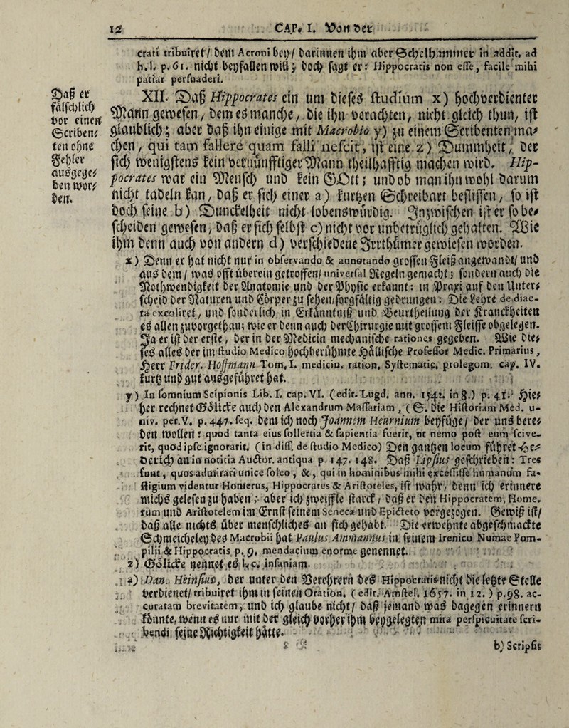 Sag et fd(fd)ltd) i>or einen (Scribeit; feit o hne geriet* nutfgege* len wer; Uti. crati iribuiret/ Dem Acroni bet)/ Darinnen ihm abcr€5d)cll)niiitiict: in addit. ad h.h p.6i. ntd)f bet)faöenwilly Dod) fagf er: Hippocratis non eile, facile mihi patiar perfuaderh XII. Sbaf Hippocrates ein um tiefes ftudlum x) [jocbocrbicntct gcroefen, bemcömanche, Die i()ii ucradjten, nicht gleich tl)un, i|t glaub lief); aber baf il>n einige mit Mtufoko y) ju einem ©crtbenten.ma* cl)en, qui tarn fallere quam falli nefeit, i|t eine z) ^Dummheit, bec fiel) metiigfienä fein öctnunfftigctSOfann tl)ctll>afftig machen wirb, Hip- focrata roac ein '■Ülcnfcf) unö fein©ött; utibob man tl)ti roobl Da nun nicht taöeln Jan, ba§ er ftcl> einer a) Jurten (Schreibart bejliffcn, fo ift hoch feine b) SDuncfelheit nicht lobenännivDig. Srqmifchen ijterfobe* febeiöen gctwfcn, Dd§ er fiel) fei tjt c) nicht »oi unbctruglicb gebalten. “2Bie il)m betin auch nonanbern d) V'erfcbieDene3rrtbfimergcroicfen motben. x) Senn er hat nid)t nur in obfervando & annotando groffett gleigangewanbt/ unö mi3 hem / wa£ offt übereilt getroffen/ «niverfal Siegeln gemacht; fcuDent auch Die SJotbwenDigfeif DerStoatomie unö öer?M)i)ftc erfannt: m sJ)ra>-: auf öett Unter; fd;ciö Der Naturen unb ßorper $u feben/forgfälttg geörungeu: Sie £ei)re de diae- ta exeoliret/unD fonDerltd) in €rfünntnig unb ggeurlfteilung Der 5\rancffeeite« allen $uborgetl)an; n>ie er Denn aud) ber@birurgte mit greffem gleiffc obgdegen. 3a er ig Der erjle, Der in Der SöieDicit^mecOanifebe ratione,s gegeben. Söie Die; feg afieö Der int ßudio Medico ^od;berÜJ)ntte .f}$Üifd)e Profeffor Medic. Primarius, jjert Arider. Hojfmann Tom«f. mediciu. ration. Syftematic, prolegom. cap. IV. fur(5unbgttf au^gefu&ret&ftf. y) In fomniumScipionis Lib. I, cap. VI. ( edit.'Lugd. an». 1542. ing.) p. 41V f)er red)net (Solide aud) Den Alcxandrum Maflariam , ( 0. Die Hiftorram Med. u- nivä per.v. p. 447. feg. bm \d) wd) Jo armem Hearnium beifüge/ Der mt$ bete; bett Wollen: quod tanta eius follertia & fapieatia fuerit, tit nemo poft eum feive- rit, quödipfe ignorarit. (in di(T. de ftudio Medico) Sen ganzen locum füj)ret-^e^ Deticj) an in rtoticia Au&or. antiqua p. 147. 148. Sag Lip/iUS gcfU)rieben : Tres fünf, quos adnlirari unice foleo , &, qui in hominibus mihi excdTifTe hiimanum fa* fiigium videntur Homerus, Hippocrates & Ariftoteles, ijr WÖ^t/ Demi id) erinnere niid)3 ge!efen$u labert v aber 4d> jweijjfle gmef; Dag er Den’ HippocTatem, Home, rum unö Ariftotelem im (£rng feinem Seneca imD Epidleto ucrge$ogei?. ©ewig i(!/ Daß aUc tuchtö über menfd)(id)eö au ftd) gehabt. Sie ermebnteabgejehmaefte 0ct)meid)det)Deb Macrobii hat Paulus Ammannus tu fernem Irenico NumaePom- pi{ii&Hipppcratisp.,9,mendacimiienormegenennet. 2) (öolidre neitn;ef .ed^c*,in^niafn. ü) Dan. Htinfm, Der unter Den Verehrern De^ Hippoeratis-nicht Die legte 0feCfe berDienet/ cribuiret ihntitt feinen Oration. c edit. Amftef. 1657. in 12.) p.98. ac- curatam brevitatem, unD id> glaube nid)t/ Dag jemanD wad Dagegen erinnern lönnte, wenn e£ nur mit Der gleich bf^gelegUtt mira perfpieuitate feri- bendi >2 $ f i * . b) 3eripTie