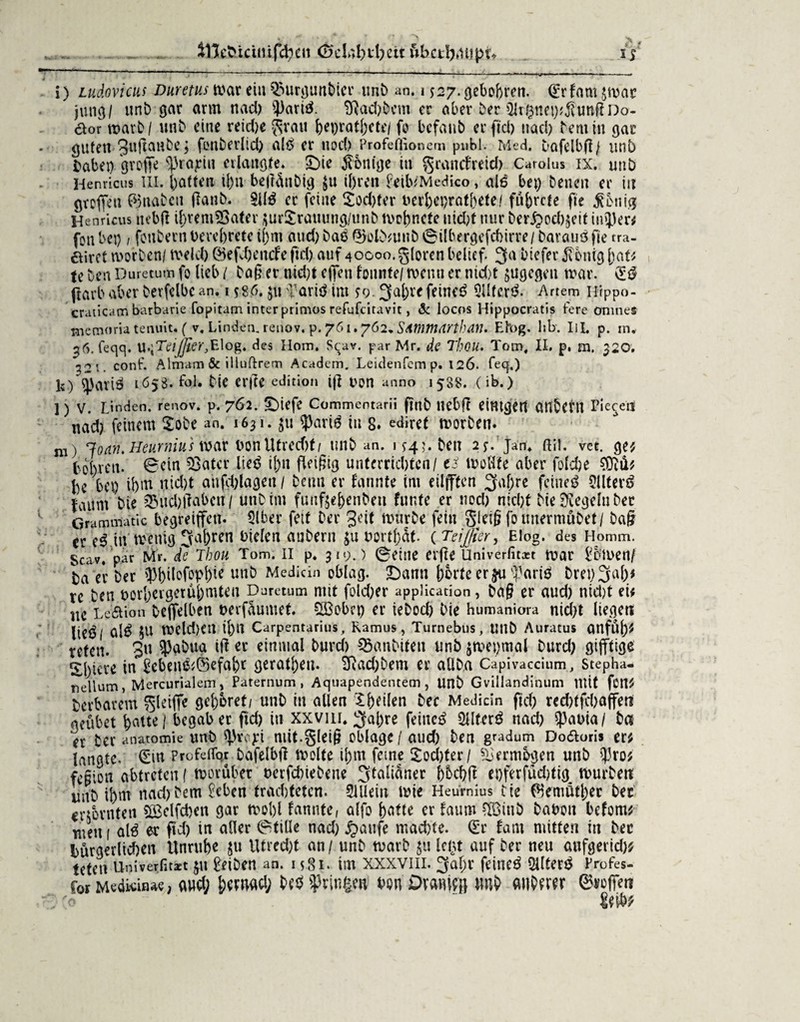 i) Ludovicui Duretus war ein $3urgunbicr unb an. 1 $27. gebobren. (£rfam $wac jung/ unb gar arm nad) })ariß. 3ßad)bcm er aber ber SlrßneyjjfrmßDo- öor warb / unb eine reid)e $vau bet)ratl;ete/ fo bcfaub er ftd) nad) Dem in gar guten 3uftanbe j fonberlid) alß er nod? Profeftionem publ. Med. Dafelbfl/ unb fcabet) groffe ^rajrtu erlangte» £)ie Röntge tu grancfreid) Carolus ix. unb Henricus III. batten il)u betfÜnbig $u tl)ren feilvMedico, alß bet) betten er in groffen ©nabctt tfattb. Sllß er feine $od)fer uerbeprat&ete/ fübrcte fte fettig Henricus ucbR ibremÜSater $ur!£rauung/unb wobnete nid)t nur ber£od)$eit tu5)er* fon bet) / fottbern l>crcf>retc ij)m aud) baß ©olbmttb @ilbergefcbirre/ barauö fie tra- airct worben/ weld) @efd)encfe ftd) auf 40000.gloren belief 3a btefer $bnig [tat* te best Duretum fo lieb / ba§ er md)t efjfen founte/ wenn er md)t $ugegen war. ftavbaber bevfelbcan. 1 $86. $u >Tarit$ im $9.3al;refeineß 9lltcr£. Artem Hrppo- craticam barbarie fopitam inter primos refufeitavit, & locos Hippocratis fere omnes memoria tenuit* ( v. Linden, renov. p. 761.762. Summdrthan. Efog. lxb. IH. p. in. 36. feqq. U.jTä^e^Elog. des Hom. Sqav. par Mr. de Thou. Tom, II. p. m. $20; ^21. conf. Almam & illuftrem Academ. Leidenfcm p. 126. feq,.) 1?) q)atiÖ 1658. fol. bie er(?e edition ifi Don anno 1588. (ib.) l) V. Linden, renov. p. 762. £)iefe Commentarii fmb ttebft eintgett CUt^CtU Pie^eil nad) feinem £obe an. 1631. $u ^>arid in 8. edirct worben. m) Joan. Heurnius war bon Utrecfjt/ unb an. 1 $45. beit 2$. Jan. ßil. vet. ge* tobren. 0etn 53atcr lie$ ij)tt fleißig unterrichten / e* wollte aber folc&e $?ü* bc bet) ifetn nid)t attfd)lagett / bemt er fannte im eilfften 3af)re feinet Sllterä faunt bie £ntd)t?abcn / UnDitn funße^enbeti fnnte er nod) nicht bie Regeln bec Grammatic begreiffett. Slber fett Der 3eit würbe fein SJciß fo ünermübet/ baf? er e3 tu wenig 3abren oielert aubern £u Dortbat. ( Teijfier, Elog. des Homm. Scav, par Mr. de Thou Tom. II p. jn;.) ©Cttte elfte Univerfitast War i*bitten/ Da er ber 9Wlofop(Jte Mediän oblag. £)amt borteerju J3ariß bret)3ab* re Den t>orI)ergetüf)mten Duretum mit fold)er application, ba§ er aud) ntd)t ei* nc Le'Äion beffelben tterfüumet. &Bobet) er iebod) bie humaniora nid)t liegen lieöl öl* 5U weld)ett tl)lt Carpentarius, Ramus, Turnebus, Uttb Auratus anfuj)^ reten. 3« $abua ift er einmal burd) SBgnbiten nnb |wet)mal Durd) gijftige Sl)tcre in £ebeu&©efabr gerätsen. Eftad)bem er allba Capivaccium, stepha- nellum, Mercurialem, Paternum , Aquapendentem, Unb Gvillandinum mit fort* Dcrbarem ^letffe gehöret/ unb in allen If)eilen ber Medicin ftd) red)tfd)affen qeubet batte / begab er ftd) itt xxvm. 3al)re fettteß OUterß nad) ^3auia / bei er ber anatomie unb $voyt niit.glei§ obläge / aud) ben gradum Dodloris er* langte. (Ern Profeflbr bafelbjl Weite il;m feine 2:od)ter/ Vermögen unb ?3ro* fe§ion abtretett ( worüber nerfd)iebene 3^iäner b^ff et)ferfüd)tig würben nnb ihm nad) Dem £eben trachteten. Sillein wie Heurnius irte ©emßtl)ec bet erzürnten 5Belfd)en gar woI)l fannte, alfo batte er faunt ?Iöittb babott befom* mett 1 alß er ftd) in aller (Stille nad) £aufe mad)te. (Er faat mitten itt bec bürgerlid)en Unruhe $u Utred)t an / unb warb leljt auf ber neu cuifgerid)* tetett Univerßtast jtt Reiben an. 15.81. im xxxviii. 3al;r feinet Sllterß Profes- CorMedkiitae, aud; bemacl; w Wngm m Drmufi] tmb anberer ©voffen