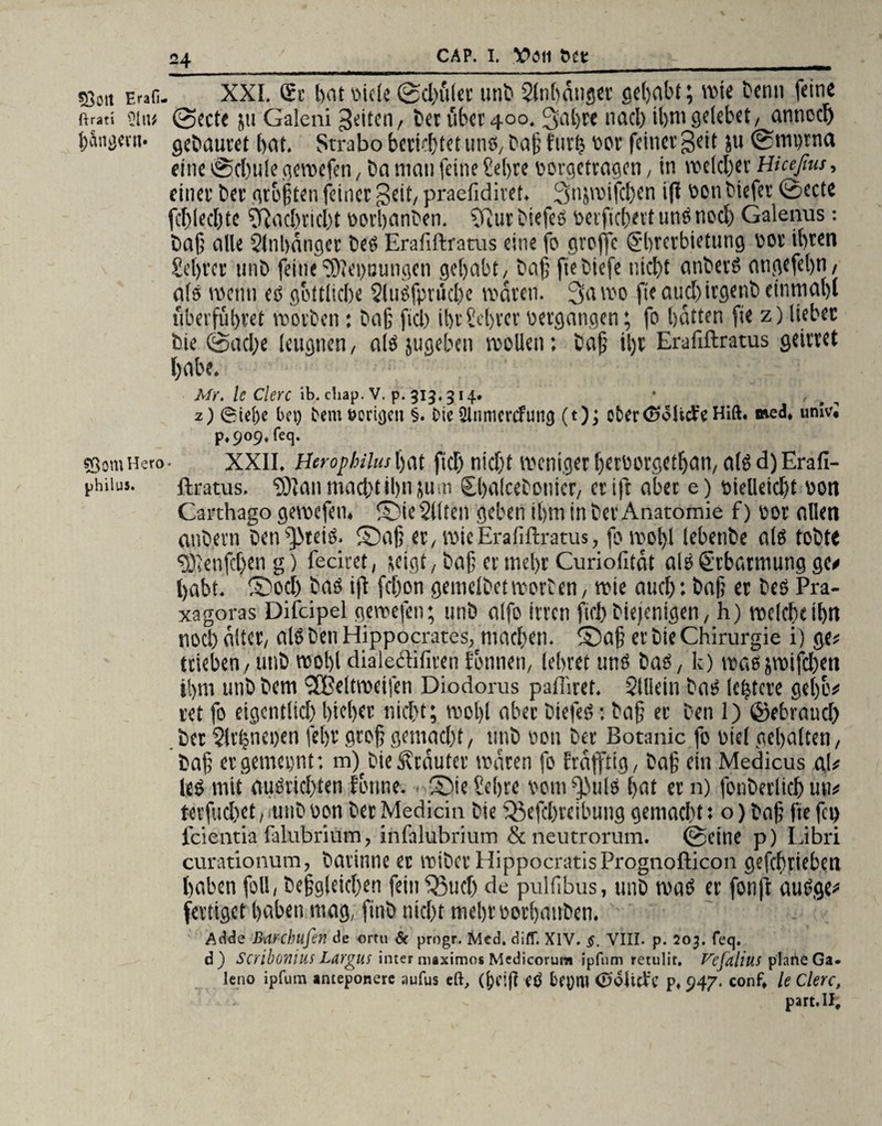 53C,t Erafi. XXI. £r t>otbide0d)itler unb Slnhdnger gehabt; wie bcnn feine ßrati sin« @ecte ju Galeni feiten, bet übet 400. 3al)te nach ibmgelebet, anned) l>wgeni. gcCiauvet bat. Strabo bettetet uns, bafj furh bor feinet geit ju 0mytna eine 0cbule geroefen, ba man feine Sehre borgetragen, in welcher Hiceßus, einet bet graften feinet Beit, praefidiret. Snjvoifcben ift bon btefer 0ccte fcf)iecE)te Sftad)tid)t borbanben. Sfiur btefeß berfichert tinßnod) Galenus: Cajj alle Qlnbänger beß Erafiftratus eine fo groffc Sbrcrbietung bot ibten Sebt'cr 1111b feine SOIeytJungcn gehabt, baf fiebiefe nicht anberß angefebn, als wenn eß göttliche Slußfpnicbe vodten. %\m fteaucbirgenbeinmabl überführet rootben: baß fiel) ibt Sebrer bergatigen; fo batten fie z) liebet bie (Sache leugnen, alß jugeben reellen; bafj il)t Erafiftratus geiltet habe. Mr. leClerc ib. chap. V. p. 313,314. * , 2) @iel)c bei) bem t?oru)en §. bie Qlnmcrcfuttfj (t)j efcertöoMe Hift. med. urnvi p.909,feq. sßomHero- XXII. Ihrophilus bat ftd) nicht weniger l)etborgctf)an, alß d) Erafi- phiiu»- ftratus. SOlan macht ihn jum £ha(cebotiicr, et ift aber e) bielleicht bott Carthago gemefen. Sie2l(ten geben ihm in bet Anatomie f) bot ollen anbern ben^teiß. Safj et, wie Erafiftratus, fomohl lebenbe alö tobte ^tenfehen g) feciret, (eigt, ba§ et mehr Curiofität alß £rbarmung ge* habt. Sod) baß ift fchon gemelbet worben, wie auch: bafj et beß Pra- xagoras Difcipel gemefen; unb alfo irren fiel)biefenigen, h) welche il)tt noch älter, alß ben Hippocrates, machen. Safj et bie Chirurgie i) ge? trieben, unb wohl dialeftifiren tonnen, lebtet unß baß, k) waß jwifdben ihm unb bem ‘UBeltweifen Diodorus pafliret. Slllein baß leistete gebe# ret fo eigentltd) hiebet nid}t; tool)l abet biefeß: bafj ec ben 1) ©ebraud) bet 5lr|nei)en fel)t geofjgemacht, unb bon bet Botanic fo biel gehalten, bafj ergemeynt: m) bie Stautet mären fo fräfftig, bafj ein Medicus aU leß mit außiidsten forme. . Sie Sehre bomSfJulß hat ec n) fonberltcfj un* tecfidret , unb bon bet Medicin bie i^efcbtcibuug gemacht: o) bah fie fet) fäentia falubrium, infalubrium & neutrorum. 0ctne p) Libri curationum, batinne et wiberHippocratisPrognofticon gefebtieben haben foll, begleichen fein 33ud) de pulfibus, unb maß er fonft außge* fertiget haben mag, finb nicht nicht borbanben. Adde Mrchufen de ortu & progr. Med. diff. XIV. §. VIII. p. 203. feq. d) scribonim Largus inter nuximos Medicorum ipfum retulit. f^cjdliu! plane Ga. leno ipfum «nteponere aufus cd, eö (UÖlitfc p, 947. conf, le Clerc, part.ll.