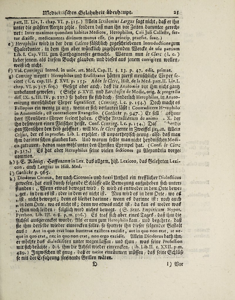 p.—... ---- ■ - - --/ —- ■ ■ ■ ■■ — part* II. Liv. I. chap. VI. p. 51 y.) 2lflein Scribonius Largus fagt nid;t , tag er ibtt unterDiegtogten5ler&teäcble/ fonDern Dag man t&n oor Jetten Darunter gered)? ttet: Inter maximos quondam habitus Medicos, Herophilus, Caii Juli Callcfte, fer- tur dixifle, medicamenta divinum munus efle. (in princip. praefat. fuae.) e) ; Hcrophilus wirD in Der Dem Galeno falfd>ItcO äugefehriebenen introdudione^um ßhalcebonier, in Dem ihm aber würcflid) $ugehbrenDen SÜSercfe de ufu partium Lib. 1. Cap.viii, $um gartbaginenfer gemad)t. Söarum nun le Clerc (l, c,) lieber jenem/atö Diefern S3ud;e glauben/ unDDtefe$au$ jenem corrigiren wollen/ weig id) nidjt. f) Vid. Conringii Introd.inuniv.art.Med.Cap.il. §. 13. p. 47. edit. primae. g) Coming mepnt: HerophilusunD Erafiftratus batten $uerg tnenfd)lid;e Körper fe- ciret ( K c. cap. III. §. XVI. p. 153. Adde le Clerc, Hift. de la Med. part.II. Liv.l. ch?p. vi. p. 317. feq.) ®efeßt aber and) 1 Dag Die Anatomie occ i[>m nid)f ganö unbekannt gewefen, (©ief)e $.xvil. unD Barcbufin deMedic.orig. &progre(Tu diflf. ix. §. ui. iv. p. 127.) fo haben fteftd)Dcd)/ fonberltd) Herophilus, in Anato- jmirung menfd)ltd)er Körper fignaiifiref. (Corning, l.c. p. 154.) £)ocb möchtet Faliopius ein wenig ju arg, wenn er ftd; verlauten lagt: Comradicere H^rophilo in Anatomiris , eft contradicere F.vangeiio. ( Goelickc p. 947. ) (Er foll ! 4)£l)tlU? Dert ÜÖfenfchen ? (üorper feciret haben. (0tej)e Tertullianum de anima . x. Der ihn Deswegen einen jleifcber betgt. Conf. Coming, l.c. p. 1*4.) £>af '^enDi? gen$icufchen Den Eeib geöffnet / will Mr. le clerc gerne in gmeiffel^ie^tt. ödlein CelfuSy Der cg in praefat. Lib. i. erjc^lct r ig unpartbehifdj geuug / alfo/ Dag man if;m Darinne fd;on glauben fan. UnD warum foflte man nicht het)Dnifd;enMedi- ds jutrauen, Dabon man wohl unter Den (übrigen (Stempel hat. (Conf. le Clerc p. 317.) <£$ h«t ciber Herophilus feine Dielen fe&iones $u üllejanbria borge? uommen. h) $.0* &<5m$/ ^offntamt in Lex. Daäadgem. big. Lexicon, Da£ Belehrten Lsxi- con , auch Langius in Hift. Med* ;) Goelicke p. 965. ^ ) Diodorus Cronus, Der nad) Ciceronis UltD Sexti Urtl)Cil ein frefflidjer DialedHcus gewefert/haf eiufr Durch felgenDe 0d)lüffe alle Bewegung auftuheben ftd) unter? flanDen: >, SBenn etwaö beweget wirD / fo wirD eg entweDer in Dem Orte bewe? „ gef / in Dem eg ig / oDer in Dem eg nid;t ig. SRun wirD eg in Dem Orte, wo eg „ig/ nid)t beweget; Denn eg bleibet Darinne f wenn eg Darinne ig: nod) auch „in Dem Orte / woeämd)titt; Denn wo etwaä nicht ig/ Da fan eg weDer watf ,, tbun noch leiben : folgltd) wirD nid>t£ bewegt. (©. Sext. Empiricum Hypot. Pyrrhon. Lib. ui. c. 8. p. m. 506.) i£g traf ftd) aber elne£$age31 Dag il)nt Die Sid)fel aufi>gercncfct wurDe. Üül^ ernuujum Herophilofam / unD begehrte/ Dag pe thm Derfelbe wieDer einrettefen follte/ fo fpottete ihn Diefev folgenDer ©egalt aUÖ : Aut in quo erat loco humerus exiftens excidit, aut in quo non erat, at ne • que in quo erat, nec in quo non erat, non ergo cxcidit. Sllletn Diodorus bath tbtl/ er mochte Da^ diaiedifiteu unter wegen lagen / unD tl)uti/ waö feine Profdlion mitfid)brad;te, D.i. ihm Die $ld)fel wieDer einrenefen/ (ib. Lib.n. c. xxii. p.m. 489*) 3n§wifchen ig gnug / Dag er tacite einräumen muffen / Dag feine (Schlug fe mit Der (Erfahrung grdfeitDe Ariden wären.