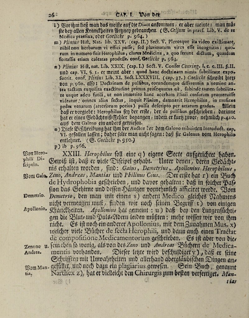 26: CÄ?.f T. Egt _ _ l) 5>or t$m fteg man ba$ meiffe auf Die Diaet anfommen, er aber meinte: man m&; Oebei; allenÄrancfjjctteniyr^ncygebraucöett. (0. Celjttm inpraef. Lib. v. de re Medica praefixa, oDCf Goclickc p. 964, ) m) Pliniui Hiß, Nat. lib. XXV* (cap. II.) Se&. V. Plerosque ita video exiftunare, nihil non herbarum vt cflFici pöfle, fed plurimarum vires efle incognitas: quo* rum in numero fuit Herophilus, dann Medicina , a quo ferunt didura, quasdam fortaflis etiam calcatas prodeffe. conf,Glfelicke p* 964. ß) Pliniu* Hiß* nat. Lib. XXIX. (cap.I.) Sc&. V. Confer Conring* I«c. c. III. $.11. unb cap. VI. §. 1. er meint aber : quod hanc dodlriaam nimia fubrilitate expo. fuerit. conf. Vilnius Lib. XI. Se&.LXXXVIII. (cap. 37.) <7oelicke fd;reibt ()tet; i)0U p. 9Ö0. alfo: Do&rinam de pulGbus, eorundcmque diflFerenliis a nemine an- tea tadam exquifita exa&itudine primus profcquutus eft, fubinde tarnen fubtilita. te usque adeo futili, ut non immerito hanc acerbam Plioii cenfuram promeruifle videatur ; otnnes alias fe&as, inquit Pünius, damnavit Herophilusin muheos pede« venarum (arteriarum potius) pulfu deferipto per aetatum gradus. Sldettt t)a§ er uorßiebti Herophilus fcp, ber erfle/ ber de pulfibus gefd)rteben; batinne tat er einen ©ebäd)fnifr$cl)ler begangen, tnbeiu er fur§ $uocr/ ne&nUicf; p.410. au$ bemGaleno einanberögetviefen. o) 5StcfeQ3cfd}rcibmi3bati[)mber Audor Ut DemGalenotribuiiteUlntrodud. cap* vi. gefallen lafiett; bafeer folte man nicf;tfagen: Da,§ (Je Gaienus uom. Herophil» entlehnet. (©. Goelicke p.950.) p) ib p. 966. SOcttHero- XXIII. Herophilus füll ein^ q) dufg<?t'icT)fet Ba6^rr^ fd'ein?1* ifu m Cl’ otcle Sifcipel gehabt. Unter Denen/ Deren ©eDdcht# C,p€1‘ nt6 erhaltet! tt)0rt)en , ftnD : Gaius, Demetrius, Apollomus Herophileus T sßontGa!%ZenOj Andreas, Manilas unt) Vhilinus Cous. Sererßeljat r) ein 33ucf) deHydrophobia gefdpticben, unD Da\>or gehalten: Dag in folcher fien Das ©el)trne tmDDeffen Röntgen tiocnebmlicb afficiref mecDc. ^om oemetno. j)emetrio, Den man mit einem s) anDcm Medico gleiches SßahtnenS nicht ticrmengett muß, ji'iiDen mir noch feinen begriff t) een einigen Apoiiomo, ^(jucfCjeifen. Apollonim Ijat gemeint : u) Daß bei; Den £ungenfiid)tu gen Die fBlut# unD ^ulS^lDern ieiDen mußten: me[)t reifen mir tien iljm nicht. & iß ned) ein anDcrer Apollonius, mit Dem Zunahmen Mus, x) reelcher titele Sucher de fech llerophili, unD Dann auch einen Tracht de compofitioneMedicamentorum gefchrieben. & i|i ober tien Die/ Zencne u. fern eben- |b mcnig, alötion Des Zw» unD Andreas SSfichern de Medica- Andrea. luentis tioi'hanDeii. ©iefer (etjtc mtrD befd)ulDigcty), Da§ er feine ©chriften mit Unmahrhciten 1111D aiierhanD abergläubifchen Singen an# ssomMan- gefutlet, unD noch Daju ein plagiarius geroejen. ©ein ^i«h, genannt tia, Narthex z), hat er tiieüeicljt Den Chirurgis jtrnt beßen oerfertiget. Man-