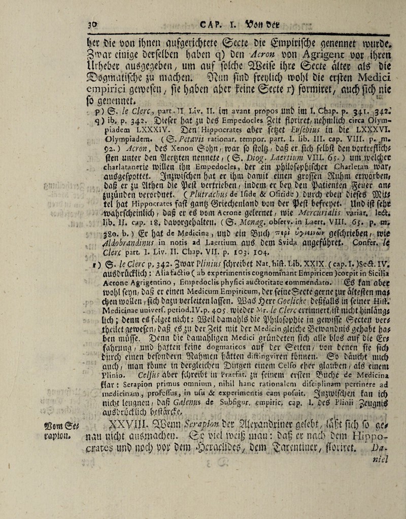 CAP. I. ©SSt ©ti rapißi!» t?er Die i'on ihnen mtfgevkhtete ©ecte Die gmpirifche qenennef nnitDe. Smac einige Detfeiben haben q) Den Acren pon Agrigent üot il)tett Urheber ausgegeben, um auf fekhc 3Betfe i[>ce ©ec/e «itec als Die '©ogmatifcf)« ju machen. -SRun finD fm>itch rcohi Die elften Medici cmpirici gcroefeti, fie haben aber feine ©ecte r) formitet/ auch fiel) nie fo genennet. _ p) 0. le Ckrc > part. IT Liv. II. ioi avant propos UttD ttlt I. Cbap. p. 341. 342, <]) ib4 p. 342. £>iefer j)at £u De£ Empedocles Jett floriref/ ue{)mlid) circa Ölym« “ piadecn LXXXiY. £)en' Hi.ppocrates ötU’C fe£ef Blfibius itl LXXXVI. ölympiadem. (0. Petavil rationar. tempor. part, I, lib. III. cap. VIII. p. ,/iu Qi.) Jeront De3 Xenon 0ol)n, tvar fo ftotg/ Daßer ftef? felbß tonVortreflid); (len unter Den Siebten nennete/ (0. Diog“. Msrtium vill. 6y.) um meldet charlatanerie tViUeu 11)11 Empedocles, Der ein pf)ilöfopbifd)er Charletan l\>är# auögcfpoffet, 3n$mifd)cn f>at er t^ax Damit einen großen Üiuljm ermorben# Daß er p Sitten Die sjjeft vertrieben / inDem er bep Den Patienten getier an; $ujüuben verorDnet. ( Plutracbus de ifide & ofiride) Durch eben Diefeö $?it; tel l)at Hippocrates faß gartb ®ried)enlanD von Der 93eß befrepef. UnDiß fel)C tt>a|)rfd)einlid) / Daß er vom Acrone gelernef / mie Mercurialis variar, le&. lib. II* cap. 18* DaVOrgel)a[teu* (0. Mcncig. obferv. in Laert* VIU. 65. p. m. 380. b.) Sr I)at de Msdicina, uuD ein $nd) CyuivtoV' gefdjriebe« / tvie Mdobrandinus itl notis ad JLaertium au$ Dem Svida ailljefÜ^ret* Confer. /$ ClcU part. 1. Liv. II. Ctiap. VII. p. 103. 104. t ) ©• ledere p, 342. Jtvar Vilnius febreibet Nat.bift.Lib*XXIX. (cap.I*)Se&. IV, nUÖDtÖdÜd) l Aliafa6lio ( ab experimentis cognominant Empivicen )coepit in Sicilia Acrone Agrigentiao , Empedoclis phyfici ats&oritate commendato. S£ fan abeC tvol)l fepti/ Daß er einen Medicum Empirkum, Der fetneSecfc gerne $ur älteßen ma; d>en moSen , fnl) Da^u verleiten laßen. £err Goelicke DeßfallS in feiner Hilf.’ Medicinae univerf. period.IV.p. 40^. IvieDer Mr. le ClercexiiüMXtiift Uid)t l)in(ang; lid); Denn eö folget md)t; ^ieil Damaj)lö Die ^^tlofopDie in gemiffe 0ecten ver^ feilet getvefem Daß eßp Der Jett mit Der Medidn gleiche §3eivanDni^ gehabt ba* Den muffe. ^Denti Die Damaligen Medici grünDeten fid) alle blo^ auf Die Sr; fat)nuig / ,unD 1)alten feine dogmatieos auf Der 0eitcn/ Von Denen fie fid> fcurd) einen befonDevn ^apme.n batten diftingviren fonneu. 0o Daud)f und) au cf) / man foune in DergleicDen SDingen einem Ceifo eher glauben / alö einem plinio. celjiis aber fd)reibt in Vraefat. 5« feinem cvfcett ^>ud)e de Medicina flar ♦ Serapion primus omnium, nihil hanc rationalem difeiplinam pertinere ad siiedidna.ni, profdfus, in ufu & experimentis eam pofuit. fan id) nicht leugnen / Daß Gnlenus de Subfigur. Empirie, cap. 1. Dc$ Piinii Jeugni^ auiD röd(id; b/: ßavefe, XXVIII. ^ßenn Serapion Der SUcpanDnner ackbt, \ nau nid)t auömad)cu. 0c viel meiß mau: Daß er nad) aates unD ml) W 5cm -pa’adiDcfv Dem ^aremina*/ f afit fid) fo ge^ Dem Hippo- [Olivct* J Da. nid