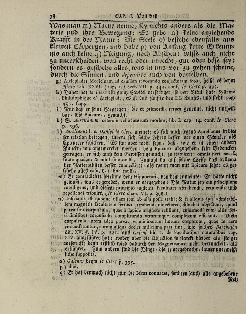 K*«Xtt*>ü1»i»i I '«'■-■ ^ —.. i*»*—WHW*—*M>«**»»**«4 XV ae 111411 m) £T4 tut nenne, föf nichts 4iibere 4b t>ie Vfia* tevie unt> ii)tc Bewegung: i£s gebe 11) Jeine 4ii5ie^enbe 2^e4fjt in bet Vlatnv; <Die Seele o) befiele ebenfalls 4US fleinen Corpergeit, unb tyabe p) von 2tnf4ttg Jeine ÖJcJennt* t|is auch Jeine q) tTCeigung/ nod) 2U>jcheu: iviffe and) nicht $n nntetfcheibeu, xva& recht ober unrecht / gut Ober boje je^: fbnbern es gejehepe 4tlee/tvM6 in uns vor 311 gehen (d)einef burch bie ©innen, unb dependire and) von bntfclben. g) Afclepiades Medicinam ad caufiain revocando conje&uram fedt, fyeigt Oct)ltt Plinio Lib. XXVI. (cap. 3.) Sesffc. VII. p. 444-. conf» le Clerc p. 393* IO Saf)er [;at le clerc ein gang Kapitel fcerferttgef / fo Den Xiful fiat: Syfteme Philofophique d’ Afciepiade, e£ ift Da$ fÜnfftC De3 III. 2>tld)3/ UflD ftel)t pag# 39 >• Teqq, i) &ur Dag er feine @orpcrgen f Die er primordla rerum geneitnf t ttid;t unffreil; bar / mie Epicums, gemad;t. k) 0. Jurehamun celerum vel acutorum morbor. lib, I. cap. 14. conf. le Clerc p* 396- l) Mrelianus 1. c. Daniel le Clerc meinet: ob ftd) and) irejettb Aurelianus in Die; fer relation betrogen / intern fid) folcbe £el)ren beflfec t>or einen ©toiefer alS Spicureer febieften. S£ fan aber moj)l fepn / Dag, mie er in einen anbertt gjuneft/ mieaitgemercfet werten/ bont Epicuro abjuejeben/ fein betenden getragen / er fid) and) fein ßjemtjfen gemacht / $u ftatuiren: omnia fieri necefc, State quadam & nihil fine caufia. 3umal)l Da (Ulf fold)e £Beife Dö£ Syftem* Der €9tateria(ifieu beflfer conneaivet / alg rnenn man mit Epicuro fegt: e$ ge; fd)d)e alleö cafu, t. i fine caufla. m) Sr contradicirfe jjievinne Dem Hippocrati, t)on Dem er meintet Sr hatte nicht gemußt / ma3 ergereDet/ menn er uorgegeben: Sie SRaturfei) ein principiutn intelligens, unD btcfcitl principio itglcid) facultates attrahendi, retinendi tttb repellendi tribuirt» (/? Clerc chap^ VJ. p. 398 ) n) Infidatus eft quoque ullam rem ab alia pofle trahi: & fi aliquis ipfi admirabi- lem magnetis facultatem ferrusn attrahendi obiecülaret, diluebat obje&um, quod parva fint cerpuscula, quae a Iapide magnete refiliunt, cujusmodi cum aliis fei- ri fimilibus corpufculis cotnplicando vtrorumque complexum efficiant. Di£la corpufcula autem adeo parva, vt mininsorum horum corporum , quae in aere circumferuntur, eorum aliqua decies millefima pars fint, mie folcge^ Bdrchufert diff. XV. §. IV. p. 221. ÖU^ Galeni lib. I. de Facultatibus naturalibus cap. xiv. angeführt f>at 5 mobet) aber Die obje&ion fo fcareJt bleibet atö fte ge; mefen ijr; Denn ergitd) mirD DaDurcb Der Magnetismus tnebr tertuucfelt / al$ crflabret. gum anDern jinD Die Singe/ Die erborge£rad;tf lauteruuevmeig; liehe fuppofita. o) Galenits faym le Clerc p. p ) ibid. q) <&' !)«/ tdllliacf; nicfjt' nuv fci« Ideas connatas, font'C«l 'üud) aß/ atlß{6cf)rrte 2iti>