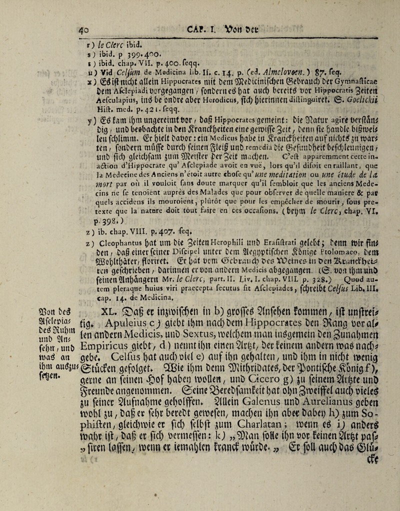 ©on be£ Sifclcpia^ be£ üiul)m unb 51 tu fel)tr, un& n>a<^ an ibrn aui$$u ffßc«. t) le ClCYC ibid. s) ibid. p 399.400. t) ibid. chap.VII. p^Oo.feqq. u) Vid Celßm de Medicina lib, II. c. 14. p, (ed. AlmcloVOCH. ) 87» ^e<T' x) 0$iflntd)f allein Hippocrates mit bem^ebtcinifd)en ©ebraud) DerGymnafKcae bem Afclepiadiuorgegangen, fonbentcd j)at aud) bereite t>ot Hippocratis Jeitett Aefculapius, intf bc onbre aber Herodicus, jtd; biertmieadifting-uiret. 6. Goehckii Hilf. med. p. q2i.feqq. y) fam U)m ungereimt bor i bag Hippocrates gemeint: bie ^afur agire bergan* big, unb beebad)fe in ben $ramfj)eiten eine gemiffe Jett, benu fie fjanblc bigmei* lett fd)limm. (Er ()ielt babor: ein Medicus ()abe in $rancff)eiten auf tiid)t£ $u mar* ten / fonberit müflfe burd) feinen gleig unb remedia bie ©efunbbeif befd;(eunigen r unb fld) gleid)fam £um$Oie{ffer per Jett mad)en. C’eft apparemmentcettein- adlion d’Hippocrate qu’ Afclepiade avoit en vue, lors quM difoit enraillant, que ]a Medecine des Anciens n’etoit autre chofe qu’me meditAtion ou unc etllde de 1(1 Wort par ou il vouloit fans doute marquer qu’il fembloit que les anciens Mede- cins ne fe tenoient aupres des Malades que pour obferver de quelle maniere & pac quels accidens ils mouroient, plürot que pour les empecher de mourir, fous pre- texte que la natnre doit tout faire en ces oecafions. (betytU le Clerc} cilap. VI, p-39^) z) ib. chap.VIII. p. 4°7* i*eq» z) cieophantus bat um bie JettenHerophili unb Erafiftrati gelebt; benn mir fut* ben i Dag einer feiner Difcipel unter bem 5iegpptifd)en jtbnige ptolomaeo, beni 5S$e()ltbater/ floriret. (Er bat Dem iö'cbraud) t»es YPcines in ben Ktumtyzi? ten gefdjrieben / Darinnen er bon atibern Medicis abgegangen. (0. bon if>m unt) feinen5lnl)angern Mr.ledere, part.n. Liv.l. chap. viil p. 328.) Quod au- tem pieraque huius viri praecepta fecutus fit Afcleuiades, fd^reibt CelfilS Lib. III* cap. 14. de Medicina, XL. £>a§ etinjmifchen in b) groffeö 51nfc^cn fommen, ift unftreP tig» Apuleius c ) gtebt ihm nachbem Hippocrates Den Slang ücral* len andern Medicis, unb Sextus, me (ehern man insgemein ben gunaljmeti Eaipiricus giebt, d) nennt il)« einen Slrfct, bet feinem atibetn »aönac^ gebe. Celfus l>at aud) ciei e) auf tim gehalten, unb ihm in nicht menig ©tücfen gefolget. 28ie i()m beim ‘SlithriDateS,bet ^ontiphe ßonigf), gerne an feinen #of haben mollert, unb Cicero g) ju feinemSlrljte unö gceunbe angenommen, ©eine Sßerebfamfett hat ol>n gmeiffel auch »ieietJ ju feinet 5lufnahme geftolffen. $(llein Galenus unb Aurelianus geben mobl ju, ba§ « fel)t betebt gemefen, machen ihn abet habet) h) jum So - phiften, gleicl)mie et fiel) fclbft jum Charlatan; menn cö i) anberö mäht i|d, bah « fiel) taertneflen: kJ „®lan foHe ihn oot feinen 2(t^t pap ,, ftven taffen, menn et iemaljlcn Event cf mürbe. „ & foll auch baö ©lü« cfr