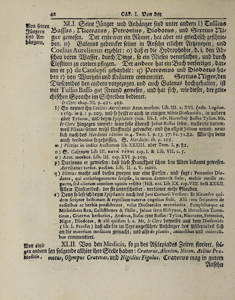 4* CAf. i. Vott 9(e_ »ort feinen XLI. feilte Stfnger unb 2ln()dnget ftnb unter (tnbern 1) (Cullius gütigem 2£>rtfT»6, tXiccvatue, petwtius, sbioöbtue, unb Gejrtius V%U unt> 3lm gec geroefen. ©er erfte mar ein Deiner, b«t aber m) gtiecbifd) gefcbric* bflngern, ben. n) ©nienug gebenefet feiner in $tnfel)n etlicher 3!r^enei;en, unb Coelius Aurelianus erjetjlet: o) bajjerbie ^brop^obie, b. i, ben 2tb* febeu oorm <2B<ifier/ burdf) ©inge, fo ein Riefen oerurfacben, unb burd) Sibfliren ju curiren pflegen» ©eranbeee bflteiti^ucbwtfertiget/ bat* inn er p) de Catalepfi gebanbett: q) petcoitius unb Sbiobotuo f)a# ben r) ooti 'äBurfjeln unb Krautern commentirt. Sejrtiue Higec,ben ©iefcotibeö bennnbernborgejegen,unb auch ©alenttf boebgebaiten/ ifl mit TullioBaffo gut ftreunb geroefen, unb bat ftcb, roiebiefer, bergrie* ebifeben (Sprache im ©ebreiben bebienet. ledere chap. XI. p. 421.422. ©0 nennet ij)n Coelius Aurelianus Acut.morbor. Lib. III. c. XVI. (edit. Lugdun. 1 $6(j. 108.) p. 209. unbfof)eigteraucf) in einigen MStisDiofcoridis, in anbem Clber Tylaeus, Uilb bepitt Epiphanie) (in«, lib. I. adv. Haerefes) Baflus Tylius. Mr. le derchingegen met)nt: nianfoSe überöU Julius Baflus (efen / fc>icUeid;t barum/ tveil Pliniusfeiner toofcl fönjfma&l gebencfet/unbif)nafl,$eitjulium nennt/ nem* lid) nad)De3 Harduwi edition in 4. Tom.i. p. 53. 57.61.71,82. ?Ö3ie i[)n Denn oud) Scribonius fogej)eiffent ©♦ Harduin- ib. p. 101. m ) Plinius in indice Au&orum lib. XXXIII. ober Tom. I, p, 82. n) ©% Galenum Lib III. **id tott*; cap, I. & Lib. VII. c. y. o ) Acut, morbor. Lib. III. cap. XVI. p. 209. P) ^Darinnen er getuiefen: Dag biefe $rancf freit fcfron ben eilten befannf getvefen. Aurelianus tardar. pasfion, Lib. II. c. V. initio. q) plinius maefrt au$ biefen $ n?ei)en nur eine iperfött f unb fagt t Petronius DIo- dotus, qui anthologoumena feripfit, in totum damnavit ferin , multis modis ar- guens, fed aliorum omniutn opinio refiftit (Hiß. nat. Lib.XX. cap.VIII, Se&.XXXII. Ilßein £)iofcoribe$/ Oer fteunterfefreibef / berbienet mefrr Glauben. I) Öennfolefeie&bei)inijp/pte/ö nad)be^ JaniCornariiVerfion: EtNicander qui- dem feriptor beftiarum & reptilium naturas cognitas fecir. Alii vero feriptores de radicibus ac herbis prodiderunt, velut Diofcorides materiarius f Pamphilusque ac JMithridates Rex, Callifthenes & Philo , Jolaus iteinBithynus, & Heraclides Taren- tinus , Crateras herbarius, Andreas, Bafus (00t Baflus.) Tylius, Niceratus, Petronius, Niger, Diodotus, & alii quidam 1. c. Mr, ledere bereifet CtUÖ Dem Diofcoride C üb. 1. Praefat ) OagoUeOie im £ejrt angeführte 21 nfrSnger be£ ölfclepiabeö flef) an Die materiam medicam genUlCfjt/ Uttb (lifo de plantis, animalibus UIlD minerali- bus commentiret. »on eittU XLII. ^ßon ben Medicis, fo 51t beö 2tfc(epinbeö Seiten ftoriret, fof^ genanbeett fett fcigenbe eilll)iet il)re ©teile buben: Craterut,Alexion, Nicon, AeliutPro. mitw, Olympus Cratevah Ul)b iUgidius Figului. <£v<jtetue tting in gutem $lnfeb«