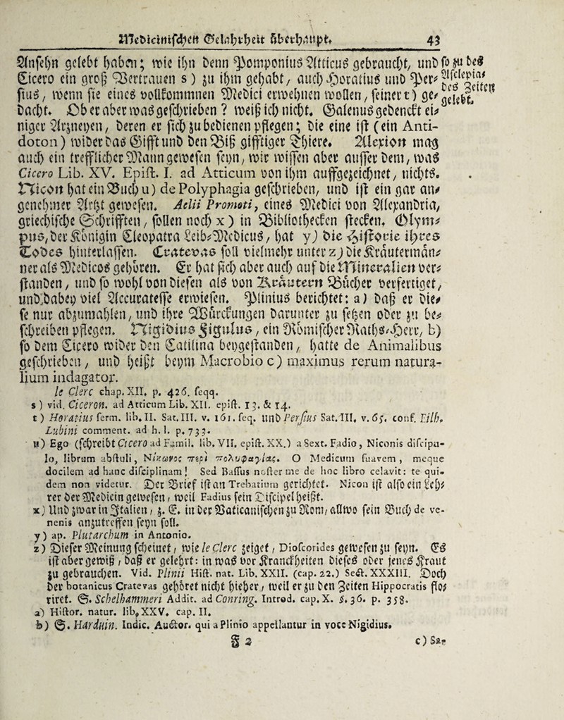Sfnfdjn gelebt haben; voie tf>n Denn ^omponm$$(tticu$ gebraucht/ unöfojuM Cicero eia groß QJertraucn s) ja it)m gehabt/ autb-foocatius unb fiuS, trenn fte eines »otlfommnen ?9iebici etwebnen wollen, feinet t) flc<- gciefet- ’? baebt. £>beraberwaögefd)rieben ? weiß id) nicht. ©alenuSgebencftei#J niger 2lcjnet)cn, beten er ftd&jubcbienenpflegen; bie eine ift (ein Anti- dotoa) wiber bas ©ifft unb ben QMß gift'tiger 3d)iere. 2Üepi<>rt mag auch ein trefflichertölanngewefen fei)n; wir wiffen aber außer bem, was Cicero Lib. XV. Epift. I. ad Atticum oon i!)itl auffgejeichnet, nichts. fTicent l)ateiniSud>u) dePolyphagia gefebrieben, unb i)l ein gor an# genehmer gewefen. dein Promoti, eines SDlebici ron SKcpanbrta, gtiecl)ifd)e @d)rijften, füllen noch x ) in QMbliotbecfen fteefen. (Dlym# pu$,ber Königin Cleopatra £eib#!0}cbicuS/ bat y) bie ^ifrot-ie ifwes Cbbcs binteclajfen. Ceateras foll oielmelw unter zj bie ^räufertnan# ner als SDtebicoS gehören. 6t hat fiel) aber and) auf bietHmeralieitoer# jbanben, unbfo wobl ron biefen als oon l\oautent Sßucber oerfertiget/ utib.babei) viel Slccuratelfe erwiefen. ^MiniuS berichtet: a) bafj et bie# fe nur abjumablen, unb ihre (JBörcfungen barunter ju fefjen ober ju be# fdbretben pflegen. tTigibius Jigulus, ein fftomifcher fftatbS'Cfberr, b) jo bera Cicero wiber ben Catilina bepgejtanben, batte de Animaiibus gefc()tieb:n, unb beißt bepm Macrobio c) maximus rerum natura- lium indagator. li Clerc chap.XII* p. 426. feejq. s ) viel. Ciceron. ad Atticum Lib. XII. epift. 13, & 14, t) H$ratius ferm, lib* II. Sat.III. v. löi.feq. \\tö Ferfius Sat.III* v. 65, conf. Filfh Lubini comment. ad h.l. p* 735- li) Ego (fc^rcibt Cicero ad Famil. lib. VII, epift. XX.) a Sext. F.adio , Niconis difeipu- ley, Hbrum abftuli, NIxcovoz ^npi wohvQcryicts, O Medicum fuarem , meque docilem ad haue difciplinam \ Sed Bafius nofterme de hoc libro celavit: te ßui» dem non videtur. £)et ^>rief tft an Trebatiurn gerld)fet. Nicon ijc alfOdn£cf)$ rer bet deinem geiwfcn/ m'ü Fadius fein £;ifcipcll)e$f. %) Unb jwat in Italien / $•(& iuber23öticariifd;en$uDiom/Ci{Ih?o fein Q3ud)de ve- nenis ansutreffen fepn foll* \ y) ap. Plutarchum in Antonio. z) tiefer $?dntmcj fdjeinet t tvte le clerc $etgcf, Diofcorides getvefen 511 feyn. Giß iff abergettüg / ba§ er gelehrt: in wag t>or j?rancf[)dten Dicfcg o£>er jenrg$raut ju gebratid)en. vid. vlinii Hift. nat. Lib. xxil. (cap. 22.) Se&. xxxm. .i)od) ber botanicus Crate vas gehöret nid)! 1 tüCÜ er JU C'en Jetten Hippocratis Po; riref. ©.Scbelhammen Addit. adConring. Introd. cap.x. ^*36. p. 353. a) Hiftor. natur. lib?XXV* cap. II, b) Hardliin. Indic. Audior. guiuPlinio appellantur in voce Nigidius. § s C) S»•