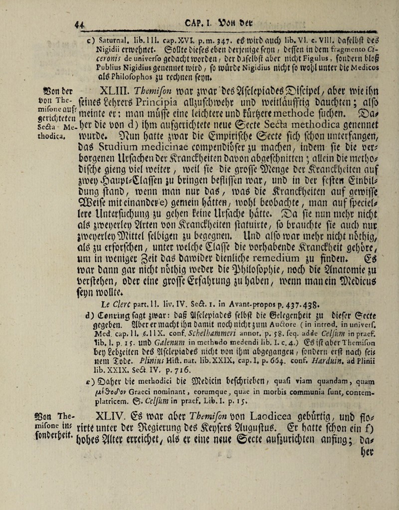 ■ ■■ii.iii »i ■—mumrnmmmm*«n ». n..~- „— - ... . »«imii» teM—wmmmmmmrnmmm fnw !■—, c) Saturnal. üb. 111. cap.XVI. p.m. 347. e£ Wirb aud) lib.Vl. c. VII!» bafdbft Deo Nigidii ertve&rtet- 6o(Ite Diefeö eben Derjenige fepn 1 Dcffen in Dem fragmento ci- ceronis de univerfo gebad;tn?orben j Der DafelbfT aber nicht Figulus, fouDern bloß Fublius Nigidiusgenenuet rnirD / fo tvürte Nigidius nid;tfo worunter tieMedicos otö Philofophos $u redeten fegtn ssonber XLIII. Thmifm war jwar CeöSlfclcpiaCesSifcipel,aber wteibn Thcv feti'fö Sdjrevö Prindpia alljufcl)met)c unC weitlaujftig Dauerten; alfo «crk()tc(cti ,!K’ntc • nuiii muffe eine Utcljtcre unb futtere methode fließen. Sa? seaa' Me-l)ei’ bte »on d) ihm aufgerid)tete neue ©ecte Secia methodica genennet thodica, ivurCe. 9fun hatte put Cie ©npirifche ©ecte fid) fcf>on unterfangen/ CaS Studium medicinae eompenCiofet ju machen, inCem fie Cie »et? botgenen llrfachenCer^nincfheitenCaoonabgefchnittcn; allein Ciemctho? Cifche gieng »ici weiter, weil fie Cie gtoffe ‘Sftcnge Cct ^cancfljeiten auf jwep .£)aupt?©affcn }u bringen befliffen war, unC in Cer feften ©nbiU Cung flanb, wenn man nur Cai, was Cie Ärancfheiten auf gewiffe SfBeife mitcinanCere) gemein hatten, woljl beobachte, man auffpecief# lere Untetfuchung ju geben feine Utfad)e batte. Sa fie nun mehr nid)t als jweperiei) Sitten »on Ätancfbeiten ffafuitte, fo brauchte fie auch nur jweperlep Mittel felbigen ju begegnen. UnC atfb war me()r ntd)t nbtbig, als ju erfotfeben, unter welche ©affe Cie »orhabenbe ^’cancfbeit geböte, um in weniger $eit CaS Cawiber Cienlicbe remedium ju ftnCen. tgs war Cann gar nicht nothig weCer Cie ^Mjüofbpljie, noch Cie Slnatomie ju »erflehen, ober eine gtoffe ©fahtung ju haben, wenn man ein tOieCicus fei;n wollte. Le ClerC part, 11. liv. IV. Se&. 1. In Avant-p-ropos p. 437.43g. d) deimug faßt &tear: ta§ Slfdepiabeö felbft Die ©degenfeeit $u tiefer (recte gegeben. £lber er mad;tij)n Damit nod)nid;t$um Auäore (in introd. in univerf. JVled. cap. 11. tf.HX. conf. Schelhamttieri annot, p. 58. feg. adie CelflitH in praef. lib. 1. p. 1 $. unb Galenum in methfcdo medendi üb. I. c. 4.) (££ if? aber Themifon bet) gebleiten teö ^fclepiatetf nid)t t>on i&nt abgegangcu, fonbern erj? nad) (eit nem lote. Plmius Hift.nat. lib.XXIX» cap.I. p. 664. conf. Harduiit, ad PJinii lib. XXIX. Se& IV. p. 716. f) £)af)er bie rnetbodici tie COiCbicirt befchriebctt/ guafi viam guandam, quam (jiiSrocPov Graeci noruinant, eorumque, guae in morbis communia funt, contem- platricem. 0. Celjhm in praef. Lib. I. p. 15. «Sott Tbe- XLIV. & war abcc Themifon Don Laodicea gebürtig, unb ™if°neÄ t*r^ unta ^et ^9*<tun9 Äepfetö Slugufiug. €c batte febon ein f) feneerpeu. 5(jtet evteid;et, als <t eine neue ©ecte aufjutiebten anftng; ca? her