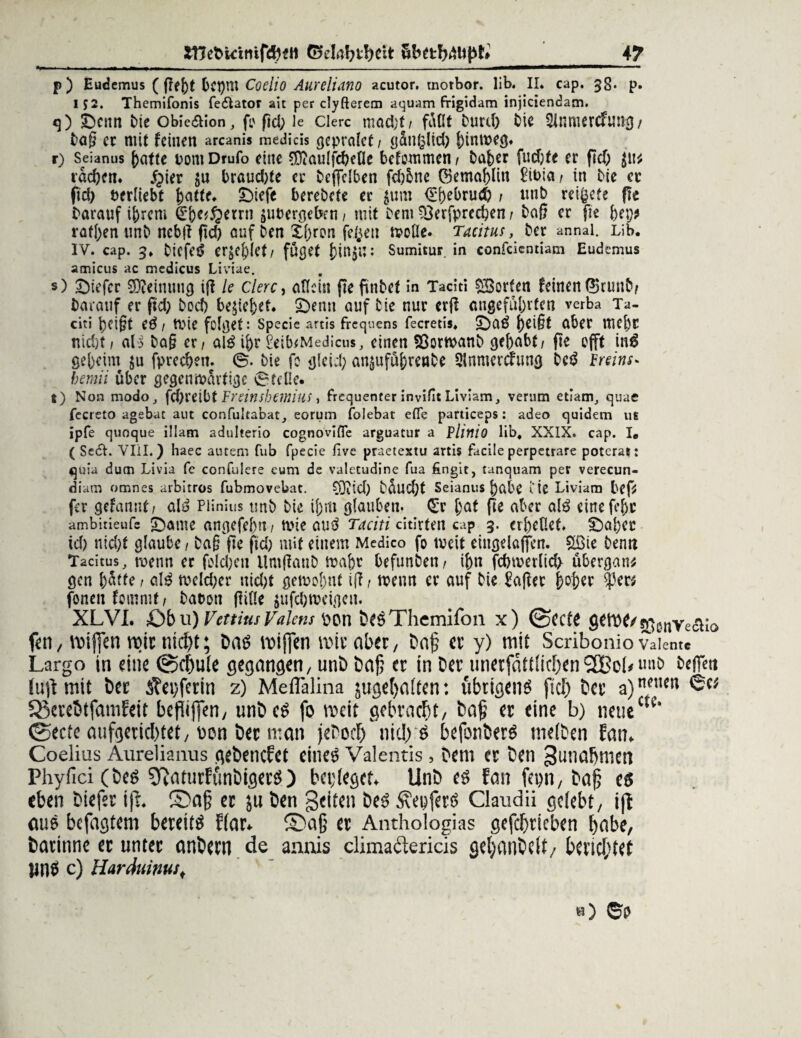 p) Eudemus (pe()t fcct)m Coelio Aureliano acutor. tnotbor. lib. II. cap. 3g. p. 152. Themifonis fedlator ait per clyßerem aquam frigidam injiciendam. <3) ibenn fcie obie&ion, fc pd; le Clerc mad;f/ faßt Durd) fcie Sinmercfung/ tag er mit feinen arcanis medicis gepralet 1 ganglid) hinweg. r) Seianus hafte oom Drufo eine $iaulfd)eüe befemmen / bnher fudjfe er fid) $u* iad)en. £>ier brandete er beflfelben fd)6ne ©emahlin £it>ia/ in bie ec fid) berliebt {mite* £)tefe berebete er $um <£f)ebrud) / mib reifete pe darauf ihrem €{)c^errn ^ergeben/ mit Dem ?3erfprcd)en / baß er pe hep* raffen unb nebp pd) auf Den Xf)ron feigen wolle. Tacitus, ber annai. Lib. IV. cap. 3. bicfeS erriet/ fußet bin^u: Sumitur. in confcicntiam Eudemus amicus ac mcdicus Liviae. *) £)icfcr Meinung ip le Clerc, allein pe pnbet in Taciti Torfen feinen ®runb/ Darauf er pd) boeb begehet. £)enn auf bie nur erp angeführten verba Ta¬ citi heißt eS 1 wie felget: specie artis freqnens fecretis. IDaS heißt aber mehr nidjt, als baß er / alS ihr £eib*Medicus, einen 33orwanb gehabt/ pe efft inä geheim $u fprechen. ©. bie fo gleid; an^uführenbe Sinmerefung bcS freins* bemii über gegenwärtige ©teile. t) Non modo, fd)retbt Freinsbetnius t frequenter invifit Liviam, verum etiam, quac fecreto agebat aut confultabat, eorum folebat efle particeps: adeo quidem us ipfe quoque illam adulterio cognovifle arguatur a PliniO Üb, XXIX. cap. I. ( Se£L VIII.) haec auteni fub fpecie five praetestu artis facile perpetrare potcrat: quia ducn Livia fe confulere cum de valetudine fua fingit, tanquam per verecun- diam omnes arbitros fubmovebat. ®td) büud)t Seianus habe iie Liviam bep fer gefarmt/ alS Plinius unb bie ihm glauben. Cir hat pe aber als einefehc ambitieufc lernte angefef)«/ wie auS Taciti citirten cap 3. erhellet. £)al)ec id) nid;t glaube / baß pe fid) mit einem Medico fo weit eiugelaffen. £öie ben« Tacitus, wenn er fold;en llmßaub wahr befunben/ ihn fcbwerlid> Übergang gen hütte / alS weld)er uid)t gewohnt ip / wenn er auf bie itoßcc hoher ?5ew fonen fommt / bat>on Pille $ufd)weigeu. XLVI. £)b u) Vettitu Valens pon beSThemifon x) @CCte g*tM/sßenye(ä;0 feil / voifien roir nicht; Das wißen mir aber, bap er y) mit Scribonio vaiemc Largo in eine 0cf)ule gegangen, unb bap er in ber unerfattlicben2Bcbunb befiett (up mit ber 3?ei)ferin 2) Meflalina juget)a(fen: übrigens fid) ber a)neiKn SScrebtfamEeit befliflen, unbeS fo weit gebracht, bap er eine b) neuecte* ©eefe aufgeucl)tet, oon ber man jeboef) nid) S befonberS melben Eatn Coelias Aurelianus gebencEct eines Valentis 5 bem er ben Zunahmen Phyfici (Des SftaturEünbigerS) bapeget* Unb es Ean fepn, bap es eben biefer ip. ©ap er ju ben Seiten beS ÄeoferS Claudii gelebt, ip aus befagtem bereits flar* S)aß er Anthologias gefcpricben ^abe, barinne er unter anbern de annis climaäericis geljanbelt/ berichtet linS c) Harduimsf h) ©0