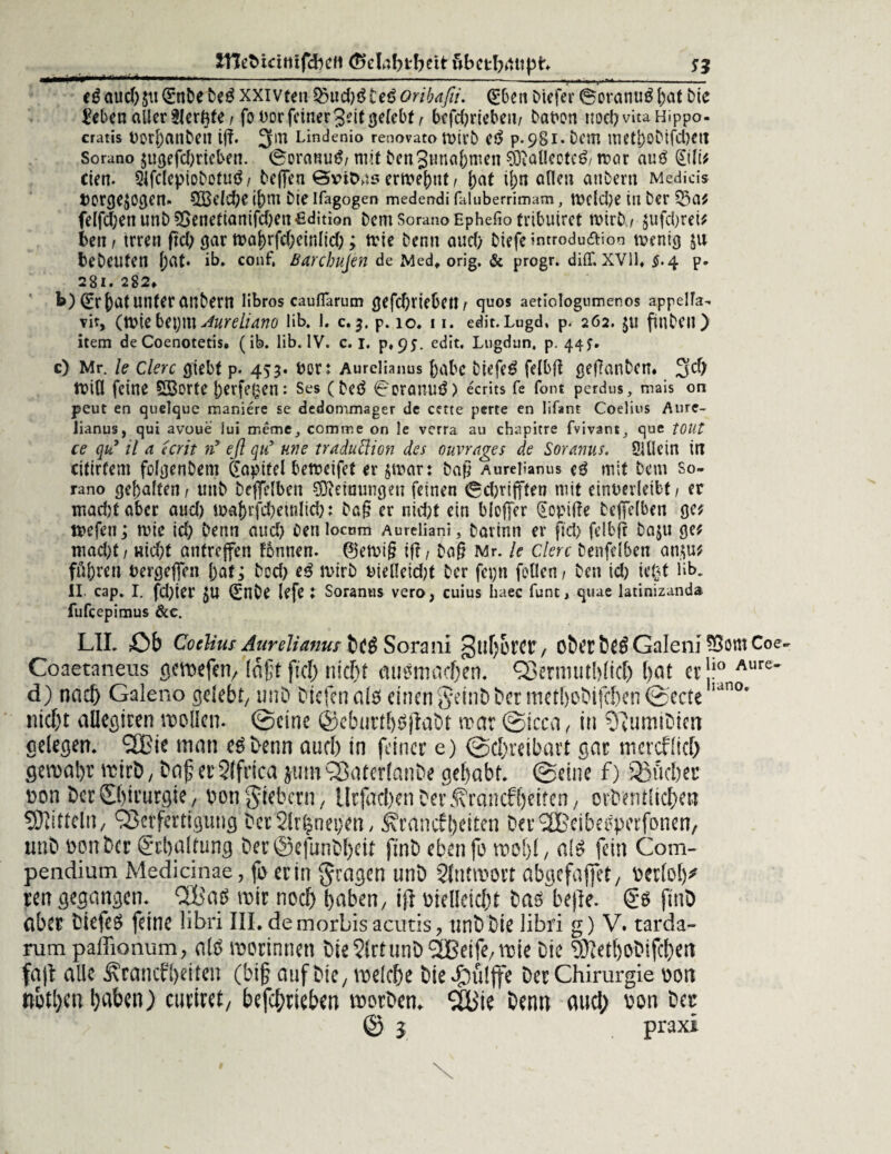 £Het> teilt tfcbell (&c!nbtbett fibctbrtltßh cSaud)$uQ!:nbe beS xxivten f&ud)$teßoribafii. Qükcn ktefer BoranuS bat bic i?ebenallertler^fe/ fouorfeiner3dtgelebt^ befdjriebeit/ baüon nod)vuaHippo- cratis Dod)anbeU tff. 5m Lindenio renovato ft>irb eS p-98l* Dem Ulett)OMfd)ett Sorano $ugefd)ricl>en. 0eranuS/ mit bcnSunabmen 0O?alleoteS/ trat atiS (Etlif eien. QlfdepiobotuS/ keflfen @vit>ns ernennt / J>at ihn afleu ankern Medicis Vorgehen. QBeicbe if)m bie Ifagogen medendi faluberrimam, rncldje in ber 23a* felfd;en unb 5Senetianifd)en edition bem Sorano Ephefio tribuiret wirk, §ufd;rei^ ben i irren ftd; gar n>a^rfcf;cinlid>; tvie kenn aud) kiefe introdu&ion roenig ju bekeuten l)at* ib. conf, ßarebujen de Med, orig. & progr. diiT, XVII, $.4 p. 28t. 282, b) (Er J)Clt Unter ankern libros caufTarum öefd)rteben/ quos aetiologumenos appelTa- vit, (tttiebept^ureliano üb. I. c.j. p. 10. 11. edit.Lugd, p. 262. $u finken) item de Coenotetis, (ib. lib. IV. c. I. p«9J. edit. Lugdun. p. 44?. c) Mr. le Clerc giebt p. 453. öor: Aurelianus f)abc biefeS felbß geflankcn. 5$ ft>ifl feine SBorte |)erfegen: Ses (keS 0oraiTUS) ecrits fe font perdus, mais on peut en quelque maniere se dedommager de cette perte en Iifant Coelius Aure- iianus, qui avoue lui meme_, comme on le verra au chapitre fvivant, que tOUt ce qu9 il a ecrit tf eß qu9 me traduftion des ouvrages de Soranus. SUletn in citirfem folgenbem Kapitel bereifet er §it>arr Daß Aurelianus cS mit kern so¬ rano gehalten/ unk keffclben Meinungen feinen 0d)rtfften mit einuerleibt, er madjt aber aud) ioa()rfd?einlid): ka§ er nid;t ein blcjfer (£opif?e keffelben gc* n>efen; tvie id) kenn aud) oenlocum Aureliani, Darinn er fiel) felbfr kaju ge* mad)t/ nid;t antrejfen tonnen. 0etvt§ iß, ka§ Mr. le Clerc kenfelben an$u* führen vergeben i)at; kod) eS n>irb uieHeid)t ker fcpn feilen / ken id) iefct üb. II. cap. I. fd)ier £U ^nke lefe t Soranus vero, cuius üaec funt, quae latinizanda fufeepimus &c. LII. Ob Coelius Aurelianus bcS Soraui oberöeSGaleni 55omCoe. Coaetaneus gewefen, lagt fiel) nicht mtSmachen. Q3eniuit[>(icT) bat er!10 Aure~ d) nach Galeno gelebt/ unb biefenals einen geint) her methobifchen ©ecteiano* nicht aüefltten it)oUen. ©eine ©ebuill^ilabt n?ar ©icca, in ^umibten gelegen. 2Bie man Denn aud) in feiner e) ©ebreibart gar inercflirf) gemabr itirö, t>af erStfrica jum^aterlanbe gehabt, ©eine f) ®fid)er Don Öer Chirurgie / pon fiebern / ilrfaci)en Der^rancff)ettcn, orbentüdhen Spitteln, Verfertigung betSlr^nepen/ ^raneffeiten DerSBciba^perfonen/ unb ponber Schaltung ber©efunbf)eit finb eben fb mehl / als fein Com- pendium Medicinae, fe er in fragen unb Slntmort abgefaffet / berlol)^ ren gegangen. 2Bad mir noch haben, ift vielleicht bas bejle. Ss finb aber biefeS feine übri III.demorbisacutis? nnb bie libri g) V. tarda- rum paffionum, als merinnen bie?lrtunb2Beife/mie Die ^ethobifchert fajt alle Äcancfl>eiten (bi§ auf bie, welche bie^ülfe Der Chirurgie von nothen haben) euch et, befchrieben morVen. %'ie Denn aud) von bet © l praxi # \