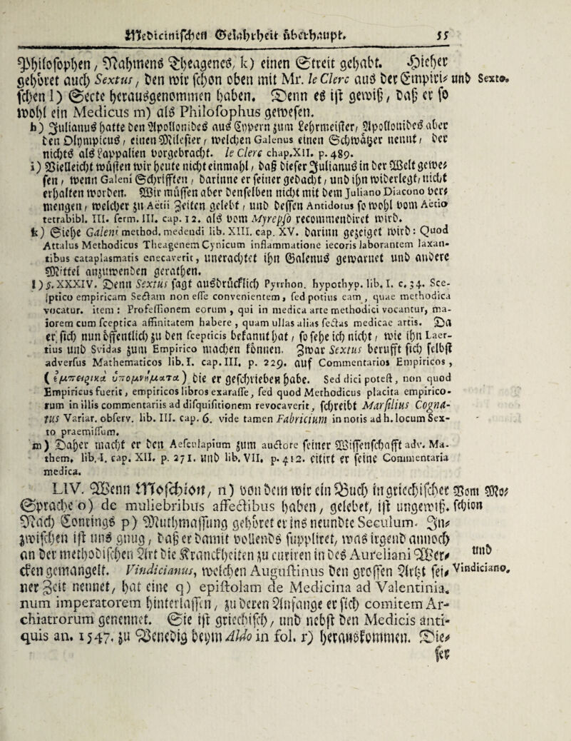 UKeMcttiifchefl födftbfbrit wbetbattpn SS rnammmm ^M)t(ofop[)en, 9?a&mcna ^heageneg,' k) einen (Streit gehabt. ^Dtcfjer gebotet auch Sextus, 5en rote febon oben mit Mr. leCUrc auä Det&rtpttb unfr sext®, fcf)en 1) @ecte herauggenommen haben. Senn eg iß gewiß, Daß er fe Wol)l ein Medicus in) alg Philofophus gewefen. h) 3fiiltauu^f>atte DenUlpoHonibcö aug(Sppern $utn £e^rmetf!cr^ jjlpoflouifreä a&ec fren Dtympicug/ einen®Rilcper, tvdd;enGalenus einen ©chtoafcer nennt/ free nichtg alg Lappalien i>orgebrac()f. le Clere chap.Xn. p. 489. i) 23ieUeid;t müßeit tvir heute nichteinmal)!, fra§ friefer3ulianug in ber Sßelt gelte* fen / wenn Galeni ©d;rifften , frartnne er feiner gebucht / unfr ihn miberlegt/ nicht erhalten worben. Söir muffen aber frenfelben nicht mit frem Juliano Diacono Der* menget! / welcher pt Aetii gelten gelebt, unfr freffeti Amidotus fo wohl Dom Aecio tetrabibl. ui. ferm. in. cap.ia. alg Dom Mjrepfo recommenfrirct wirb. fe) ©ietje Galenimethod.medeudi lib.xili. Gap. XV. frarinn gejetget rnirfr*. Quod Attalus Methodicus Tlieagcnem Cynicum inflammatione iecoris Jaborantem laxati- tibus eatapiasmatis enecaverit, unerachtet U)n ©alettug gewannt unfr aufrere SDi/ttel anjuwenfren geraden. l) £.xxxiv. Sfrenn Sextus fagf augfrrücflich Pyrrhon. bypotbyp. üb.I. c,;4. Sce- jptico empiricam Se$am nonefle convenientem, fedpotius eam , quae methodica vocatur. item : Profeflionem eorum , qui in medica arte methodici vocantur, ma- iorern cum fceptica affinitatem habere, quam uJlas alias fedas medicae artis. Sfril erftch nun öffentlich §u fren fcepticis befanut hat / fo feheich nicht/ wie ihn Laer- tius unfr Svidas jutu Empirico machen tonnen, gtuar Sextus berufft ftch felbjl adverfus Mathematicos lib. I. cap. III, p. 229. auf Commentarios Empiricos , (fciUTT^/xce vTiofAVH^stTct) frje er öefcf)VtebeR ^)abc. Sed dici poteft, non quod Empiricus fuerit, empiricos libros exarafle., fed quod Methodicus placita empirico- rum in illis commentariis ad difquifitionem revocaverit, fd)rctbt Mdrftlius Cognd- tUS Variar. obferv. lib. III. cap. 6. vrde tarnen Fabriciütn innotis adh.locum Sex- to praemilTum. m) Öaher macht er fren Aefculapium $um auclore ferner QSifTenfchafftadv. Ma. them» lib. I. cap. XII. p. 271. utlfr Üb. VII, p. 412. Cttirt er fcttlC Commentaria medica. ^ LIV. 3Bemi iTTofcfciott 7 n) m\ 5cm mit ein $3ucb iiTöticcf)ifcf)cc (Sprache o) de muliebribus affeebbus haben, gelobet, iß ungewiß, fc&io» SRad) Sonringg p) 9)?utbmaj]ung gehöret et inö neunDtc Seeulum. 3>n* jwifcf)en iß uns gnug, Daß et Damit oollenDg fupplitet, mag irgenD auuocf) an Der tmtboDi jeben 5trt frie Krankheiten &u cutiren in Dcg Aureliani > _ efen gemangelt. Vindicianus, welchen Auguffcinus Den großen Slrlß feb v‘ndiciano' aer^cit nennet, hat eine q) epiftolam de Medicina ad Valentinia. uum imperatorein hinterlaßm, ju Deren Sfnfange er ftc!) comitemAr- chiatrorum genennet. @ie iß griechtjcf), unb nebß Den Medicis and- quis an. 1547. V* ^cnoDig beym Aldo in fol. r) herauofommen. Sie^