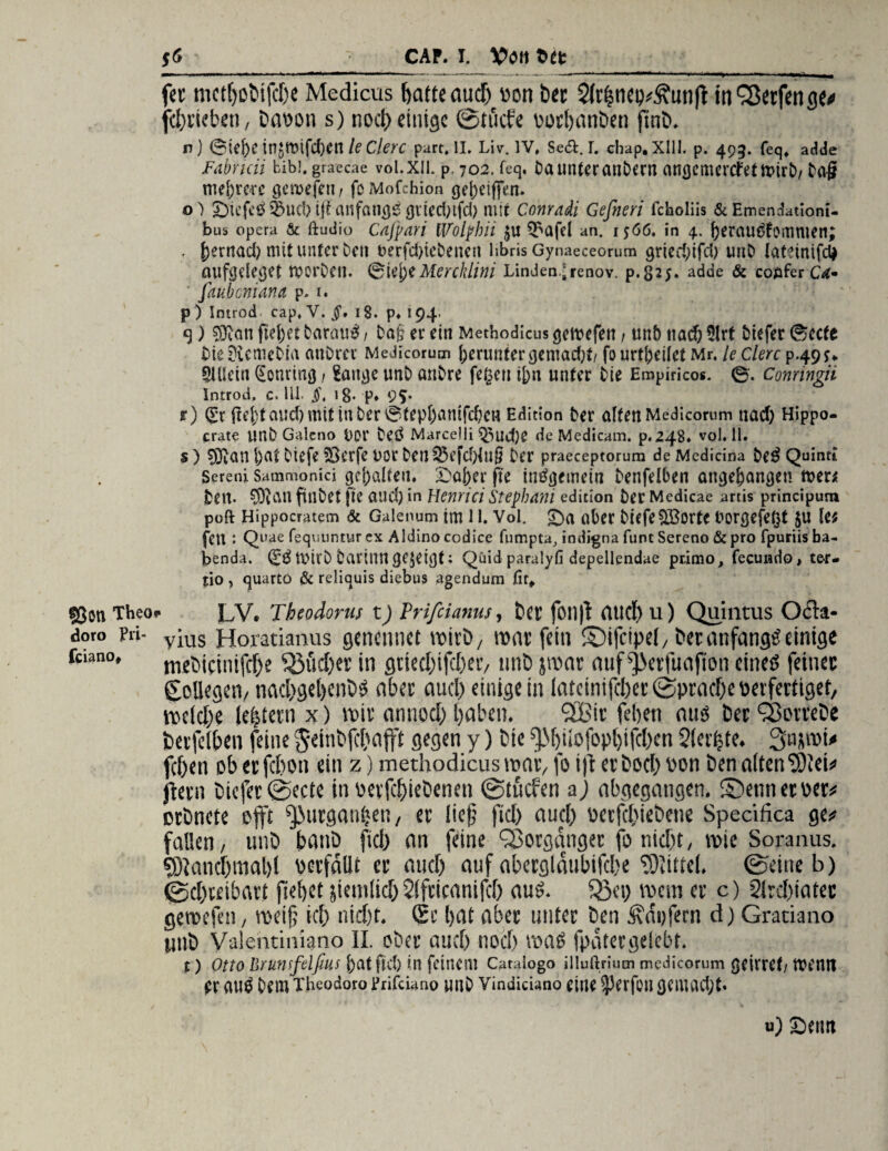©on Theo doro Pri- fciano* $6 CAP. I. Vtftt t)tt fee mctfjobifche Medicus batte auef) v>on bec 2irhnei)#£unft in'Seifen ge# fchrieben, baoou s) nod) einige ©tuefe oothnnben finb. n ) 0iej)C tn$mifc()cn le Clerc part. II. Liv. IV, Se<£t. I. chap, XIII. p. 493. feq, adde Fabncii bibi. graecae vol.xil. p. 702. feq, Da unter anbern angemertfetmirb/ Dag mehrere öetvefen / feMofchion <jel)eiflfert. o) £)iefe£Q5uc!) iff anfangs gviednfd) mit Conradi Gefneri fcholiis & Emendationi- bus opera & ftudio Cafpari iVolpbii $u $£afd an. 1566. in 4. j)erau£fommen; . f)ernad) mitunter Den t>erfd)tebencu hbris Gynaeceorum gried;ifd) uttb latmifd* aufgelegt Werben. Mercklini Linden* renov. p.825- adde & coflfer CA* faubeniana p. 1. p) Imrod cap, V. 18. p. 194. S) fiel)et Darauf, ba& er ein Methodicus gemefett, unö ttaef) Ülrt Diefer Secfe DieDiemeDia auDrcr Medicorum herunter gemacht/ fo urteilet Mr. le Clerc Allein (Sotutncj f Sait^c unb anbre fefcen i[)n unter Die Empiricos. 0. Conringii Introd. c. 111. §, lg* P* 9%' r) (£r liefet and) mit in Der 0fepfeamfd)cw Edition Der alten Medicorum tiad) Hippo- crate Unb Galcno i>DT bed JMarcelii Q3ud)e de Medicam. p.248. vol.il. $ ) SDrCtU l)at Diefe ?Serfe uor Den SSefcfeiug Der praeceptorum de Medicina beg Quinti Sereni Sammonicj gcfealfen. £>afeer ße indijftnctn Denfelben angefeangeti me« Den. ftlibef ge and) in Henrici Stephani edicion Der Medicae artis principum poft Hippocratem & Galenum im 11. Vol. £>a ober biefe$Borte borgefeßt $u le; fen: Quae fequuntur ex Aldino codice fumpta, indigna funt Sereno & pro fpuriis ba- benda. Qc$ tbirb Dariimgezeigt; Quid paralyfi depellendae primo, fecundo, ter* %\o, quarto & reliquis diebns agendum fit* LV. Theodoru; t) Trifcianns, bei foil|t rtlld) u) Quintus Ocla- vius Horatianus genennet rcirb, mar fein ©ifcipel, bet anfangs einige mebicimfefje $3üd)er in grtechifchec, nnb par auf ^>etfuajion eines feinet Kollegen/ nachgeljenbS abet auch einige in latctnifdjet (Sprache uerfeitiget, welche lefjtetn x) wir annod) haben. 2Bir feberr aus bet Sorrebe betfelben feine geinbfchajft gegen y) bie %M)tiofopl)ifd)en Stetste. 3npi# fd)en ob etfebon ein z) methodicus war, fo i|t erbocl) l'cn ben alten 9)lei# ftetn biefet ©ecte in betriebenen ©tuefen aj abgegangen. S>nnerser# ctbnete offt ^urgantjen, et lief fiel) aucl) üctfcbiebetie Specifica ge# fallen, unb banb ftd) an feine Sorganger fo nicht, wie Soranus. 9)1 and)mal}! betfallt et and) auf abetgldubifche Mittel, ©eine b) ©chteibart flehet siemlid) Slfticanifd) aus. Sßei) wem er c) 2lrd)iatec geroefen, roeif; icf) nicht. Sc bat aber unter ben Raufern d) Gratiano tinb Valentiniano II. ober auch noch was fpatetgelebt. t) Otto Brumfdfms batfict) in feinem Catalogo illuftrinm medicorum geirref; tuentt ft AUS tH’in Theodoro l'rifdano mit Vindiciano eine ^erfüll (JClUUdjt. u) Seint