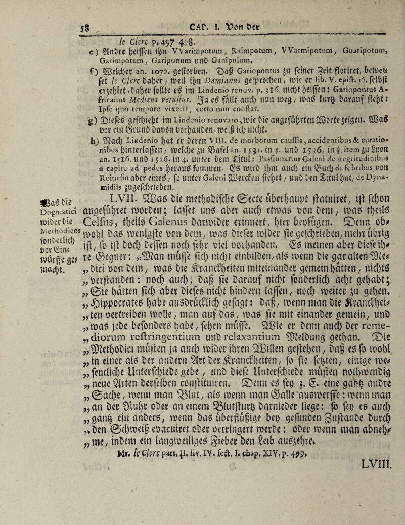 $% CAP. I. \?Ott btt le Clerc p»497 498- c) ^rtfcre griffen tj)ll VVarimpotum ,, Raimpetum, V Varmipotura,, Guaripoturn, Garimpotum, Gariponum utlD Ganipulum* f) $3eld)cr an. 1072. geworben. Daß Gariopontus $t: feiner 3eit floriref/ betvew fet le Clerc Daher, tt>etl ij)n Damianus gerprod?ett/ nate er üb. v. epift. 16. felbft er$ej)kt/baf)er foöte tm Lindenio renov. p, 316. nid)f oeififeil: Gariopontus A- fricanus Mcdicus vejuflus. 3 a ed falle and) nun n>eg / mü furfc darauf fl^ts Ipfe quo tempore vixeric, certo non conÜat. g) Dtffr$ gefcftie&t im Lindenio renovaro ,tvie Me angeführten SBorfe feigen. 8Ba$ Dor ein (Srunb bauen uorftanDen/ n?ei§ tcb uid;t h) Sftad) Lindenio \)<xt er Deren VIII. de rnorborum cauffis, accidentibus & curatio« nibus f)intedaffen t n>e(d>e S&afeUn. 1531. in 4. unt> 1536. in 3. item $u Jtyett -an. 1516. unD 1526. in 4. unter Dem Xifuh PasfionariusGaleni de Aegritudinibus a capite ad pedes f)cmUÖ fommen* (E'$ tt>trb Ulld) ein $>UCb de febribus.DOn Reinefioaber eineö/ fo unter Galeni SBcrcfcn {W;et/ mb Den XituUjat/ deDyna- «nidüs fugefdjrieben. LVI1. 3BaS Die motijobifcbe ©ecte überbatmt ffatuiret, ift fcf)on Dogruatici angefübret worben; lajfct uns aber auch etwas oon Dem, was tl)eilS tvicctrie Celfus, tbeilS Galenus DarmiDer erinnert/ l)iev betätigen. Senn ob# Methodicosro0l)1 n>enic>ftc oon feem, was fetefet anbei' fie gefebrieben, mehr übrig »ov&m tft/ fo W Doch bejfeti noch febr «icl «otbanben. €s meinen aber Diefeib# tuüfffc g« re (Segnet: ,.^9?an muffe fiel) nicht einbilDeivalS wenn feie gar alten fOle# mact/t. „ feiet oon Dem, was Die Ärancfbf iten mitetnauDer gemein featten, nichts „oerftanDen: noch and); Dafj fte Darauf nicht fonDerficf) ad;t gehabt; „©ie batten fiel) aber DtcfeS nicht binbern (affen , noch wettet ju geben. „ fMppeevatcs feabe auSDrucflich geflrgt: Do§, wenn man Die Ätauctfieb „ten oertreiben welle, man auf Das, was fte mit einanDer gemein, unD „was jeDe befonDcrs habe, febetr muffe, flßie er Denn auch Der reme- „diorum reftringentium unD rekxantium $)MÖuug getban. Sie „9){ctboDici muffen ja auef» wtDer ihren ffßillen gegeben, Dafj eSfo u'ßbt „in einer als Der anDerti 2(rtDer Ärancfbciten, fo fie fefeten, einige me# „fentlicbc UnterjcbieDe gebe, unfe feiefe UntcrfcbieDe muffen notbmenDig „ neue 5(rten Derfefben confHtuiren. Senn cs fep j. © eine gabt) attDre „©aebe, wenn man fßlut, als roettn man ©alleauSmerffe: wenn man „an Der SHuf>r ofecc an einem 93lutffurb DarnieDer liege: fo fei) es auch „gan£ ein anDerS, wenn Das überffüßige bei) gefunDen guflanDe Durch „Den ©ebroeifj eoaeuiret ober «erringen roerbe: oDer wenn man abneb# „me, inDem ein langweiliges gieber Den Seib auSjebve. Me. kclmpatti;t. liv.IY, fe4t. I. «hap, XIY.p. 4?p.