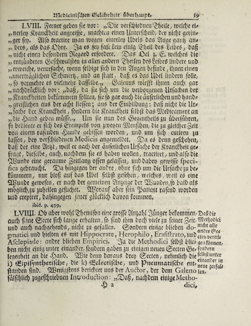 2TCcöictnifclj<ti ©ckbi'hcit £? ' LVIII. ferner geben fie öor: ,,©ie üerfcbieDnen 'Jheile, welche tu „tier(ei) Ärancfbeit angreiffe, machten einen UnteifchciD, bet nicht gertn# „gerfei). Sllfo trachte man wegen einerlei) Übels Das Singe ganh an# „ Dev« , als Das £M)te. 3a es fei) fall fein einig l>l>eil Des beibeS, Daß „ nid)t einen bcfonDern Scegarb erfoiDere. ©as Del j, © welches Die „ entjmiDeten ©efcl)wul|ten in allen anDern feilen DeSSeibeS litiöeve unö „ erweicht/ oeruifadK, wenn fclbige fiel) in Den Singen befinte, il)ner. einen „unerträglichen ©cbmctf?/ unD an ff alt, Dafj es Das Übel (inDern folle, „ fl' Dctniebre cs oieltnebr Daffelbe.,, ©alenus wirft ihnen auch gas „nacbtrücflicb oor. „baß, Da fie fiel) um Die üetborgenen Ur(lieben Dec „ S\raucfbciten befümmern füllten/ ftefo garancbbteäuferlichcntmbbanb# ,, gteiflidjen aus Dev acht liefen; aus Der ©nbtlbung: Daß niclitDie Utv „fad)e Der Ätancfbeit, fonDctn Die SPancfhett fclbft Das SßteDicatnent an „DiefbanD geben muffe,,, Um fie nun Des ©egentljetlS ju überfuhren, fo beDteute er ftd) Des ©ranpcls oon jwepeii tÜJenjcben, Die ju gleicher Seit Don einem rajenDen -punbe gebijfen werben , unD um fiel) cutiren ju taffen, bei) oerfchieDenen Medicis angemelDet. ©a eS Denn gefd)ehen, Daf; Der eine Slrijt, weil er nac!) Oer äuferlicben Urfaebe Der Ärancfheit ge# fragt, Dtefdbe, and),nacl)Dem fie es haben wollen, tractiret, utiDalfoDie QBunDe eine geraume Seitlang offen gelaffen, unD Dabei) gewiffe fpeci- fica gebraucht, ©a hingegen Der anDre, ohne fich um Die lltfache ju he# fummern, nur bloß auf Das Übel fclbft gefcljen, welches, weil cs eine QBunDe gewefen, er nad) Dec gemeinen Slnjeigeber ffüunDeiifo halb als möglich,ju jubeilen gefmbet. Vorauf aber fein Patient rajeitD worben unD crepiret, Dahingegen jener glitcflid) Dgoon foimnen, ibid. p. 499* LVI1II. Ob aber wel)( Sfjemifon eine große Slnjahl 3:ünger befommen/SafMe auch feine ©ecte fiel) lange erhalten,fo ftnb ihm Doch Diele ju feiner geit/^boeici unD auch nachgehenbs, nicht ju gefallen. ©onbevn einige blieben do-',j|®Ja'Le gmatici unD hielten eS mit Hippocrate, Herophilo, Erafiftrato, unD ec'„'ucvUU Afclepiade: anDte blieben Empirici. 3'a Die Methodici felbft blichen fSii’nert, ben nicht einig unter einanber, fonDern gaben ju einigen neuen ©ectcn ©c/foiuvm legenheit an Die ffanD. fffiie Denn Daraus Drei) ©ectcn, nehtnlid) fcicfd^ffunfec i) rüipiffittßietifcbe, Die k) helfet!febe, unD piteumatifcfie ent# neue's/tM! ftanben ftnb. 9BenigjfenS berichtet uns Der Au&or, Der Dem Galenou«. 0 fölfchlich jugefchtiebnen Intyodudiop: „©aß, nah; Dem einigeMetho-