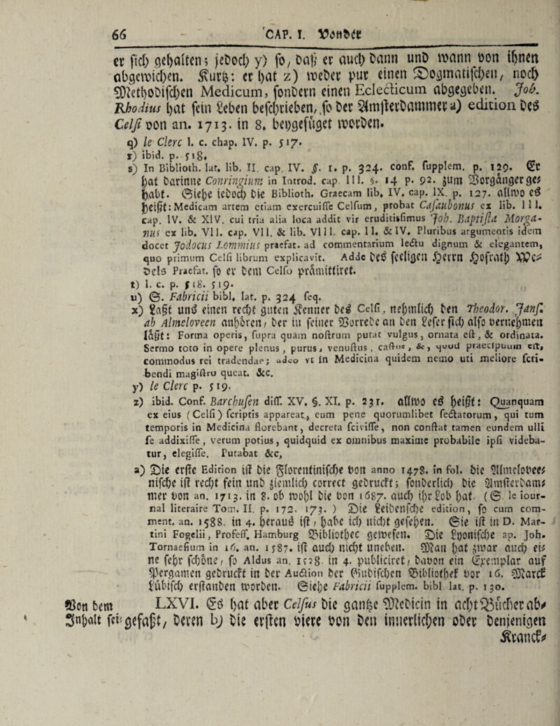 er fiel) gdjaltem jebocl; y) fo, Daß er aucl) Dann unD wann Don ihm abgewteOetu 5\ur&: er l>at z) webet’ pur einen ©ogmatifcfjeu, noe& 93Mt)0bifcf)en Medicum, fonbern einen Eclecticum. abgegeben. Job. Rbodius l)at fein geben befcl)rteben,,fo ber StatjUrtammwa) edition Des Ceifioon an. 1713. in 8. bepgefüget worben* q) le Clerc 1. c. chap. IV. p. 517. r) ibid. p. pg* s) In Bibiioth. lat. üb, II. cap. IV. §. I. p. 324. conf. fupplem. p. 129. (£c bat barinne Conringium in introd. cap lli. §. 14 p. 92. $utn Vorgänger ge* b.abf. 0tej)C icbod) 04c Bibüoth. Graecam lib, IV. cap. IX. p. 127* allrUO eß Medicam artem etiam exereuiffe Celfum, probat Cdfaubonus ex lib. 111. cap. IV. & XIV. cui tria aiia loca addit vir eruditisfimus Job. Bdptißd Morga- nui ex lib. VI1. cap. VI1. & lib. VI11. cap. 11. &IV. Pluribus argumentis idein docet Jodocus Lommius praefat. ad commentarium le&u dignum & elegantem, quo primum Celli librum explicavit. Adde bC$ fCCltgCU ^Kt'M J^Ofratl) Dels Praefat. fo er bem Celfo prämittiret. t) 1. c. p. | lg. s 19* w) 0. Fabricii bibl. lat. p. 324 feq. x) £a§t un£ einen red)t guten Kenner bei Ceifi, ncf)iü(tcf) ben Theodor. Janfi ab Almeloveen minoren / Oer iu feiner SSorrebean ben 2efer ftd) alfo oernej)mert lagft Forma operis, fupra quam noftrum putat vulgus, ornata eft,& ordinata. Sermo toto in opere plenus, purus> venußus, caß-'i«, &, vjuud praecipuum cit, commodus rei tradendae; udeo vt in Medicina quidem nemo uti meliore feri- bendi magifiro queat. &c. y) le Clerc p. 519- z) ibid. Conf. Bdrchufen di(T. XV. §. XI. p. 2$r. cdtttO e$ \)ei§ti Quanquam ex eius (Celli) feriptis appareat, eum pene quorumlibet fe&arorum, qui tum temporis in Medicina florebant, decreta feivifle, non conftat tarnen eundem ulli fe addixifie, verum potius, quidquid ex omnibus maxime probabile ipli videba« tur, elegilfe. Putabat öic, a) £>ie erffe Edition ift bte gforentinifefje ton anno 1478. in foi. bie Sllmelobee* nifefte il? rcd)t fein unb jiemlicf; corrrct gebrueft; fonberlid) bie 51mfterbam* tner bon an. 1715. in 3. ob Oie bon 1687. nudf) ü)r£ob bat (0 le iour- nal literaireTom.il. p. 172. 173. ) £Me Seibenfdje edition, fo cum com- ment. an. 1588. tn 4. beraub ift 1 habe id) tiid)t gefe&en. 0ie ift in d. Mar¬ tini Fogelii, ProfelT. Hamburg 5Mbliotl)ec geliefert. £>ie £t)orttfeX)e ap. Joh. Tomaefium in 16. an. 1587* t(f aud) nicht uneben. 0Qtau j)at gwar and) ev ne febr fd)6ne , fo Aldus an. ic28 tn 4* publiciret/ bauon ein ij^emplar auf $|3ergamen gebrueft in ber Au&ion ber (*)Ubifd)en ^ibliotbef bor 16. i;übifd> erpanbett tnorben. 0iej)e fabricii fupplem. bibl lat. p. 150. ©ctt bem LXVI. gö (jat ober Celfus uic ganfjc ?3?cDicin in nc[)t^öucficcnb^ Sni)o!t fet!<jefaft/ On'sn bj tie cvjien öi«e »on bei innerlichen ober denjenigen Ävancfi»