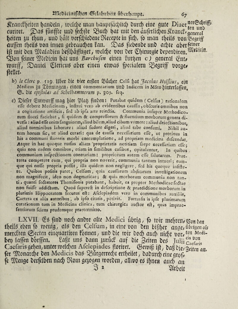 2Tk£>tdrtifcb2tt öketf^utptf 6j Grundzeiten hanDeln, u>etd)e tnan hauptfachlich Durch «ine gute Diaet””®^’^ curirct. 5DaS funffte unD fechfte Buch hot mit Den äu|eclicheiiGrancf>gCt,er<it feiten }u thun, unD halt »erfchteDene Dleccpte in fiel), fo man theils non 33egtiff etujfen theils oon innen gebrauchen fan. ®as ftebenDe unD achte aberfci,llcc. ifr mit Den SDlalabien befchafftiget, welche pou Der Chirurgie DepenDiren.®{t!C'IT- qßon feiner 3fteDicin hat uns Banhufen einen furzen c) general £nt/ wurff, Saniel giericus aber einen etwas fpcciaiern begriff borge/ pellet« b) ledere p. *19. \\ba bie frier erfreu ^üdjet Celli f)at Jacobus Holfiius, eitt Mcdicus $u Xonningeit/ einen commentarium unb lndicem in MSro j)interla(]eit# 0* Die epfloUs ad Schelhammerum p. 309. feq. c) tiefer (gntnntrff mag [)tet Splag fiilbeili Putabat quidem (Celfus) rationalem e(Te debere Medicinatn, inftrui vero ab evidentibus cauflis, obfeuris omnibus non a cogitatione artificis, fed ab ipfa arte reiedlis. Communia infuper Methodico. rum fiocci faciebat , fl quidem & compreflbrum & fiuentium morborum genera di- verfa : aliud elfe enirxi fanguinem,aliud bilem.aliud cibum vomere : aliud dciedIionibuss aliud torminibus laborare: aliud fudore digeri, aliud tabe confumi. Nihil au- tem horum fic, ut aliud curari: qua de cauiTa neceflariurn elfe, ut protinus in his a communi fiuentis morbi contemplatione, ad propriam medicina defeendat. Atqne in hac quoque rurfus aliam 'proprietatis nctitiam faepe necelfariam efiej quia non eadem Omnibus, etiam in fimilibus cafibus, opitulentur, In quibus communium infpedtionem contrariam: propriorum autem effe falutarem. Prae- terea competere qui propria non noverit, communia tantum intueri 5 eum» que qui nofle propria poflit, illa quidem non rtegligere, fed his quoque in fixe¬ re. Quibus pofitis patet, Celfum, quia cauflarum abditarum inveftigationetn non magnifecit, ideo non dogmaticae; & quia morborum communia non tan- tij quanti fedUtores Themifonis putabant, habuit, ea proprer Methodicae fedhe non fuifle addidhim. Quod fupereft in deferiptione & praedidlione morborum in plurimis Hippocratem (ecutusf eft: Afclepiadem vero in communibus auxiliis. Caetera ex aliis autoribus, ab ipfo citatis, petivit. Fortasfis is ipfe plurimarum curatkmum tum in Medicina clinica, tum chirurgica auctor eft, quas imprae- fentiarum feiens prudensque praetermitto. LXVII. (£s ftnD noch anDre alte Medici übrig, fo wir mehrett/«Sonett thetiS eben fo wenig, als Den Celfum, in eine ooti Den bifher ange#t'iMgenau mereffen @ecten cinquartiren tonnen, unD Die wir Doch auch nicht oer<teu Medi- bei) taffen Dorffen. Saft tmö Dann j uni cf auf Die Seiten Des Julü caefarb Caefaris gehen, unter welchen Afclepiades fSortret. ©ewif ifl, Daf Dic/geften a«. fer tDionarche Den Medicis Das Bürgerrecht ertheiiet, DaDurcheinegrof/ fe ^lenge Derfeiben nach Dfom gejogen worDen, all wo es ihnen auch an 3 * Arbeit