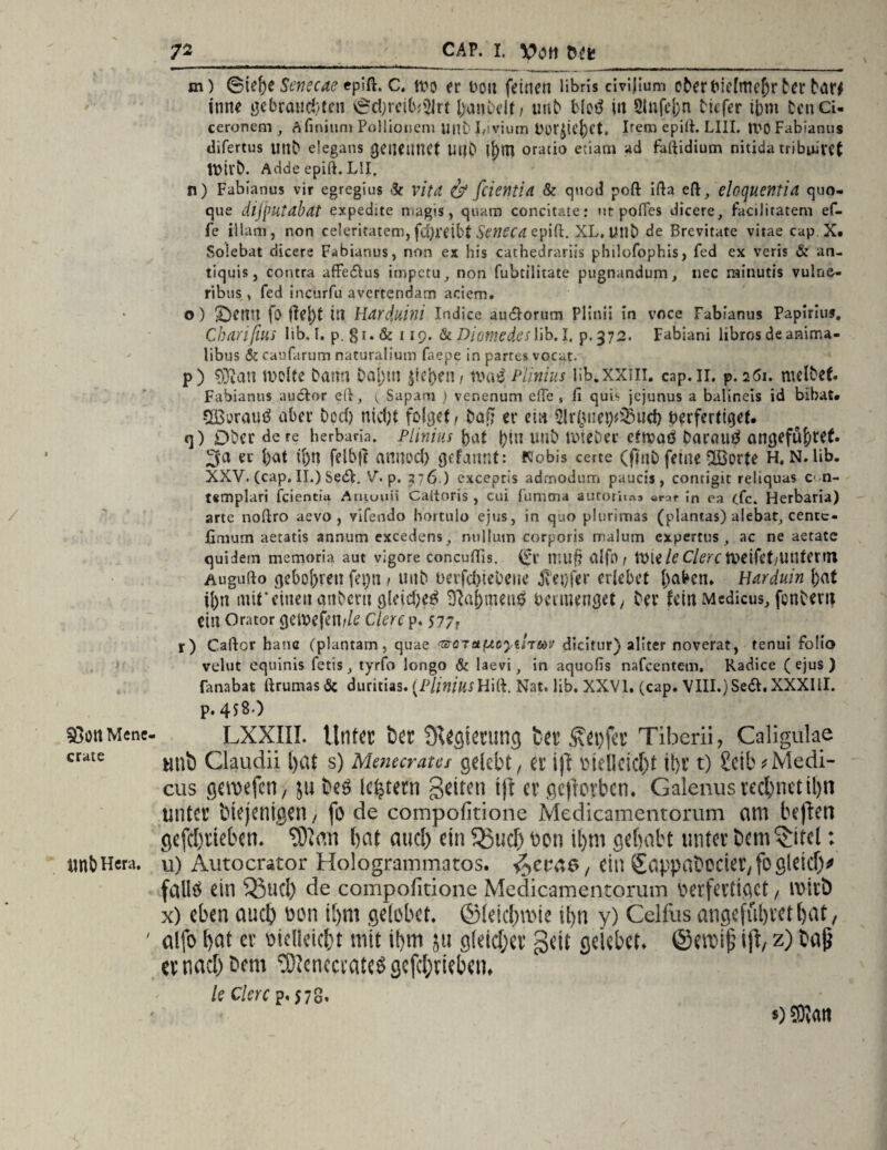 Sßött Mene craie «ttt Hera. 7g _ CAP. I. V>OH m m) ©tef)e Senecae epift. c. wo er von feinen libris civijium ober Vielmehr Der bar# tune gebrauchen ©d;reib*2irt hantelt/ unb blotf iii 2lnfcj)n tiefer ihm Den Ci- cerortem , A finium PoHionem untLvium Vor^iehet. Item epift. LIII. tl'O Fabianus difertus unb elegans getlClWft UllD oracio etiatn ad faftidium nitida tribuivet Wirb. Adde epift. L5I. n) Fabianus vir egregius -3c vitä & fcietltU & qued poft ifta eft, eloquentia quo- que difputabat expedite rriagis, quam concitaie: ut pofies dicere, facilitatem ef- fe illam, non ceieritatem, fd)reibt Senecd epift;. XL, Utlb de Brevitate vitae cap X. Soiebat eiieere Fabianus, non ex bis cathedrariis philofophis, fed ex veris & an- tiquis, contra affeltus iinpctu, non fubtilitate pugnandum, nec minutis vulne- ribus, fed incurfu avertendam aciem. o) ©enn fo (tej)t in Harduini Indice au&orum Plinii in voce Fabianus Papirius. Charißus lib. L p. §i.& 119. &Diotnedeslib.I, p.372. Fabiani librosdeanima- libus & caufarum naturalium faepe in partes vocat. p) ®au weite bann Da[)m $tei)en/ xotö Plinius lib.XXill. cap.11. p. 261. melbet. Fabianus aulfcor eft, i, Sapam ) venenum efte , ii quis jejunus a balineis id bibat* COßurau# aber bod) nicf;t folget, baff er ein 2Ir($im)*23ticf) verfertiget. q) Dbec de re herbaria. Plinius bat bin unb wieDec etwa# Darau# angeführt. 3a ec bat t[)n felbjt amrod) grfannt: Nobis certe (finb ferne-löorte H, N. lib. XXV. (cap. II.) SedF. V. p. 276 ) excepris admodum paucis, contigit rehquas c< n- templari feientia Ainuuii Caltoris , cui fumtna autorita» «rar in ca cfc. Herbaria) arte noftro aevo , vifendo hortulo ejus, in quo plurimas (plantas) aiebat, cenre- fimutn aetatis annum excedens, nullum corporis malum expercus ac ne aetate quidem memoria aut vigore concuflis. (fr mu§ alfo / Wte/tf Clerc Wdfet/UUtertn Augufto gebobren fej)ti t unb verfd)tebene jv'eofer erlebet haben. Harduin bat ibn mit*einen anbcrii gleite# Nahmen# beimenget / Der fein Medicus, fenbem ein Orator geweftnile Clerc p. 577. r) Caftor haue (plantam, quae morst (Acytlmv dicitur) aliter noveraf, tenui Folio velut equinis fetis, tyrfo longo & laevi, in aquofis nafeentem, Radice (ejus) fanabat ftrumas& duritias. (PliniusHift. Nat, lib. XXVI. (cap. VIII.) Seit. XXXIII. p. 458 ) LXXIII. Unter bet Ülegietung ber £ei)fer Tiberii, Caligulae tltlb Claudii t)<Xf s) Menecratet gelebt, et ift Vielleicht il)t t) SeitvMedi- cus geroefen, ju beö ie^tetn Seiten ift er geftorben. Galenus rechnet tl)n unter biejenigen, fo de compofitione Medicamentorum am beflen gefebtieben. TOian bat and) ein $3ud) bon tl>m gehabt unter bem^itel: u) Autocrator Hologrammatos. v^ecae, ein (£appabocier,fogleicb* fallt* ein Q3u(I) de compofitione Medicamentorum verfertiget, tvivb x) eben auch von ibm gelobet. ©leid/nMe it>n y) Celfus angcfüljvctbat, alfo bat er vielleicbt mit ibm ju gleid/er Seit gekbet. ©emijj i|l, z) ba9 er nach bem töicnccratcö gefd/rieben, k Clerc p. 578. s) COtatt