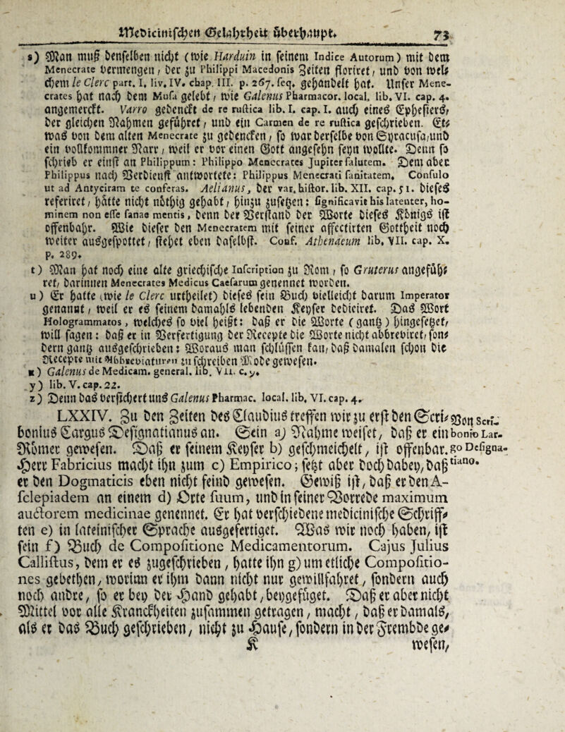 ITJefctctmf^eti <25elaf)tb$ü: Sbei;^4tlpt> 7} s) 9Ratt muß benfdben utd^t (Wie Harduin in feinem indice Autorum) mit Dem Menecrate Vermengen i Der $u Philipp! Macedonis Seiten ßoriref/ unD hon wcl* d)em le clerc part. I, liv. IV# ebap. III. p. 2 67. feg. gejjanbelt j)Ot. itnfer Mene¬ crates f)at md) Dem Mufa gelebt 1 Wie Galenus Pbarmacor. local, lib. VI. cap. 4. ongemereft. Varro geDcncft de re ruftica lib. I. cap. 1. auef; eineö 0pf)efter$/ Der gleidjen 2ftaf)men gefufcrcf / unö ein Carmen de re ruftica gefc&tteben. 0t* wa£ Don bemalten Menecrate $u geDoufen, fo marDerfelbei>on6i)tacufa/unt> ein uolUommner SRarr / weil er t>ov einen 0ott angefeftn fepit wollte. £>etm fo fd)vieb er etttfi an Philippum: Philipp© Menecrates Jupiterfalutem. £)etuabec Philippus nacl) SBerDietlflantwortete: Philippus Menecrati fanitatem. Confulo ut ad Antyciram te conferas. Aelianus, Der var.hiftor. lib. XII. cap. 51. btefe£ referiret/ l)atte nic&t nbtljtg gehabt / f>in$u $uf*§ent Ggnificavit his latenter, ho- minem non efte fanae mentis, Denn Der SSerfknb Der SQJort« Diefetf $bnig$ ijt offenbare. QBie Dtefer Den Mcnecratem mit feinet affectirten Bottfceit nod) weiter au£gefpottet/ (?ej)et eben Dafdbß. Couf. Athenaeum lib, \ii. cap. x. p. 289* t) ?0tan pat nod) eine alte grted)ifd;e infcriptian $u Siom / fo Gruterus atigefM)* ut/ Darinnen Menecrates Medicus caefaium genennet worDen. u) 0t ^atte ^wie le Clerc urteilet) Diefeö fein 23ud; t>ielleid)t Darum Imperator genannt 1 weil er <$ feinem Damal)lö lebenDen $ei)fer DeDiciret £)a$ 50Bort Hologrammatos, w<ld)e$ fo oiel peigt: Dag er Die störte (ganlj) f)ingcfeget, Wiß fagetu Dag er in Verfertigung Der Svccepte Die £Bortenid)tab6retnret/fon* Dem ganft auggefd)rieben: SBorauö man fd)lüf]en fati/ Dag Damalen fd;on Die Siecepte niit9fbb«ei>iatumt mfdiretben SoDegewefen» it) Galenits de Medicam. general, lib. Vn. c.y, „y) lib.V.cap.22. z ) Sehn Da£ Derfid;ert uti£ Galenus Pharmac. local. Hb, vi. cap. 4* LXXIV. gu öen geiten öeö ©auöiuS treffen mir |u erg öen ©erb ^sert.’ boniuS Sargtiö ©efignatiatiuö an. ©ein i) 97a!)nie weifet, öaf; er einbonioLar. JR&mer getvefen. fDag er feinem ßetjfcr b) gefd)meiche(t, ift offenbar. goOefigna. .£)err Fabricius macht it)U jurn c) Empirico; fetff aber Öod)&abep,baj5,wno* et öen Dogmaticis eben nicf)t feint» geroefen. ©einig iff, Dag ec öen A- fclepiadem an einem a) ßrte fuum, unö in feiner ‘jBotreöe maximum auftorem medicinae genennet. €‘r hatoerfd)ieöenemeöicinifd)e@d)riff< ten e) in (ateinifcher ©prache auögefertiget. <2Ba$ mir nod) haben, iff fein f) Sßud) de Compofitione Medicamentorum. Cajus Julius Calliftus, öetn er es jugefchrteben, hatte ihn g) um etliche Compofitio- nes gebethen, morian ev‘il)m öann nicht nur geroilifahtet, fonöent auch noch anöre, fo er bei) öer «^nnö gehabt, beng'efüget. ©a§ er aber nicht SKittel oor alle Ävancfheiten jufammen getragen, macht, Öa§ er Damals, als et öas 5Bud; gefchrieben, nicht }u ^aufe,fonöecn inöerSttmböegee ^ mefen,