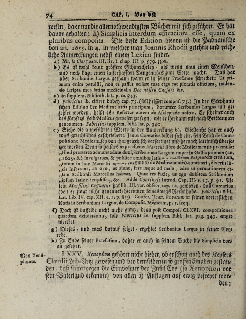 CAM. liefen, ba et nut bie anetnottjtödnötgfle« 93uclj« mit ftd& gcfu^rcf. & bat baOOt gehalten: h) Simplicia interdum cfficaciora efie, quam ex piuribus compoiita. ®ie bt'|te Edition l)ieoon ifi bis ^aUtiasiijllX t>ori an. 16^. tu 4. m TOflcfKt man Joannis Rhodii cjelct>ttC Ullb pcic^# lieb« Sinmetcfungen nebfl einem Lexico finbet. a) Mr./e C/ercpart.III. lir, I. chap. III. p. 579» 58©» b) iff wo\)i feint grofTere 6cf)mcicf;elep1 al£ wenn man einen Stftenfcfyen/ imD noch ba$u einen (aff errafften $«ugenic&tä $um ©otte mad)t £>a$ j)at aber Scribonius Largus getj)an/ wenn er in feiner Pmefation fd>reibcti Ut pri- rourn enim potuifti, non es paffus celfsrt tuae erga me pictacis officium, traden- do feripta mea latiiw medicinalh Deo noflro Cdejhri &c. c) in fupplem» Biblioth.lat. p. 121,343. d) fabricius ib. citiret babei) cap,75.(fofi{uijfertco!i!pof.7$.) 3f«ber 0fep&atti* fe&en Edition ber Medieae artis princlpum, darunter Scribonius Largus mit geriet worben / beißt tß : Refertur autem ab Afdepiad« noftro» (£t fdjeinet aud) Ve3 Äe&fesg gei&Medicus gewefen gu fepn, wie er i&n bann mit na$ SMttamüw genommen, Fabriciusfupplem. bjbJJat. p. 340. c) 0ief;e bie angefü&rten ©orte in bet Staercfung b), f8iefleid)t feaf er audj Wa3 griediifcbe^ gefcf)riel>en: Janus Comarius bdbet fid) ein / fein S&ud) de Com- pofittone Mcdicam*fep von tj>m gried)tfd) verfertiget tmb frernad) latemif$öberfe* |et worben.^enn fo j)etföe0 ia praef.eius Mdrceüi übro de Mcdicametnis praemiflaj „lilud praetcrea admoneeduo» duxi,Scribomiun Largum nuperin Gallia primum (an* 5/1629« S♦) invidgatuö», & publice omnibus latirm^* rcifpterem crecütura, jjtotum in hoc Marcelli &?'<?*** (nv$mild) deMedicanjentisJ-contincri t diverfis lo- „cis infe^aa, ab ovo, ut aiunt, feie usejue ad mala, adeo ut perorationem et- 3)j3tn Scribonii Marcellus hafcsat. Quae res facie, ut ego dubiteia Scribonium „ipffim lattne fenpfifife.,, &c, Adde Cenringii lutrod. Cap.III. f. 13. p. 91. $ll; Ictn Marßlitts CcgtUttUf f)athb. III. var. obferr.cap. S4.geWiefen / bag Cernarius (ben er $w*r niept genennet) ßierimtett feineöwegg^ieditjmbe. FabriciusBibi. Lat. Lib. iv. cap, xil. f. 1. p. S59- Confer. Joan, Rhodium in feinen $>ortrejJid;cn Notis in Scribonium Largum de Compofit, Mcdicam, p. fegq. f) 2>od) ifi baffeffie nid;t me^r gnn0 / beim poft Comj>of. clxvi. compofitiones quaedam defiderantur. Wie FnbriciUS in fupplem. Bibi. lat. pag« 343. ange^ werefef. g) ©iefeö/ unb wa£ barauf folget/ ctftfyUt scribonius Largus ut feiner STow rebe. h) gu (2nbe feiner Fraefation, bafKt er and) in feinem ^ud;e bie simplicia vom an gefeget. *3m Xeni- LXXV. XenofhoH gehöret nidfjt ()i;!jcr, ob ft feben auef) bco pton«. Claudii .(crofffti;unb bfi) bemfclben in fo gtef«n@naben geftan# ben, baf f ifnoegen bie iginroobner b« 3nf.!(Soo (fo Xenophon oot fetn SMwlanb ftfamite) oon alien i) §(nfiagfti auf btfvfoct »or« bfn;