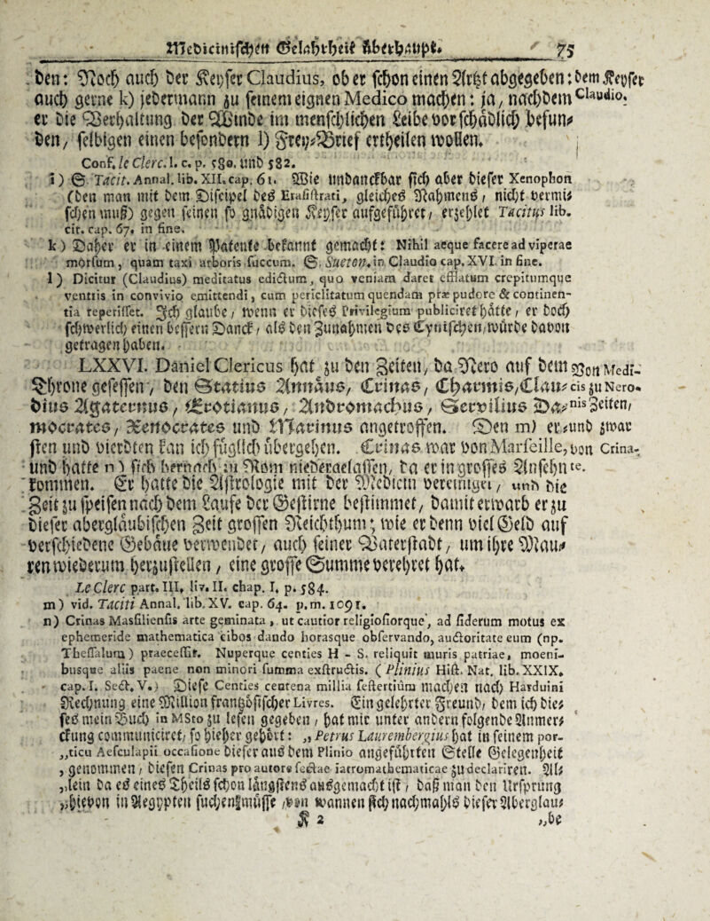 inc&tcuüfc^itl 7; . Den: ^od) audj Der ^epfetClaudius, ober fcfroneinen2(r|tabgegeben:fern.ffrofec ouct) gerne k) jeDetmann ju feinem eignen Medico machen: ja, nad)Demcli,u,tio: er Die <23etf)altting DerSßmDe im tnenfd/licben £eibeoorfd)dDlid; befun<* Den, felbigen einen befenDern 1) gtei,v$8uef erteilen wollen. Confilcekre. 1. c, p. fgo. unD 532. 1) 6 TdClt. Annal. lib. XII» cap. 6 i. SBie WtDöttCf&ar ftef) über btefer Xenophotl (Den man mit Dem £)ifeipet De£ Erafiftwtl’j, gleich 8M;meng t ntd)t bermi# fdjen muß) gegen feinen fb gitaDigen anfgefu&ret/ er$ej)(<£ Tacitus lib. cir. cap. 67. in fine. k ) er in einem Ikfenfe Mannt gemüdjtt Nihil afeque faceread viperae mOrfum j quam taxi arboris fuccum. ©. SuetOthin Claudio cap. XVI. in fine. 1) Dicitur (Claudius) meditatus edidhim, quo veniarn daret efflatum crcpittimque venttis in convivio e.mittendi, cum perklitatum quendam prae pudore & continen- tia re pe rillet. 3$ gfaube / ftetW er bicfe$ Privilegium publiciret ()dtte / CI' Dod) fdjmerlid; einen foffern £>and: r a(3 Den Juna&men Oes £ymfcf)eii/ivürDe Oat>ott getragenpaben. v. LXXVL Daniel Clericus f)<U }u t>cn gdteu, ba 3fjero auf btttt s^oit Medf- ^rone'gefeflTenv ben ©tatius 2(nm\ie, Crinas, CfeanniS/CIait;cis $u Nero* t>iue 3tg4tmms, d£z$ti&nuo, 2inhtomad)\ie, Qewlius 2>4>,nis3^n/ mocuates, dtenoevatee uni) Zttavims angetroffen. ©en m) ev*unD $wac ften unb rierbten Fan id)fugtfcf)ubergdjen. .Crinas war i)onMarfeille?t)on crina- unb fjätte ro ftrb bemnefwu fRöm nfebVraetaffen/ ta er in groffee 2infei)nte- fommett. & batte bic 2lflro(ogie mit ber tOTcbicm oemmgu/ \mh Me geit ju fpeifennad) bem Saufe ber ©eftirne beflimmef 7 baniit erwarb er ju biefec abetjjldubifcfecn gett gtoflett Steic&tljtmi; wie erbenn Mct©e(b auf perfd)iebene ©ebdue ttermenbet/ auefe feiner 93aterftabt/ um ifjre jeuwiebernm ^rsujMen, eine grofe (Summe beredet f)at* LcClerc part. III» Uv. II. chap. I» p. 584- tn) vid. Taciti Annal. lib.XV. cap. 64. p,m. 1091. n) Crinas Masfilienfis arte geminata, ut cautior religiofiorque^ ad fiderum motus es ephemeride mathematica cibos dando liorasque obfervando, audloritate eum (np. Theffalum) praecefik. Nuperque centies H - S. reliquit «iuris patriae, moeni- busque alus paene non tninori fumma exftrudlis. ( Plinilis Hift. Nat. lib, XXIX* cap. I. Se£l,V*) Centies centena millia feftertiütu tncdkU Höd) Harduini 8ied;nung eine Million franbopfd;er Livres. (£in gdef)rter greuni)/ tem id) Die# feömein^ud) »nMStoju lefen gegeben / feafmic unter anDern folgendesinmer# eftmg commtmiciret/ fo feiefeer gefebit: ,, Petrus Lauremberguts feat in feinem por- „ticu Aefculapii occafione Diefcr auö Dem Plinio ancjeföferteit 0teOe ^3elegenl)eit , genommen / Diefen Crinas pro autor« fedae iatromatbematicae ^Udeclariren. 511# ,detn Da etf eine^ $^ei(ö fdjon löngRen^ au$gemad)t ijt / Daß man Den llrfprung Rieben in Aegypten fud;en|mufie m\ trannenpd;nad;möS)^Diefev5lbergtau# 1 $ 2 ,M