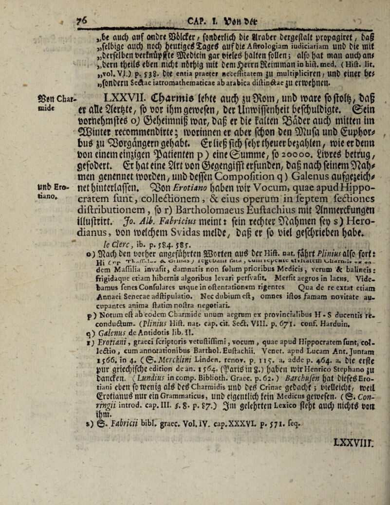 m*/^*t*GMimm*mm******mmm*i .. ..,—— .. nrii»mw mrii „fce aud) attf onOre 235lcfer / fonbtrlid) bic Araber Dermale propaßtrct, ba§ „felbige aud) nod) haitisc$£agetf auf bte Afttoiogiam iudiciariam unb bie mit „berfelben berfntipftte siebtem gar tneleö galten foHcn j alfo bat mau auch an# „bcrn tbeitö eben nicht nbthigmit bem^crrnSKeimmaniDhia.med. (Hift. üt. „voLV.I.) p. 538* bie entia praeter ne'ceffitatem $U multiplicircn / Urtb einer bc* »jfonbtru Se&ae iatromathematicae abarabica diftin&ae JU ertVe[)Uett. ebar- LXXVII. (Cfjarmiö lebt« auch jtiülem, unb mare fojfohj, ba§ « an« Stetste, fo oor if>mgewefen, ber Unmifienheit befdjulbigte. @ein »otnc^mflce oj ©eheimniß mar, baf er bie falten 53aber and) mitten im Vßintet recommenbitte; morinnen er aber fc^on ben Sfttifa unb Suphor* buö ju Vorsängern gehabt. 6t lief; fiel) fet)t tfjeuec befahlen, wie erben« ßon einem eitrigen Patienten p) einc®umme, fo 20000. £ioreö betrug, gefoberf. 6t i)at eine 2(rt oon ©egengiflft erfunben, baß nach feinem 9}ah# men genennet motben, unb bejfen Compofition q) Galenus aufgejeiefv Er®- netbinterlajfcn. Von ErotUno haben mir Vocum, quae apudHippo- • cratem funt, colleftionem, & eius operum in feptem fectiones diftributionem, fo r) Bartholomaeus Euftachius mit Slnnicrcfungctl iihiftritt. Jo. Alb. Falritius meint» fein rechter Nahmen fco s) Hcro- dianus, 0011 melchem Svidas melbe, bafj er fo oiel gefchrieben habe. leClerc, ib. p. $84, $§5*. o) Sftad; ben Derfjcr angeführten Porten au£ her Hift. nat. fahrt Pliniusalfo fort! Hi C^r ä. 01 ltitia j icgclMut faidj ii,uiuicpcnic Uvtuiem olidmil. c* oa- dem Mafiilia invafit, damnatis non foliim pricribus Medicis, verum & balineis: frlgidaqtie etiam hibernis algoribus levari perfvafit. Merfit aegros in lacns. Vide- bamus fenesConfulares usque in oftentationem rigentes Qua de re extat etiam Annaei Senecae adftipulatio. Necdubiumeft, omnes iftos famam novitate au- cupantes anima ftatim noftra negotiari. p) Notum eft ab eodem Charnride unum aegrum ex provincialibus H . S ducentis re- condu&um. (VlinhlS Hift. nat. cap, cit, Se<£t, VIII. p. 671. conf. Harduin. q) Gdlemis de Antidotis !ib, II, 1) TJOtiam, graeci feri-ptoris vetuftiflimi, vocum, quae apud Hippocratemfunt, col- ledlioj cumannatationibus Barthol. Euftachii. Vecet. apud Lucam Anr.Juntam 1566, in 4♦ Qf&.Mercklim Linden» renov. p. 115. a, adde p. 464. a, bie erfte pur gricd)ifd)c edition de an. 1564, (^ariding.) haben tVtrHenrico Stephano JU taticfen. ( Lundius in comp. Biblioth. Graee. p.62.) Barchufen hat btefe^Ero- tiani eben fo wenig al$ betfeharmidis unb betf Crinae gebadet 5 iueOeid;t/ weil 0rotianu£nur einGrammaticus, unb cigentlid)fein Medicusgemefen. (0.con- rmgii introd. cap. in. §. §. p. $7.) gelehrten Lexico (feht aud; nid;t^ Dort ihm. s) 0. labriai bibl» graec. Vol, lV. cap,XXXVL p. 571. feq. ixxviu: