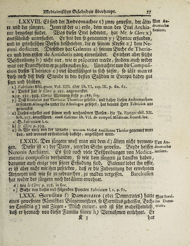 ■ - —— ■— ■ ..—*a**iaMtiii*i*~~ LXXVIII. göfitiö Der^nöt-omacbet.-1) pei) gcmcfcn, Der alte*33511 Aa* re unb Der jüngere. Reiter tfl Der u) erfte, Dem man Den ^itel Archia- ^roil1acho ter bepgelegt jinbet. 2Bns Diefer ^itel bcDeutet, ()at Mr. h Clerc x) emore’ ausftiftlid) unterfuefet. €t bat Den fo genannten y) ^tjertac erfunben, unD in gtieefifefen Werfen befefrteben, Die er feinem ‘ixepfec z) DemNe- roni dediciret. ©iefelbm f>at Galcnus a) feinem s55liefe de Theria- ca unb Dem erften deAntidotis ganp einoerleibet. & lefret aber folcfe $ßefd)reibtmg b) nieft nur/ wie er prapatiret toeiDe, fonbern and) tviDer mö por Ärancffeiten er 511 gebrauchen fei). Unerad)tet nun DieCompofi- tion OiefeO Theriacs c) piel übcrflüfige? in fid) faffet, fo läft man bod) nocf bijj biefe ©tuiiDe in Den be|ben @taDten in Europa Dabei) gut fcmi unb bleiben. t) Fdbricius Bibi, graec. Vol. XIII. oMt lib.VI* cap.IX. p, 60.61, u) £>iefe6 f)at le Clerc p. si?j. angemerefet. x) p. ;8j-598* Clerici gRettumg f?el)t p. sS8. feq. y) Ricciofus tJOt Theriacae Theoricae gefefetl / Unb bd^Ct' btefett Androtrucbum in feinem Almagefto unt^rbteAftfoiogos gefeget/ l;at bereite §ere Fabricius ou* gemcrcfet z) £>tefe£ ev()eflct a«ö feinen nod) Dor&anbtten Werfen f Me Jo. Tzetzes chil.xir. hift, 397. an<$cfll|)rct. coof. Gdlenus lib. YII. de compof. Medicam. fecund, loe. a) 0. Fdhricium U c. b) le Clerc p. 599- c) ib.5ö3o and) oonber WfacOCr uniutm AntüotonTheriacgenerttteftW* beti / unb worauf fonberlid; bejM;e; angefübref ttwo* LXXIX. £>en jungem mti§ man mit Dem d) altern nieft oermem snon An- gen. ©iefer ift e) Der ÖSatcr, jener Der @oljn getoefett* jJ3ei)De feiffen <Fron»cb<» Neronis Archiarri. & ftnb nod) Piele Q3efcfreibungen von Medica- >“n,<)re* mentis compofitis oorfanDen, fo toir Dem jungem ju Daneben faben, barunter aud) einige Pon feiner ©rftnbung ftnb. ©alenuS lobet ifn offte, er ift aber nid)t mit ifm jufrieDen, Dafj er Die guberettung Der erroefntett Slrfj nepen unb wie fie ju gebrauchen, ju melDen Pergeffcn, Barchufen fat loeDerDeti jungem nod) Deo altem errechnet. d) tvie le clerc p. S9 8« in fine. e) ©U&e bon Mefen unb fobjenben |3uncten Fabricium c, p. 6u LXXX. ©ccvilius f) 2><wtocoate6 (ober Semocrafeö) fatte sgonsem- eineö gemefenen £Hbmifd)enQ3urgermeifterO/fo@erPiIiuögebeiffen,'$od)!>iio Damo- tev SonfiDia g) mitgiegen» 'iDiilcf mriret; unD ift feft rTiaBtfd&einlicr)/ baf er fernaef oon Diefer §amilie feinen h; ^ornafmen entlefnet. €r Ä j fat