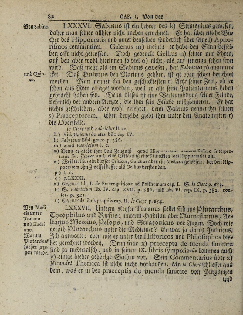 SJcnsabino LXXXVI. ©abirwe ijt ein £cbtet bes k) ©ttatonicus gcvoef^rt, fcaOec man feiner allbiet nicht uneben entlehnet. £r bat über etliche-Sßü* cber bes Hippocratis unb unter benfelben jcnbetlich über feinei) Apho- rifmos commentiret. Galenus m) meint: er bube ben ©iun befiel» ben oft nicht getroffen. ©och gebeneft Gellius n) feiner mit ©weit, auf ben aber roobl hierinnen fo Diel o) nicht, eile, auf jenen ju fegen feott wirb. ©afi mel)t als? ein ©abinuS gewefen, bat Tabricius p) angemev» imbQmn- (fet. ©afj <&ui»mt6 ben SftatimiS gebort, ijt q) oben fd>on berichtet so- worben, tötan nennet ibn ben gefebfefteften r! 2(r|t feiner Seit, ob er fd)on aus 9tom g :aget worben, weil er alle feine PatientenmnS Seben gebracht haben foll. ©enn biefes fit eine QSevleumbbtmg feiner Jeinbe, nebmlich ber anbern Siebte, bie ihm fein ©lüefe mifjgonneten. $r bat nichts gefchrieben, aber wohl gc!c!;ret, benn ©alenus nennet ihn feinen s) Praeceptorem. (üben berfeibe giebt ihm unter ben 2fnatomijten t) ■ bie öbetfteüe. le Clerc Uttb Tabricius II. cc. k) Vid. Gdlenusac atra bi!e cap IV» l) Fabriciush\b\' graec. p. 386. m) apud Fabricium I. c. fl) 2)Ct1U erliefet i|)lTl Da$ Hipp°r‘ratam «om»no<li«firne Interpre- tatus fit, fahret au vT; eine OfrÜläUIUg citietffuncfleri loci Hippocratici all* ©) ©eil Gellius ein Mejfer edticus, Galenus aber ein Media» getvejen / ber Den Hip. pocratcm oj)n Jweifd bcjfer al$ Gellius berjlanben» p ) U c* - q ). $. LXXXI» ^ , fl . .., r) Galenus Hb. I. de PraecognmoHe ad Pofthumum cap. I. le CleYC p. (Tf 3. s) ©. Fabricium lib. IV. cap. XVII. p. 58^ unO üb» VI. cap. IX. p, 382. cön- fer. p. 32 r. t) Galenus de libris propriis cap. II. le Clerc p. 6 f 4. ®en MetU- LXXXVii. Unterm Reifet Trajanus (teilet jubttnspintaucbuo, Traüno ^e«pbilue unb Änfus; unterm fipabrimi aber numefwmue, 2le» inib n.idri- Uaruio fcTCecciuß,pelops, unb ©mttomats Dor Singen, ©och wie ^no. gevatl) plutaodgue unter bie Sföcbicincr ? ©• war ja ein uj f|>oliticuS. Sasanim 3d) antworte: eben wie er unter bie Hiftoricos unb Philofophos bis» »f%r gerechnet worben, ©enn feine x) praecepta de tuenda fanitäte seit werbe' ^ webicintfch, unb in feinen ix. libris fympofia^A Eotmwnaud)  y) einige hiebet gehörige ©achen Dor. ©ein Commentarius über z) Nicandri Theriaca ijt nicht mehr üorbanben. Mr./e Clerc Kblicjft auS bem, was er in bei) praeceptis de tuenda fanitate oon ^urganhen unb /