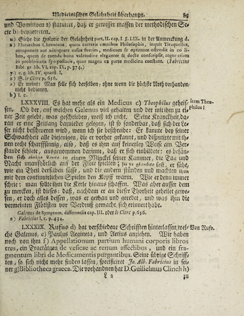 imb fScmuweti a) ftatuuet, Dat> et gewtffer mafjcn Der metho&ifchen etc b • bcogetreten. u) 0tcl)e Die ^Hirorie N*r 0e(äf)r^eit part. II.c^p. I £.lix. m Dev$ltimcr<fun$ d. X) Plutarchus < heroneus , quem caeteris cmnibus Pliilofophis^ inquit Tiraquellus, ameponere aut adacquare aufus fiietim» medicum fe Optimum oftendit in eo li- bro, quem de tuenda bona valetudine eleganter & dofie confcripfit, atque etiam in problematis fy.mpofiaci«, quae magna es parte medicina conftant. (JFdhiciHS Bibi, gr lib. VI. cap. IX« p. 374*) y) e. g. lib. IV. quaeft. It z) @. le Clerc p* a) (Sr meint: 9J?an fbfle fsd> fcerfdfcett/ of;ne fremt fcte f>od;fa 9?o$i^ov&on^tt/ nid)t bebieneti, b) 1. c. LXXXVIII. feaf mdji’ a(3 ein Medicus c) Thcophilus ipIf^T/3£a*> fen. £»b Det, auf weichen Galenus siel gepulten tmö bet inittbtn ju riephl ils J nee 3?it gelebt/ was gefebneben, weil; ich nicht, ©eine ^rancfbdt/ba* ran er eine 3eitiang Datniebet gelegen, iftfo fonberbar,bo|; ftchDer£e* fer nicht bcfchmeren wirb, wenn ich fie befdjreibe: <2r Eannte bei) feiner ©chwachbeit alle Diejenigen, bic erootijer gekannt, tinb bifputirtcmitilj# nen recht fchar jfjtnnig, alfo, baf cs ihm auf Miedet) <2£cifc am <23er# ftanbe feblete, ausgenommen bavinne, Daf? er fiel) cinbiibcte: es befand b«n fict> o-m-. in einem ^Rindet (einer Kammer, Die §aa utiö SRacht unaufhörlich auf Der gäote fpteiten; ju « ; (t f^e, Wie ein £()eii Derfdben fajfe, unb Die anbern jtunben unb machten ii,m mit Dem continuiriichen ©pielen Den Jopjf warm. <2Bie er Denn immer fehlte; man foUteibm Die Äerle hinaus fehaffen. QBas abecauffer Dem 511 merefen, t|t biefes: baj;, nacf)bem er an Diefer Torheit gebeilet gerne* fen, er boel) alles beffen, was er getban unb gerebet, unb was ihm Die pcrmctiiten glotijten oor QJerbru§ gemacht, fkb erinnerthabe. Galenus de Sympt@m, difFerentiis cap. III. Ov'Cf /<C Clerc p.65 6» 15) FabriciusX. c. p. 434., lxxxix. Ktifus d) f)<u berfdjiebcne Stufe, ü)t ©alcnuö, e) ^auluö Siegtheta, unb Sfetiug anjie&en, 3Btt f>abcn red) POtl i[)tu f) Appellationum partium humani corporis libros tres? ein ^raetdt^n de veficae ac renum affedibus , unb ein fra- gmentum libri de Medicamentispurgantibus. ©eine übtiflt ten / fo m nie[)i’ finben (affen; fpeciftciret Jo. Alb. Fabridus in fei* ner g)Bibliotheca graeca. S)ie bodjanbnen ()at D.Guilieimus Clinch h)