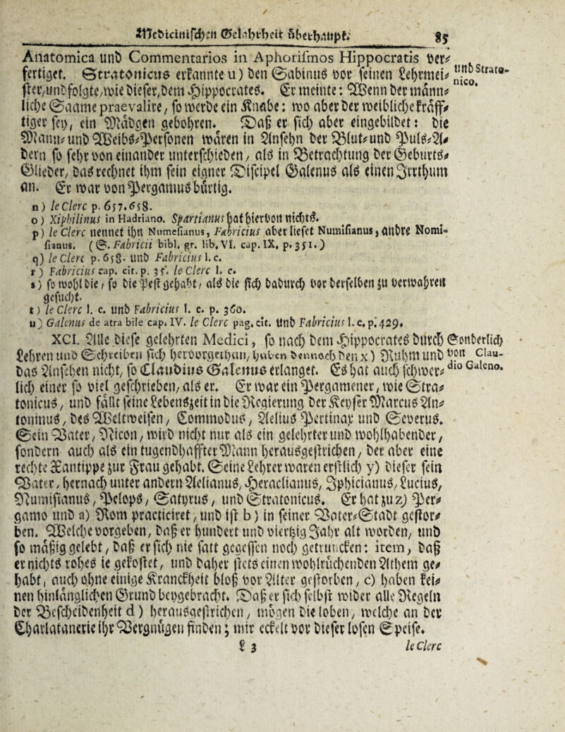 Wefeicintfc^eii ®eJöbfc-bett $5 Atiatomica unt) Commentarios ia Aphorifmos Hippocratis fertiget, ©tcatbtticus «formte u) Öen ©nbinuS oor feinen £ef>rmei^ ’l.”®StratB' jier,unbfol3te/Wiebiefet,betlt.fbippocrateö. (gemeinte:SBennbet mann* liebe ©aamepraevalite, fo werbe ein Änöbe: wo aberbet weiblicheFcaffV tigerfep, ein 9)}äbgtn gebobren. fDaß et fiel) aber eingebilbet: bie SOlatin* unb SBeib&^Jerfonen waren in 3infet)n bet33lut*unb f)>ufe2(# bern fo febroon einanbet untetfebiebett, alb in ^Betrachtung ber©cburtö* ©lieber, bab rechnet il)m fein eignet ©ifcipel ©alenuö als einen Srttbum an. 6t war üon^ergamuö bärtig. n) ledere p. 657*^58- o ) Xiphilinus in Hadrianö. SpartiaiitiS f)af f)ietftÖ!t tticfjt& p) ledere nennet i|)rt Numcfianus, Fahricius aber liefet Numifianus j OtlbtC Nomi- franus. (&.Fabricii bibl. gr. lib*VL cap.IX« p. 351») q) le den p. 65g. unb Fahricius 1. c. r) Fabricius cap. cit.p. ledere 1. e. s) fotvofclfcie, fo DU öe{>abt / olgbie ffcf; Dabuvc^ oor berfelbert ju bcrwabveu <Kfu d)t. t) le Clerc 1. c. unb Fabricius I. c. p. 360. u) Galeniis de atra biie cap* IV. le Clerc pag«ut. Unb Fahricius l,C»pi4^9* XCi. SiUe.biefe gefeinten Medici, fonach beu:c£)ippocrafeöbnrcl)©onberlid) Sebten unö ©ebuibtu ffcl; berüorgnt)iui, l;utcn o«miocf) ben x) £ftul)W unb l’?n c,au- bab $lnf:ben nicht, fo Ciaubino ©alernte erlanget. 6s bat auch fehwer* dl° ei,lcno• fiel) einet fo oiel gefibrieben, als er. 6twatein^etgamener,wie©tta# tonicuO, unb fallt feine SebenSjeit in biefKegierung bet Genfer tOiarcuoSln* lontnuO, betf SEBeitroeifen, Sommobuo, SleliuO Bettina): unb ©eoeruS. ©ein Q3ater, Tricon, wirb niefjt nur alb ein gelehrter unb woblbabenbev, fonbern auch alb ein tugcnbl)afftct33iann heraü$ge|lrichen, bet aber eine rechte 38antippe 511t grau gehabt, ©eine Sebrer waten erblich y) bie(er fein ‘Satte, hernach unter anbertt 2leiianu$,cperacliatntö, Spbicianuö,Suciuö, 5Rumifianu6,^>c(o))ss, ©atpruo, unb©tratonicuö. ©rhatjuz) ^>ers» ganw unb a) 2ftom practicirct, unb ift b) in feinet Sater*©tabt gcßor# ben. SBeicbeootgeben, baßer bunbeet utib oierfeig 3abr alt woeben, unb fo mäßig gelebt, baß erftcl) nie fatt gegcjfcn noch getimcfen: item, baß tt nichts? rohes ie gefofht, unb bähet flcts? einen wohiruchcnben 2fthem ge# habt, auch ohne einige ^tanefheit bloß oor?!lter geworben, c) haben fei# neu hinlänglichen ©tunb hergebracht. Saßet (Khfclbft wibet alle Siegeln bet $3efcheibenfjctt d) bcrau&icflrichen, mögen bi<loben, welche aif bet Charlafanetieiht'Secgmtgetißnben; mit ccfelt »ot biefet lofen ©peife. 2 1 le Clerc