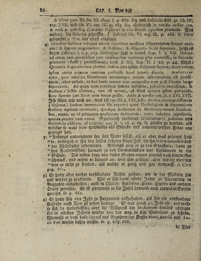 16 gap. i, &ie le Cleve part, III. Hv. III. chap, I, p. 66o- feq. UnD TtibriciusBibl gr, üb, IV. cap. XVII. UnD Hb. VI» cap. IX. p* 163. feq. in nottfia audor. anü. & med, p. 5*6. feq. Conradus Gefnerus in vita Galeni operibus praemißa. ^5oit onöerii/ Die Galenus gel)cijjeti t f. Fabricii üb» VI. cap. IX» p. 166. le Clerc gcbentfet p 670. nur ctncö einzigen Claudius Galenus reliquos omnes fuperiores mediccs fHippocratem femper excl- pio) & ingenü magnitudine & doörina, & diligentia facile fuperavit,, beiffted bc\)\n Fdbricio 1. c. p. 163. Conringius fmjt in Introd. Cap. I. §. VlI. Galeno ad artem tum condendam tum exornandam neminem plus contnülfe, in facienda praeterea '(fuifie) peritifirmum j conf. §. XX. Gap. II. § 10. p. 44, ftefjCt: Quamvis dcgmaticorum plurimi dudum ante ipfum Galenum ftievincj hunc tarnen ipfam artem prinmim omnium perfecifle haud injuria dixeris. kv&\vTMvv certe, quae omnium feieuriarum omniumque artium inßtumentum g(I potifTi- mum, adeo calluit, vt hac laude omnes tum antegrdfos tum paß fecutos longe fwperaverit. Ad quam cum aecederet fumma indtißria , judicium exquifitum, & ftudium a’fe&is alienum; non eft mirurh, ad illud culmen ipfum perveniffe. Sane fummo jure Pater artis vocari pofür. Adde 6z confer cap, II. § XVI. XVII. 2fd) fltl)re nur Itod) an / Wa$ tef) cap, III. XVI. lefe; duobusautempociffimurn ( Galenus ) laudem immortalem fibi pepent: quod Phyfiologiam & Anatomicum ftudium inprimis exeolueritj quodque ciodlrinam de Medicamentorum facultati- bus, omnia ex vi primarum quaütatum de lucendo. tanta indußria expofuerit, quanta praeter eum nemo. ©OtlDeiltd) DtrDienCt Schelhdmmsri judicium UOtt Galeno in addiram. ad Cvftriflg, cap II G 16. p. 63. fq gclefett JU WetDen t g[£ welcher f0 tvo\)i feine V&CI)W«CJ)C dß vSfarcfe mit unpavti)ep!fa)er an* gejeiget bat. y) “'3infang£ unterridftete ibn fein Süater fdbjl, o.\6 er aber wa£ gelernef te / untergab er if)u Den bellen £ebrern feiner 3eif, Die ifen in humanioribusmiD “Der 5>büofopbie iuformtrten. QJnfangö ginger 51t Den ©totefern, Daun ju “Den 2ScaDemifd)en, ()ernad) $u Den ^eripatetiefern tmD (£picureern in Die “©d)ttle. £>te erfreu Drei) t>ou Diefen ©ecten waren $iemlid> nad) feinem ®e* «lfd)tnacf / unD nal)m er Darauf an, waö i&m auflunD , aber mit Der t>imsteit «war er nidft ju frteDen, ald weldje er gang unD gar Derwarff, le eiere pag, 661* 2) (£r foafte aber Dorber berfdiietene Steifen cietban t um in Der SMtcm J>frt unD wieDer |n pvofftüm er ficf> Dann etlidye 3af)te gti SHejranDria ttt SJegppteu aufqe[)alten, and) in SilicUnt ^afqf?ina/.grcta» fppern unD anDertt Orten gemefen. <£x tfl $tvepmaj)l in Die Siiful t'emno^/ aud; einmal in ©prlen gereifet ib, p. 6k2, j) batte fiel) t>ier 3a&r $u }3ergannim aufgebalfen t dß ibn ein cntflanDner Siufruf)r nad) Siom ju geben bewöge dv war gleicf) 32.3r.brdt, tmDwoO? te fid) Da nieberlaflfen > aber Die ®ißgunft Der Medicorum Dafelbfl ubtbigte ibn tu etlidjeu 3af)ren wieDer ton Dar weg m fein 33aterlauD ju febretr* SBiewobl er DodrbalD Darauf auf 2$egebren Der ifepfer Marci Aurelii uno m. cii Veri wieDer D«|)iu muffte* ib. p. 665, 666. b) £)Üt