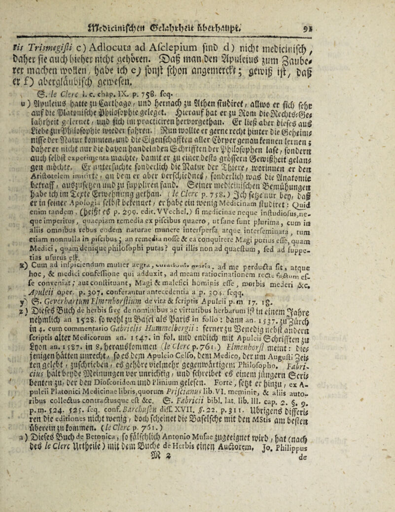 illeöieifitfd^tt «SeJrtbfcbeU gj lis Trimigifti c)Adlocuta ad Alclcpium ftnD d) nid't meticti'ifcf>, t*af>ev fte aud) hieb« nicht o,el)bicn. £)a§ man Den Stpulciuö jutn ga»bc< rer machen wollen, habe td> ej fonjl fcl;on angemeteft; gewttj ijt, Ca|i er f) aberglaubifcf) gemefen. le Clerc *. c. ehäp. IX, p. 758» feq* u) Slpuleiuß \)Attc $u gartl)ago, imb hernach $thenftuDiref / er ftd) Mt auf Die ?>Iaionifche jj^löfopbie geleget hierauf hat er §u [Rom Die ££ec latent g« lernet / uuD |td> impracticirenherborgethan. €r lieg aber Diefe$au$ £iebe ^m^Üofop^ie txncDei fahren. DRun reo Ute er gerne recht hinter Die geheim; ttifle Der Sftaiuc fotrone«/ uut bte€igeufd)öf[feu aller @5rper genau fennen lernen; Daher er nicht nur Die Dalvon hanDdoDen ©thrijften Der $3j)iIofepi)en (afe, jbn&crtt aml) felbfi c> perin^enta machte/ Damit er $u eiiier Deffo grofferu 0tuvigj)eif gelang gen mochte, gr unter fuchte fouöctjMft Die Sßatm: Der worinnen er Den Ariftotelem irouirte» an Dem er aber OerfchteDne^ / fonberlid) waß Die Anatomie fcetraff f au?$ufe§en uuD|u fnppltren fanb, ©einer mebicimfchen Bemühungen habe ich im %eptt grmef>nt:ng gethan. (le derc p. 7 y8.) $d) friseuur bei)/ Dag er in feiner ApologjU fribß befennef, er habe ein wenig Modicinam gnDiretquid enim tandem, (heigf CfS p. 29Q. edit. VVechel.) fi medicinae neque inßudiofus,ne- que imperirus, quaepiam remedia ex pifeibus quaero, ut&nefunt pjurima, cum iu aliis omntbus rebus eodetn naturae mauere interfperfa afque interfemin.ara rum etiam nonnulla in pifeibus 3 an remedia nofle Sc ea conquirere Magi pouus efie, quam Medici, quam depique philofophi putas? qui illis non ad quaeßum , fed ad fuppe- tias ufurus eß. 5t) Cum ad infpiciendarn mulier aegw,vu.«»i«„i,eKjrfa> a<| me perclu£h dt, atque hoc, & medici coofefli.one qui adduxit, ad mearn ratiocinationem recte fa«äuni e£. fe conveniat; autconßituant, Magi & malefici hominis effe, morbis mederi &c«, Jpuleii oper, p. 307* conferantur anfeeedentia a p. 304. feqq, yS ©. Geverhiirtum Jlm^horJhum devita&fcriptis Apuleii p.m 17. ig. % ) £)iefe335ud) de herbis Gve de nominibus ac virtutibus herbarum i|> ineiilCm ’ nehmlid) an 1528. foroohl juBdfet al^^ari^ m folio t Dann an, iyjT^tfJürcf) in 4* commentario Gabrielis Hummelbergii: ferner$u SeneDig uebft anDens feriptis alter Mediconun an. M47. in fol* llilD enDlid) mit Apulcii ©chnffteiUlt ^Dou an, 158-. tn M)<rau$.fommett ileclerc^.761 ) Elmenkorß mehlt; Die^ fetügen hatten unrecht/ fo eß Dem Apukio Celfo, Dem Medieo, Der um Augußi qei^ ten gelebt, ^ufehriebiri / eß gehöre oielmehr gegenwärtigem Phibfopho, Fabrik eins halt hei)De Meinungen uor unrichtig / unb fchreibet eö einem jdngeru ©cri^ henfett ^u/ Der Den Diofcoridem tiuD Plinium gelefen. Forte, fe^t er hin^u / ex A- puleii Platonici Medicinae iibtiSjquorum Prifiianus lib.V3. meniinir, & aliis auto- xibus colledlus eontra&usque eß &c. 0. Fäbricii bibl. lat, lib. 111. cap. 2. §, 9. p.m. 524. s2>. fcq. conf‘.Barchufin digf.xvii. $.22, p.311. Ubrigenß Dijferb ren Die edmones nicht wenig, Doch fehemet Die &afeffcf;e mit Den MStis am Degen fiberein $u fommen. (le Clerc p. y'> 1.) a) SDiefeß Buch de Betonica, fo fälfchücf) Antonio Mufae ungeeignet wirD / hat (nadi M le clerc Urteile) mi( Dem ^uefje de Herbis einen A»$orcm, jo. Philippus ® % A ds