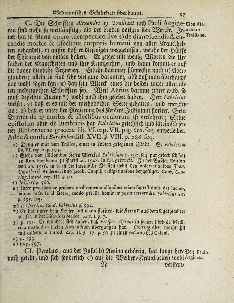 TTCeMcintfcbcit (odöbtbeit öbetbmpt; P7 C. S5tC ©cl)vitftetl Akxandri r) Tralliani unb Pauli Aegine- Sßoil Ale- tae finb nicht fo wettlaufftig, als bec beuben borigen ibre SCßercf'e. 3e*xandl° tict bat in feinem opere therapeutico live s)de diguofccndis&cu-Traillano' randis morbis & affeciibus corporis humani POH allen Äl'CincFljei^ ten gebanbclt,1) auffer Dajj ec Diejenigen weggelaffen, me lebe Der.fbülffe Der £l)icucgie bon netben haben. Sc jeiget mit wenig (2Bocten öie Uc» fachen Der ^ranefbeiten tmb il)ce ^vcnnseic(>en, unö bann fomtnt ecauf bie babor Dienliche Slrbnegen. Etliche bacuntec febmeefen nach u) 2lbec* glauben; allein es fiub febc Diel gute bacuntec; alfobaf manubeebaupt gac wol)l fagen 5an: x) Dafj fein ffßeccb eines bec bcflen untec allen als» ten mebicintfcben ©djrijften fep. ffBeil Aerius bacinne citicet mich, fo muf bejfelben Sluctoc *) wobl nach ihm gelebet haben. Sjtn Fafaiäus weifet, y) bafj ec es mit bec metbobifdben ©ecte gehalten, unb merefet'- an: z) Daß ec unter bec 9legietungDeS5\ebferS3ujiiniani fToriret. ©ein ^cactat de a) morbis & affedlibus oculorum iß berlebren; ©eine epiftolam aber de lumbricis bat Falricius griecfyifcl) unb latemifrt) fei* nee Bibliothecae graecae üb. VI. cap. VII. pag. 602. feq. etUDevletbef. Adde&conferBarctmfen diff. XVII. VIII.p. 286. feq. r) £)enn ec trat t?on Traiies, einer in &)bien gelegenen 6tatt. 0. Fabricium üb. VI. cap. 7. p. s) 0ielje ton editionibus btefe^ Tabricium p. 597. feq pur grieebifd) fjat eö Rob. Stephanus JU $)ati3 an. i948. in fol. getruif t. 3« ter Q3fl§Ier Edition ton an. 1556. itt 8. ift de lateiiüfdje *3erfIon nebjl ten obfervationibus Joan, Cuintberii Andernacitmt jacobi Goupili caftigationibus beifüget. Conf.'Con- Ying. Introd. cap. III. §. 20. t) le Clercp. 566. u ) Inter praeclara ac probata medicamenta aliquibus etiam fuperftitioGs dat locum» aitque redle fe id facere, modo pet illa hominem posfit fervare&c. pabricius 1. P* 595» fe<J- x) leCkrc\.z* Conf. Fabricius pl J94. *) (Er bat unter tem $et)fer Juftiniano floriref/ au^bem er^ weifet/ in bet Hitt. de la Medec. part. I. p. 7. y) p. S9S> €r muntert ftd) taber, ta§ Profper Alpinus in feinen librls de Medi- cina methodica tiefen Alexandrum übergangen bat. Coming aber macfyt i^tt mit antern in Introd. cap. II. $, 17. p. 50 $U einen Seaario teö Galeni. 2) p. 593' a ) ib. p. 5^7* CI- paulus, aus bec Snful b) Regina gebürtig, bat lange beritt pauio tiacb gelebt, unb ftcb fonberltcl; c) auf Die SBeibev^cancfbeiten wobl^g'ne». »erftatt*