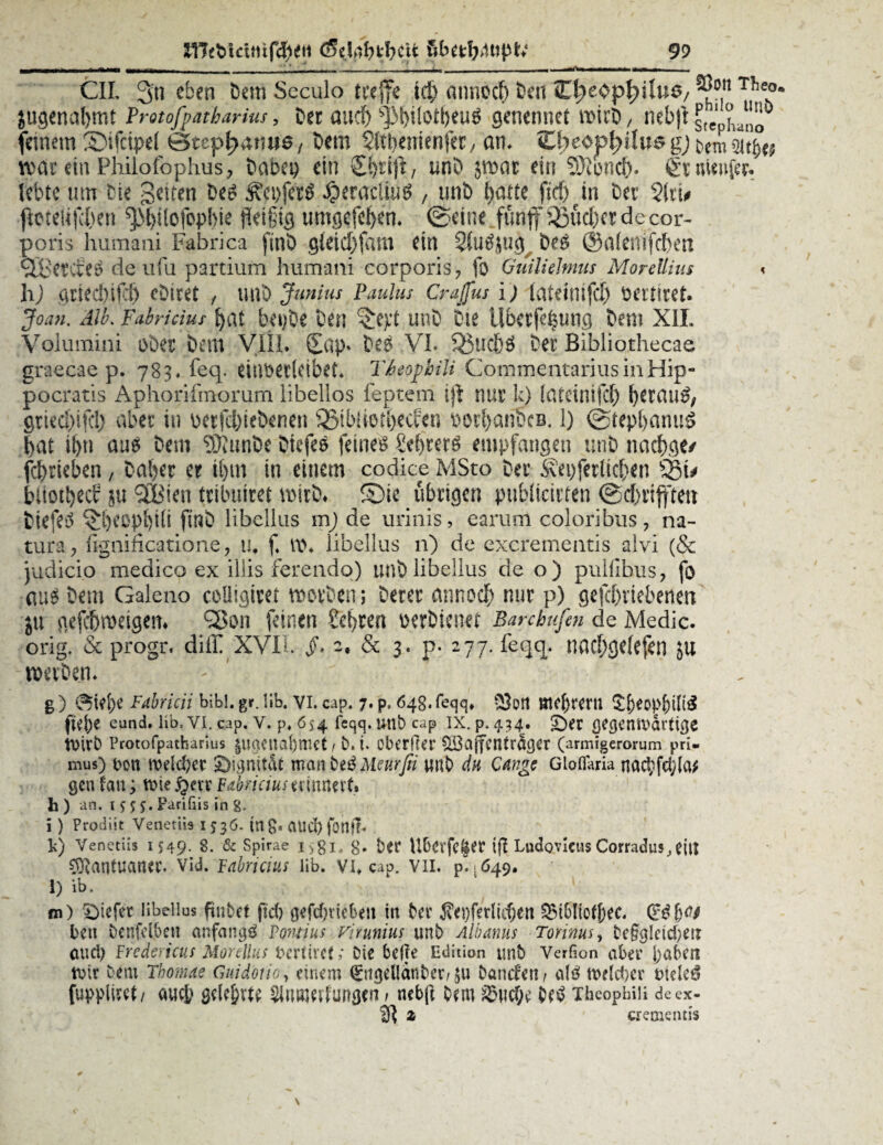 CIL 3n e^'en ^em S.cculo treffe icl) annocf) beit I^eop^Uu^/ ^ott rhe°* jugenaljmt Protofpatharius, Der and) s]3t>iioti)eu# genennet wirb, neb|i Stephano feinem SMfcipef Stephanus, Dem $ltl)emenfer, am ebeop^ifus gj bemsitj)*; roat ein Philofophus, Dabei) ein unb jmar ein 93toncf>. StnUnffc lebte um Die gelten be# #eractui# / unb l>atte fxef> in Der $(tu jicteliKJben ^tjilofopbie fleißig umgefebem ©eine fünf 95ud)cr de cor¬ poris humani Fabrica finb gleicbfam ein 2fu#$ug be# ©alenifdben QBercie# deufu partium humani corporis, fo GuilieJmus Morellius < hj gtiecbifd) eDiret , unb Jumus Paulus Crajfus i) tatrimfcf) oerticet. Joan. Alk Fabricius bat bei)be Den {$e):t unb Die Überfettung Dem X1L Volumini ober Dem Vfil. £ap» De# VL Sßucö# Der Bibliothecae graecae p. 783« feq. dnoecletbet. Thopbili CommentariusinHip- pocratis Aphorifmorum libellos feptem ijt nur k) (ateinifd) betau#, gtiecl)ifcl} aber in oerfcbiebenen SBibliet^erfen oorbanbcB. 1) ©tepbanu# l>at i(jti au# Dem 93?unbe Diefe# feine# Sebrer# empfangen unb nacbge/ fcbrieben, Daher et i(jm in einem codice MSto Der ^epferltcben Sßu büotbecb ju SSBien triluhret wirb* £)ie übrigen publicirten ©dbriftett Diefe# ^beopbifi finb libellus m) de urinis, earum coloribus, na¬ tura, fignificatione, tu f t\\ libellus n) de excrementis alvi (& judicio medico ex illis ferendo) unb libellus de o) pulfibus, fo au# bem Galeno coüigiret roovöen; Derer annocf) nur p) gefcbrtebeneti ju gefdjroeigem QSon feinen Besten oerbienet Bare hufen de Medic. orig. & progr. diff XVII §• 2. & 3. p- 277. feqq. naebgefejen ju roerben* - ’ g) 0tef)e Fabricii bibl. gr. üb. vi. cap. 7. p. 64g. feqq, 9}olt mebrern £&eopf)tnS fte^e eund, lib. vi. cap. v. p, 654 feqq. unb cap ix. p. 434. £)er gegenwärtige Wirb Protofpatharius $ugctial)mct; b.t. cberfter Qi3ajfcntrager (armigerorum pri- mus) uon weiter £>ignMt man De# Meurßi uub du Gange Gloflaria nad;fd;la* gen tan; wie £err Fabriciuserinnert, h) an. r 5 5 5. Farifiis in 8. i ) Prodiit Venetiis 1536. in 8» atld) fonjl« fc) Venetiis 1549. 8. & Spirae i,gi, g. bet Überfeiner tjl Lndovieus Corradus, eilt Mantuaner, Vid. Fabricius Jib. VI» cap. VII. p. .049. l) lb. m) Riefet libellus pnbet fiel) gefdnieben in Der $ei)ferlid)en QMblioffjiec. Qrdfjn/ beit benfelben anfang# Pontius virunius unb Albanus Torinus, beßgleidjeiT aucl) Fredericus Mordlus bertircf; Die belle Edition unb Verfion aber l)aberc wir Dem Thomae Guidoiio, einem €ngel!anbcr/Daneben; al# weldjer wele# fuppliret/ auej) gelehrte Slmtierfungen > nebji Dem ^ud;e De# xheopbiii deex- 3? z crementis