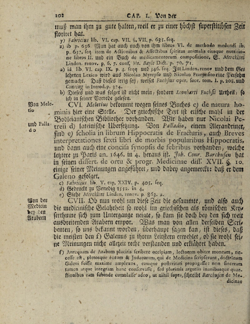 S8$U Meie ti© 9 tntb Palla- d o s$on bet siebtem %<X) cett Arabern 102 CAP. I. VOttfc# .. n T .n . ..r t ■■ij. | ■ , , n -- —- _■ _ - ^ _ tuup truitt i()m jtt gut« galten/twil er ju einer {;od;jt fupetjiitiüfen Seit fToriiet l)Qt. y) Fabricius Üb. VI. cap. VII. §♦ VII. p. 65 J.feq. z) ib p. 636 j)at aitcfe nod) OOn üjm libros VI. He metfeodo medendi ib. p. 637. fcq item de A&ionibus de Afle&ibus Ipiritus animalis eiusque nutritio- ne libros II. uuD eia 53ud> de medicamentorum compofuione, 0. Alerckhni Linden, renov. p, 6, 7. con£ Mr. BajU' DiefL. p. 70. 71. a) id. lib VI. cap. IX. p. 4. feqq Uilb <*eq. 31™ Linden, renor Unb bem (He* (e^rtca Lexico rotrO öu£ Nicoiao Myrepfo Utlb Nicolao Praepcfito eiiie ^3erfo|>lt gemacht. £>a§ öiefcö trricj fei) / weifet Fucbfius oper. fuor. tom. 1. p. 20g. urU) Coming in Introd. p. 374, b) £)tffed uab folget ijl ntc^t mein / fonbern Lconhmi Fuchfii Urtf>ei!/ fo ich m feiner ^ßorrebe gelefen. CVF Mdetim befomtttf wegen feinet 33ncfee3 cj de natura ho¬ minis feiet eine ©teile. Set gtieefeifefee &yt iji etliche mal)! in bet ^obleiamfcfeett 35ibüotfecc oerfeanbem (2lBtc haben nur Nicolai Pe- treii d) lateinifcfee übeefehung. Q3on Palladio, einem Süepanbrincr, (tnb e) fcholia in librum Hippocratis de Fraduris, auefe Breves interpretationes fexti libri de morbis popularibus Hippocratis, imb bann auefe eine conüfa fynopfis de febribus oorfeanben, welche kfetete in ^>ari6 an. 1646. in 4. betaue i)l. Job. Conr. Barckufen feat in feinen difiert, de ortu & progr. Medicinae diff XVII. §. 10. einige feinet Meinungen angefühtet, unb babey angemereft: bapeebem Galeao ge folget. c) Fäbricius lib, V, cap. XXIV. p. 407. feq. d) ®*brnd:t $u 33enebig 1552. in 4. e) (Bit'!)? Mercklim Linden, renov. p £63. 3. CVIL 0b nun wofel um biefe gelt bic gefammte, nnb alfo auefe bie mebiemifefee ©claferfeeit fo wofel im gneefetfefeen afö tomifefeen Äciy fertfeume ftefe jum Untergänge neigte, fo fam fte boefe bei) ben fiel) weit auSbreitenbcn Arabern empor. SBaS man oon allen betfelben ©eru bauen, fo uns befannt worben, überhaupt fagen fan, ijt ötefeä, ba§ bie meiflen ben f) ©alenuo ju ihrem ?eitfletn eiwefelet, ob fte wofel fei* ne Meinungen nicht allejeit recht oerflanben unb erfläferet feaben. f) Anrequam de Arubnm placitis feribere occipiam, ledtorem obiter moneam, ne- ceffe eft , plerosque <!:cr>Jm & judaeemim, qui de Medicina feripfefunt, docftrlnam Galeni faiffe maxime amplexos, earnqne pofteritati propagaßfe: non fincerani tarnen atque integrant hanc confervade , fed plurimis argutiis inanibusque quae- fHonibus eam fubindc cumulaflV adeo, ut nihil fupra^ fcferdbt Barchußn de Me- dicinae