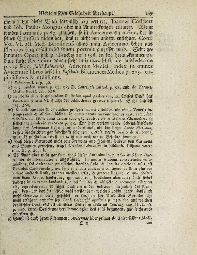 Xllebicitiifdjetl xoy mona) fyat tiefet 35ucl) (ateintfcl) o) wertet, Joannes Coflaeus unD loh. Paulus Mongius aber mit 2Innietcfungen erleutert. SCßemt Kirben Patinianis p. 6y. glauben/ fo ift Avicenna ein au clor, ber \\x feinen @d)t’ifften niebtö bat, fcatf er nid)t \m anbern entlehnet* Conf. Vol. VI. a£l. Med. Berolinenf. alliDO man Avicennae £eben au$ Plempio furip gcfajt nebjT: feinem portrait antreffen mirb. ©eine ge* fanunten Opera ftnb ju sSenebig an. 1596, in fol. berauSfommenp). gine fur^C Recenfion babon ftel)t in Je Clerc Hift. de la Medecine p.779. feqq. Julii Palamedis, Adrienfis Medici, Index in omnes Avicennae libros l)ci$t in PafchalisBibliothecaMedica p. 203. co~ piofiffimus & utiliffimus.o i) Fabriciiii l. c. p. 96, k) e. g. Linden, renov. p. 94. 9g» 0, Conringii Introd. p. 98, Hnt> de Hermefr* Medic. Hb, II. eap. XIV. l) In libeilo de viris quibusdam illuftribus apud Ärabes cap* IX. £)iefe6 Vlid) Fabricius feinem vi. ^3ud;e Dev Bibliothecae graecae inferiret 0iej)e bofelbjl pag. 269» ai) Robufto corpore & valetudine profperrima uti potuiflet, nifi nimia Veneris in- temperantia & aftidua libidioe in quam natura maxime pronus erat, eam labe, fa&aftet. -- Obiit anrio aetatis fuae 58* fepultus eft in civirate Chamedan > f($ freuet im Lindenio renovato p. 9g, £)ie j)iev borfomtnenbe £eben&Vefd)rei* bung beö Avicennae fielet ganft onberö outf / alö bte bei)m Leone Africano, beflfen ^ad)rid)ten gar fabelljafff fd)cinen. Caroli Patini oratio de Avicenna, gebrueft $tr?3abiia »67g. in 4- ifi mir nod) nie $11 ©efid)fe fornmen. n) £)o§ biefer ©erorbug nid)t bon gremona auß Italien, fonbern t>on (Sarmona au$ (Spanien gewefen / geiget Nicolaus Antonius in Bibiioth. Hifpana vetere tom. II. p. 263. b. o) (££ flingt ober ntd;t gar fein / tnaö biefer Antonius ib, p, 264. 0ußDan. Hue- üi libr. de interpretatione ongßfÜJjret. In multis Arabum convertendis volu« minibus, fed Avicennae praefertim , horrido ftylo & inculta oratione ufus efl Gerardus Carmonenfis] nec fatis emendati Codices ei contigernnt; & in pluribus a vero au&cris fenfu, propter medicae artis, & graecae linguae, e qua do&ri- nani fuam Arabes hauferunt, ignorationem, foedisfitne aberravitj bod) fiefytt bobcj)t in eo tarnen laudandus, quod fidelirer & adftrifle quaecunque afTecutus eft, repraefentavit: er füget Ottd) etn Onber iudicium / ticj)m{id) be^ Pletn- pü, bei) / ber bo3 $rabifd;e tvoj)l tmfranben/ tvelcfyeg bo|)in gebet: ba§/ ob tvoI)I Gerardus in Bielen gefettet / er bod) m ber 2Jrobifd)en 0prod;e fe()r n>ofyl erfahren geroefen fei) Conf. Colomeßi opufcula p. 150. feq, auöroeldbett ber geiler Do<£I.0cl;dbnmrttets /ben er in addit ad Coming, cap. m. §. 26. p. 129' burd; Verleitung ber Chronologiae be$ Jufti begongen/ gar Ieid)tau& jubeflfertt i(I. p) 0on|I ift 0UC§ femmett; Avicennae Über primus de Univerfalibus Medl-