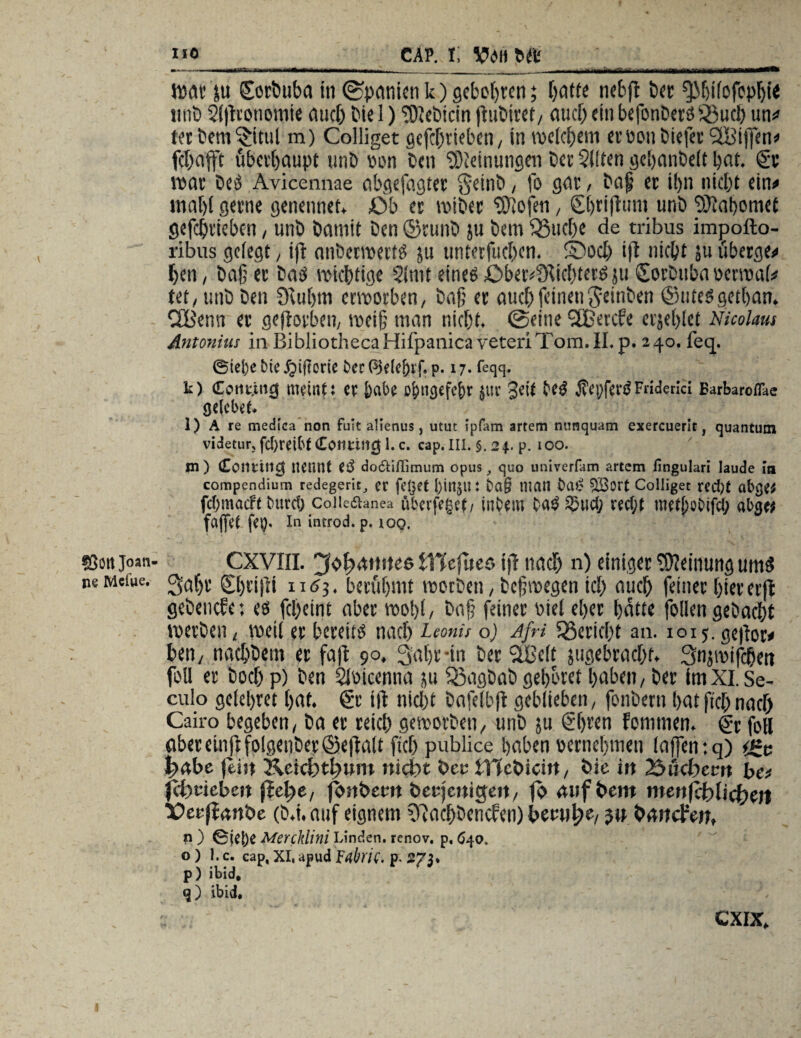 Sott Joati ne Meine. _cap. t vwm Wat ju ©orbuba in (Spanien k) gebobren; batte nebß bet; ^Mjifofoplß« titib 2(ßvonomie auch bie 1) ‘tOiebicin ßubiret/ auch ein befonberä üßucl) un# ter bem^itul m) Colliget gefcbt'ieben, in welchem erüonbiefer Skiffen# febafft überhaupt unb pon beit Meinungen bet 2(ften gebanbeft bat. & war bets Avicennae abgefagter $einb, fo gat, baß et ibn nicht ein# tnabi gerne genennet. Ob et wibec Stofen, Ebrißmn unb 9Xabomet gefchtieben, unb bnmit Den ©runb ju bem ^Bucbe de tribus impofto- ribus gefegt / iß anberwerW ju unterfueben. ©och iß nicht ju ubetge# beti, baß et baä wichtige Sfmt eines Ober4KW)tergju (Sorbubnocrwaf# tet, unb beit 9luf)m erworben, baß et auch feinenfteinben ©Utesgetban. Cffienn et geßorbeu, weiß man nicht. (Seine SEßercfe erjeblct Nicolaus Antonius in BibliothecaHifpanicaveteriTom.II.p. 240. feq. 0ie[)e tne ^tjloric t>cc QUlef)rf, p. 17. feqq. k) Cotmitcj meint i n: Jjabß Ol>ncjcfc&r $Ur Seit j?ßpfßr£Fnderici Earbaroflae gelobet. l) A re medica non fuit alienus, utut ipfam artem nonquam exercuerit, quantum videtur;fd)reibf Conttncj l.c. cap. III. §.24. p. 100. m ) (Eosmitcj nennt 0$ dodliffimum opus quo univerfam artem lingulari laude in compendium redegerit, er feget JjinjU J ba§ niCUl i>a£ £8ört Colliget red)t abge* fd;macft bttrd) Coiicdhmea uberfeget; inbem ba$ $ud; red;t metl;obifd; abge* faffet fcp. In introd. p. ioq. CXVIII. tllefueö iß nach n) einiger Meinung umS Saßt ©)tißi ii(?3. berühmt worben, beßwegen ich auch feiner hiererß gebenefe: eö febeint aber wo!)!, baß feinet Diel eher batte follen gebucht werben, weif et bereite nach Leonis o) Afri iBericßt an. 1015. gcßor# ben/ naebbettt et faß 90. 3 aßt -in bet SLßeft jugebracht, Snjwifcben foll et boebp) ben SWiccnna ju Sßagbab gebotet haben/ bet fmXI.Se- culo gefebret bat. €t iß nicht bafefbß geblieben/ fonbetti batßchnach) Cairo begeben, ba ec reich geworben/ unb ju €ßren fomtnen. (?r fofl abereinßfolgenber©eßaft fich publice haben vernehmen (aßentq) t£c 1habe jein Keichthum nicht Oec OTcOicirt, Oie in 25ucf)ecn be# jchriebeit (M;e, fonOecit Oecjcnicjen, jo auf Oem menfehfichert DecjfanOe (b.i.auf eignem 93achbencfen)becnh®/ 3» banepen» n ) 0jc|)ß Mercklini Linden, renov. p. 640, o ) 1. c. cap, XI, apud fübric. p. 273. p) ibid, ibid. CXIX.