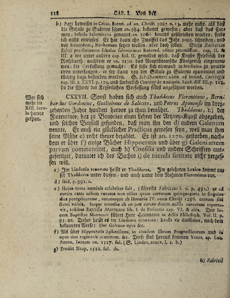 ©er ftd) mef)r im XIII. Secu- lo j)ert>or get&aiu nt CAP. I. VM bft b) Vagi bftveifct inCritic. Baron, ad an. Chrifti 1087. n» r 3* tttejjc lttd)f/ ClI3 büg bie 0d)ule $u Salerno fdxrn an. 934- befantif gctvcfen 3 aber bag Datl @ar; men t Schola salemirana genatint/a«, 1066. bereit# gefd)rieben morbett/ finbe id) nid)t evmiefen (Ec f>at bann ofm gwdjfel ^ 3aj)r 1099. fdjreiben/ uuD bor Eciuardum, Norbert um fe§en moflen / ober bod) foflcu. ©ie[;e Zacharias Sylvii praefationem fcholae falernitanae Roterod. editae praemiffam , cap« II. Ä6 Hl, a itt>o unter anbern cap. feil. 11. gemetbet mirb/ bag genfer griebrid) bet EKotl)barti; / nad)Dem ec an. n jo. ba# Sfteapoltf«mfd)e jftnigrei$ eingemmw men f bie verfaffuttg gemacht: €# folle ftd) niemanb in Medicina ju practi* eireit unterfangen/ er fei) bann bon ber ©d)u(e ju ©alerno ejeaminiret unb tüd)tig Daju befunben rnorben. 0. Sckdhmmeri addii ad introd. Cenringii cap. III. $. XXVI. p. ? 29. unb fonberlid) Conring de Antiquit. Acad. difT. III. p. 102« ba bie Sporte ber Ärgerlichen fÖerfaffuttg felbf? angeführt worben* CXXVIL haben fiel) auch T/aaddaeus Florentinus, Bern* hardus Gordonius, Guiliehnus de SalicetOy utlö Petrus Apmenfis ini vttyf jehwDen Sabre t>unt>ert hccoot ju tf)un bemühet. Thaddaeus, c) her glocenüne^ hat jü 33ononien einen lehret Der Sfrlne^Äynfi abgegeben, mit) folchen SScpfaH gefunden, Da£ man ihn Den d) anDern Galenum nennte. Sc muf? ein glücklicher Prafticus gemefen fcpn, meil man ti>nt feine $löt)e e) recht tbeuer bejahtet. 6c t|i an. 1270. geftorbeti/nach^ Dem er über f) einige Sßüchec Hippocratis unD über g) Galeniartem parvam commentiret, auch h) Confilia unb anbere @chrtfftcn au#*, gefertigt, Darunter ich De# Seuche# i) de tuenda ßnitate nicht berget fen mill* C) 3tn Lindemo reaorato ßeigt er Thaddaeus. JftU gelehrten Lexico fonimf UW fer Thaddaeus unter biefem / unb auch unter bem SRafcmen Florentinus uor. d ) ibid. p. 99 r* a* e) Huju3 tanta nominis celebritas fuit, (fd)retbt Vahricilis I. c. p, 431.) qt ad curam extra urbem vocatus non vilius quam aureorum quinqaaginta in fingulos dies peregrinaretor, vccatusque ab Honorio IV, aono Chrilli 1283. centum fibi ftatui voluit. Itaque reverfus ab eo jam curato decem miliia aureorum reporta- vit, teftibus Bdptifta Mantuano üb. I. de Patientia cap. VI. & altis. £)en I(). cum Baptiftae Mantuani fdf)VCt .^ftr -^CUlUßnil in Adlis Pbilofoph. VoJ. II. p. 8 5« an. 2Da{)er heißt e^ im Lindenio renovato; Evafic vir ditiilimus, nad) bettt befaunten 55erfe: Dac Galenus opes &c. f) Über Hippocratis AphoriGnos, in eitisdem librum Prognofticorum Unb Fn opus eius regiminis acutorura. &c. ^)tefe gnb (jeratl^ fommen Venet. up. Luc* Anton. Iantam an. 1^27, fol. ( 0, Linden.renov. 1, c. b.) gl Prodiif Neap. 1522. fol. ib«, fa) Fahricü