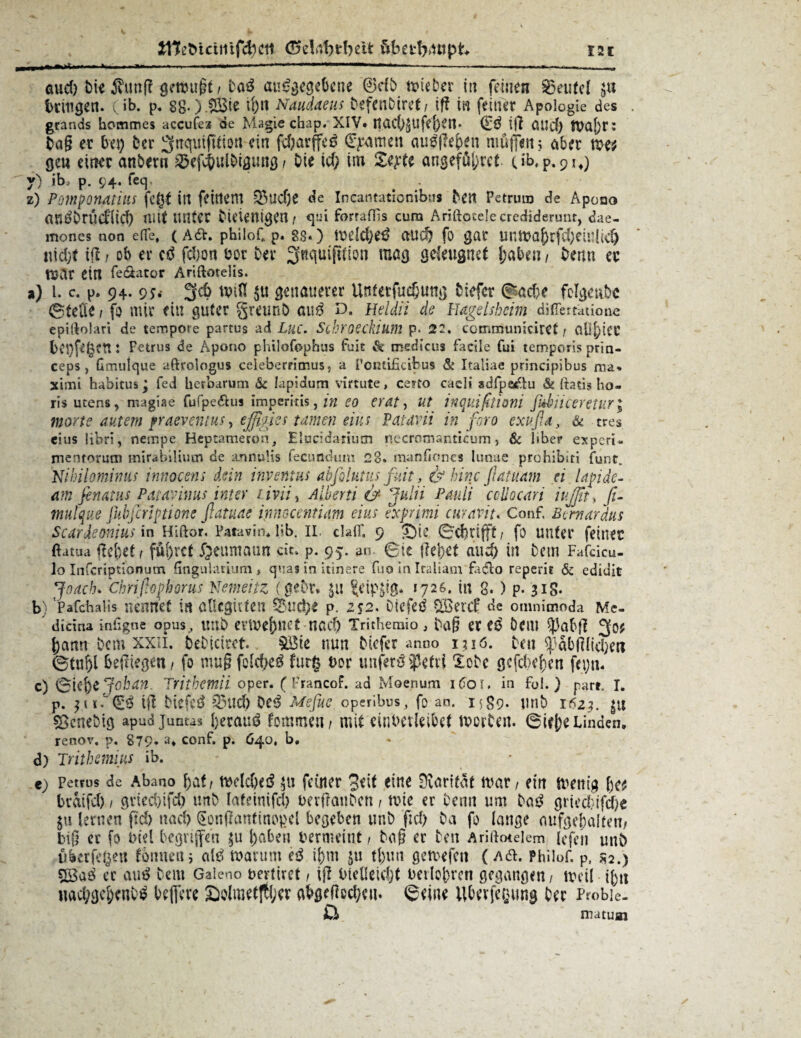 öud) t>ii ihinfl getmigf / boS ausgegebene ®db tviebcr in feinen Beutel bringen, (ib. p. 88-) !5Bte ihn Naudaeus befenbiret/ iff in feiner Apologie des . gtands hommes accufes de Magie cbap. XIV. Jtach$Ufef)tn* (ES ijl CiUcf) WaJ)r: bag er bei) ber Sfttquifltion ein fefyarffeö (Examen ausgeben muffen 5 aber mt gen einer anbern ^efchulbigung / Oie ich im Zeptt angeführt (ib, p. 91*) ) ib, p. 94. feq < _■ ) Pomporuiiilts fc£t in feinem 33ud)e de Ineatitationibtis beit Petrum de Apoao auSbrÜd'licf) mitunter bicienigen/ qui forrafTis cum Ariftccelecrediderunr, dae- mones non e(Te, (A6V. philof* p. 83*) welches auch fo gar untbahrfcheiuüdj nicht tfl i ob er cd fcbon bor ber ^nquifttton mag geleugnet haben / bemt er tuar ein fe&ator Ariftotelis. a) i. c. p. 94. 9;.- 3fd) twU $u genauerer Untetfucbung biefcr Bache felgenbc ©teile i fo mir ein guter greunb aus d. Heldii de Hagelsheim differtatione epiftolari de tempore partus ad Luc. Schroeckium p. 22. communicirCt / ClU^tCC bet)fi'gen: Petrus de Apono philofophus fuit & medicus facile fui temporis prin- ceps , Gmulque aftroiogus celeberrimus, a Pontificibus & Italiae principibus raa. ximi Habitus; fed herbarum & lapidum virtute > ce?to caeli sdfpeaftu & Itatis ho- ris utens, magiae fufpe&us imperiris, m eo erat, ut tnquifttioni fidiiceretur; morte autem praeventus, eßgies tarnen eins Patavii in foro exußa, & tres eius libri, nempe Heptameron, Elucidariucn necromanticum, & Über experi« nientorutn mirabiliutn de annuUs fecunduin 28. manfiones lunae prohibiti Tunt. Nihilominus innocens dein invenius abfolutus fuit, & hinc flatuam et lapdc- am finatus Patavinus int er livii, Albern &■ Julii Pauli celiocari iujßt* fi- tnulque ßibfiriptiorte fiatuae immntum eius exprimi curavit. Conf, Bemardtts Scardeonius in Hiftor. Patavim lib. II. clafif. 9 QU ©chrifft/ fo unter feiner ftatua flehet / führet £cumauit dt» p. 95. an. ©ie flehet auch in bem Fafcicu- lo Itifcriptionum fingulauum > quas in itinere fuo in Italiam fadto reperit & ediuit Joach. Ckrißophorus Nemeitz (gebt. $tt ?eip$ig. 1726. in 8. ) p- 3iS- b) PafcHalis nennet in üUcgkten 55ud)e p. z%2. DiefeS Söercf de omnimoda Me- dicina inhgne Opus, Ultb eilbehnet HCvCl) Trithemio , bag et tß ÖCIU ^)3abfl 5^? hann bem xxn. bebiciret. &Bie nun biefer anno i;iö. beu ^abfllichen ©tuhl befliegen, fo mug fold)e^ furg üor unfern 33etvi lobe gefeiten feijn. c) 6ie&e Jok an, Trithetnii oper. ( FrancoF. aa Moenum idoi. in Fol.) pari. I. p. i'dg.ß ifl biefe^ Q3uch Oe^ Mefue operibus, fo an. 1^89. unb 1621. £U söcnebig apudjuntas herauf fommeii/ mit einberleibet tvoiten. 6ieh« Linden. renov. p. 879* 3* conf. p. 640, b. d) Trithemius ib. • e) Petrus de Abano hat / ftidcbeiS feiner 3tit eine Dlarifat mar / ein tvenig fyu braifcl) / gried)ifd) unb (afeinifd) uerflanbcn / n?ie er benn um bas^ grieci?ifd)e ju lernen fiel) nach gonflantinopcl begeben unb f:d) Da fo lange mffgcbalien/ big er fo biel begriffen ^1 haben bermeint/ bag er ben Aridotelem lefeii unb ükrfe^eu tonnen; als warum eS ihm ju tl)un gemefen (Ad. Philof. p, j?2.) er auS bem Galeno bertiret / ifl bieüenljt berlohren gegangen, weil ihn uachgcheni'S begere öolmetfther abgegeben, ©eine Ubevfcijung her Probie- 0> matum