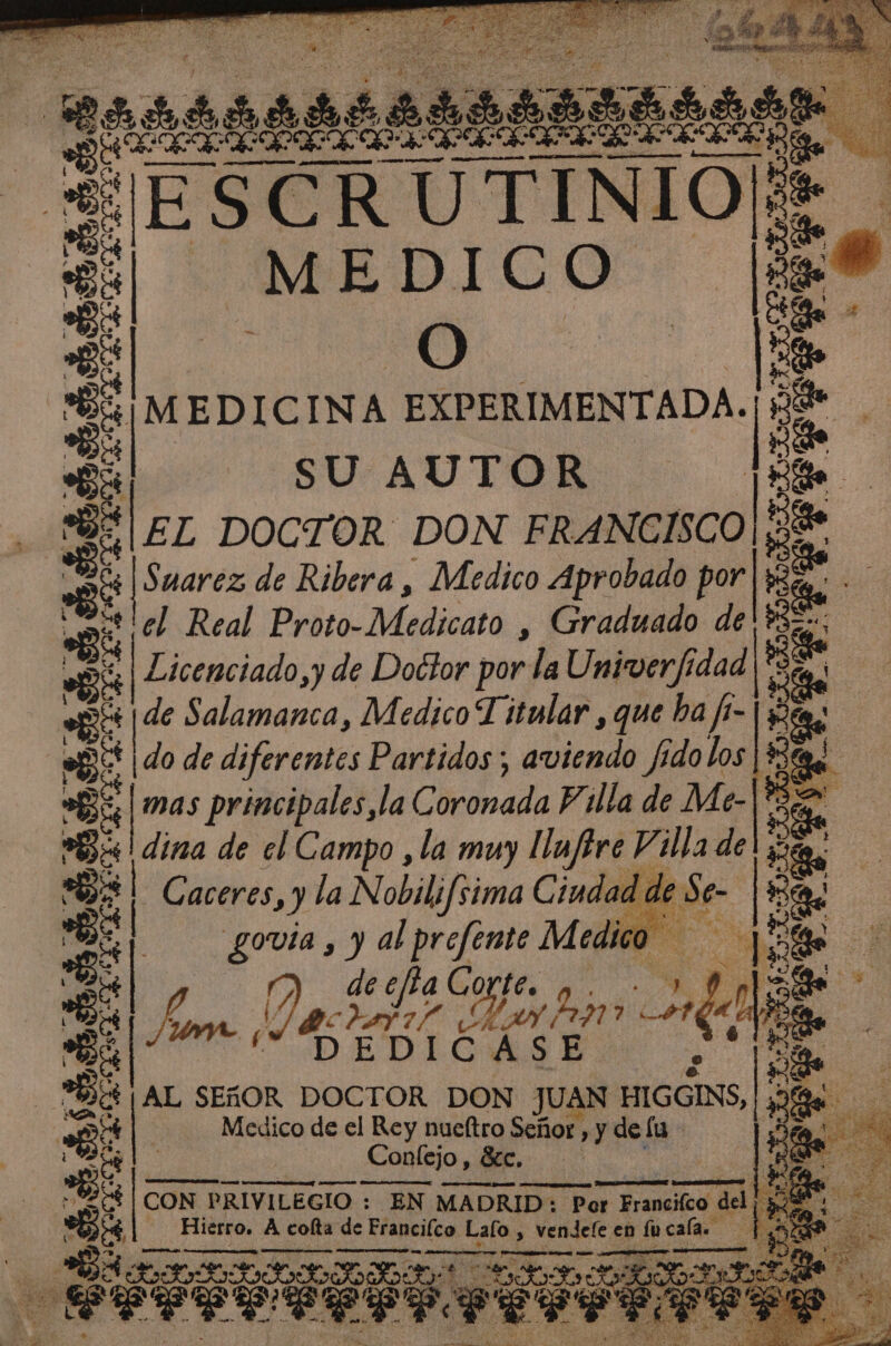o ¡de es A 200 ES Y ER 0 . NO E . MEDICO. as é: O le > > dr EXPERIMENTADA. E SUAUTOR dE dez DOCTOR DON FRANCISCO E .: S Suarez de Ribera, Medico Aprobado por a hal pe el Real PrbioMadicata , Graduado de ES E Licenciado, y de Doctor por la Univer/fí idad | ces j Els Salamanca, Medico Titular, que ba fi-| $ Et | do de diferentes Partidos aviendo fido los 5 da mas principales la Coronada Pilla de Me- eS ES dina de el Campo , la muy llnfire Villa de E! Caceres, ) la Nobilifsima Ciudad de Se- Es al govia , y al prefente Medico sx ] 2 da] o Da: AL e prin e rl LD EDIC Y > e | do AL SEGOR DOCTOR DON JUAN HIGGINS, | ¡2% Ps do Medico de el Rey nueltro Señor , »y dela Confejo , Bee Sc. TN CON PRIVILEGIO : EN MADRID: Por Francifco de - Hierro, A colta de Franciíco Lalo , OS en hos cala. » A RA rr ES AAN e EEE