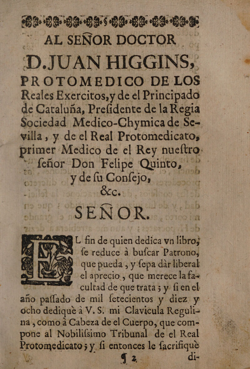 ROCNEEN ese ee ALSEÑOR DOCTOR D.JUAN HIGGINS, PROTOMEDICO DE LOS Reales Exercitos,y de el Principado de Cataluña, Prelidente de la Regia Sociedad Medico-Chymica de Se= villa , y de el Real Protomedicatos prlenes: Medico de el Rey nueftro. - Señor Don Felipe Quinto, 15 GonÍsiOs aci ¿ÓLCs: SEÑOR. RL fin de quien dedica vn ¿libro IE AASÓA le reduce a bufcar Patrono, AE que pueda , y fepa dar liberal UA el aprecio , que merece lafas ' A cultad de que trata3 y fien el año el plltado de mil fetecientos y diez. y ocho dedique a 2 V.S: mi Clavicula Reguli- na , como a Cabeza de el Cuerpo, que com- pone al Nobilifsimo Tribunal de el Real Noto madicanes y: fi entonces le unit | a en A asia