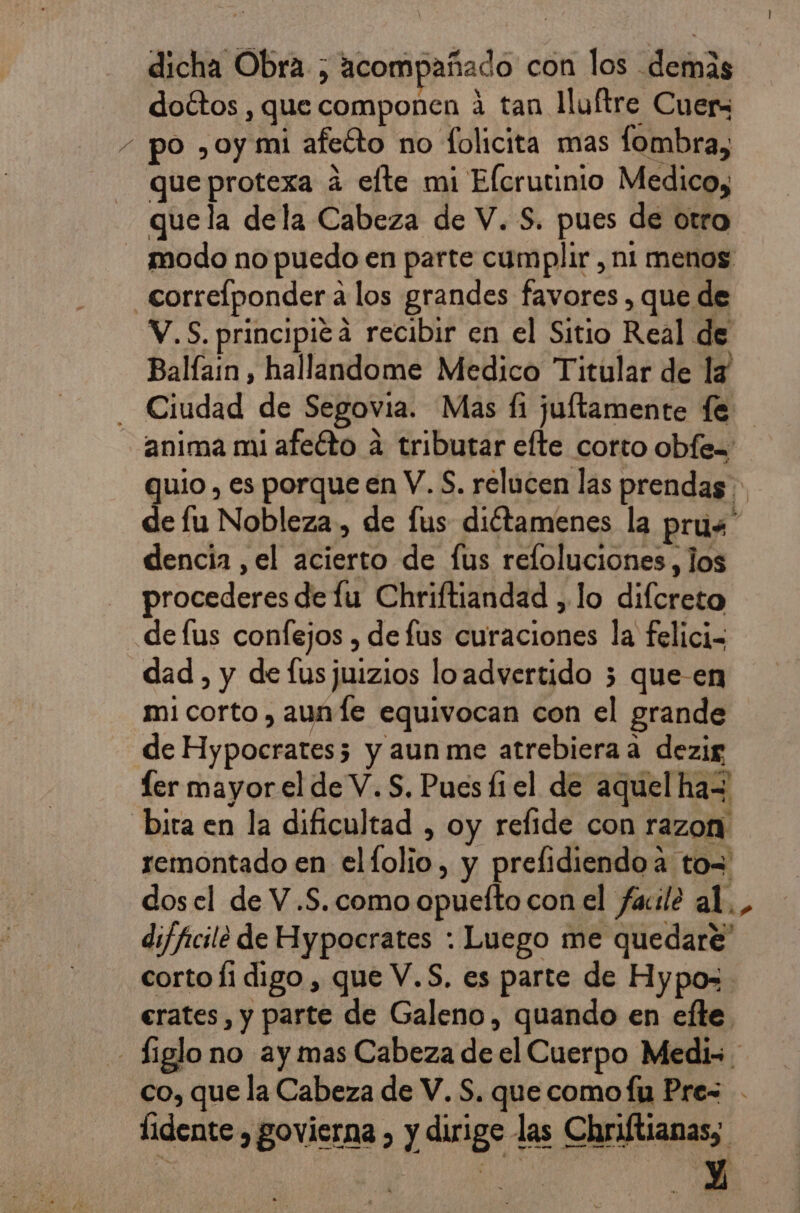 dicha Obra ; acompañado con los demas doétos , que componen á tan lluftre Cuer- po ,oy mi afeéto no folicita mas fombra, que protexa á elte mi Efcrutinio Medico, que la dela Cabeza de V. S. pues de otro modo no puedo en parte cumplir, ni menos correlponder a los grandes favores , que de V.S. principiga recibir en el Sitio Real de Balíain , hallandome Medico Titular de la - Ciudad de Segovia. Mas li juftamente fe anima mi afeéto a tributar efte corto obfe= quio , es porque en V. S. relucen las prendas > de fu Nobleza , de fus diétamenes la prus' dencia , el acierto de fus reloluciones, los procederes de lu Chriftiandad , lo difcreto de lus confejos , de fus curaciones la felici= dad , y de fusjuizios loadvertido 3 que-en mi corto , aunte equivocan con el grande de Hypocrates; y aun me atrebieraa dezig ler mayor el de V. S, Pues fi el de aquel ha= bita en la dificultad , oy refide con razon remontado en el folio, y prefidiendoa to= dosel de V.S. como opuefto con el facile al. difficile de Hypocrates : Luego me quedare” corto fi digo , que V.S. es parte de Hypo=- erates, y parte de Galeno, quando en efte - Siglo no ay mas Cabeza de el Cuerpo Mediw co, que la Cabeza de V. S. que comofu Pre= fidente , govierna , y dirige las Chriftianas;