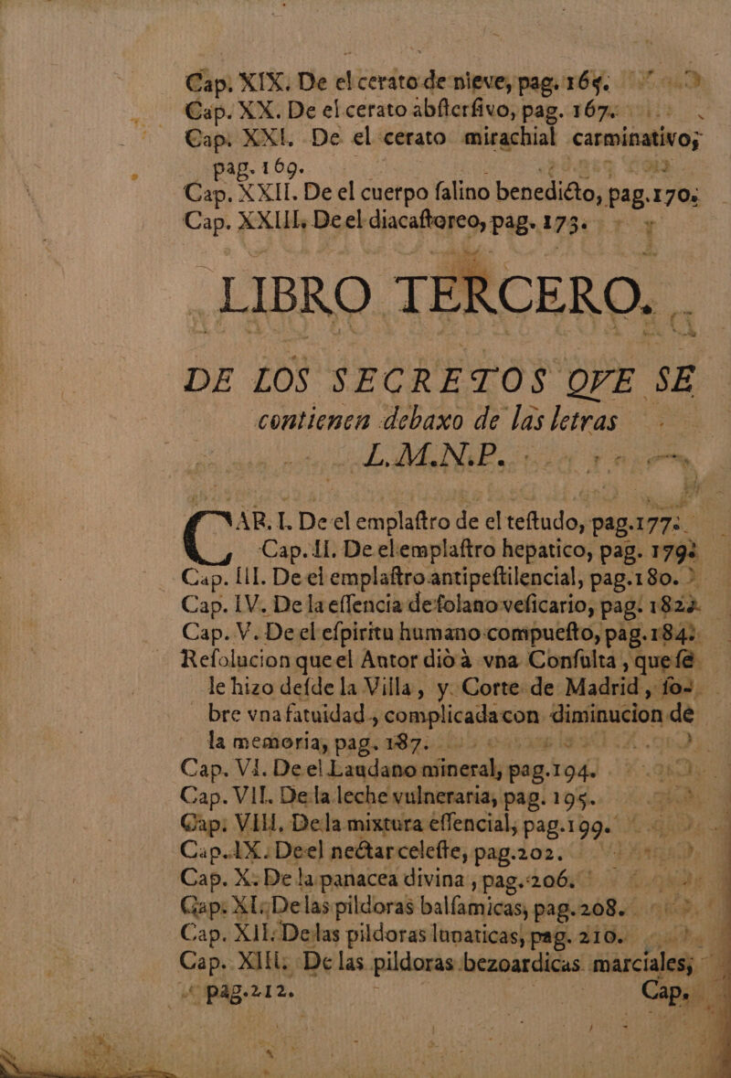 Cap. XIX. De e cerato sl nieve, pag. 169. 10 Cap. XX. De el cerato abllerfivo, pag. 167% 00. Cap. XXI. De el cerato mirachial carmioativo; e LIBRO * TEI DE LOS SECRETOS OPE sE contienen «debaxo de pa letras $ ¿AMAN iico rn, pr : VAR. L Deel endo A el halo a 177% qe Cap. 11. De elemplaftro hepatico, pag. 1792 Cap. LIL De el emplaftroantipeftilencial, pag.180. > Cap. IV. De laeflencia defolano velicario, pag. 1824 Cap. V. Deel efpiritu humanocompuefto, pag. 18): E Refolucion queel Antor dió'4 vna Conflta, queíe le hizo defde la Villa, y. Corte de Madrid , lo=. bre vnafatuidad, perO Vmra diminucion de | la memoria, pag. 187. ERCERO. . Cap. Vi. Deel Laudano aodcala p0g. 194. Kal: Cap. VIT. Dela leche vulneraria, pag. 195. O Gap: VIH, Dela mixtura effencial, pag. 199. 2. Caps Deel neétarcelelte, pag.202.. ns q Cap. X. De la panacea divina, pag.:206. pde Gap: XI ¿Delas pildoras balíamicas; pag. 208. ER Cap. XL. Detas pildoras lunaticas; pag. 210. 1: Cap, XII «De las pitos bezoardicas marciales; 1 Pag-212. i Po e | a A