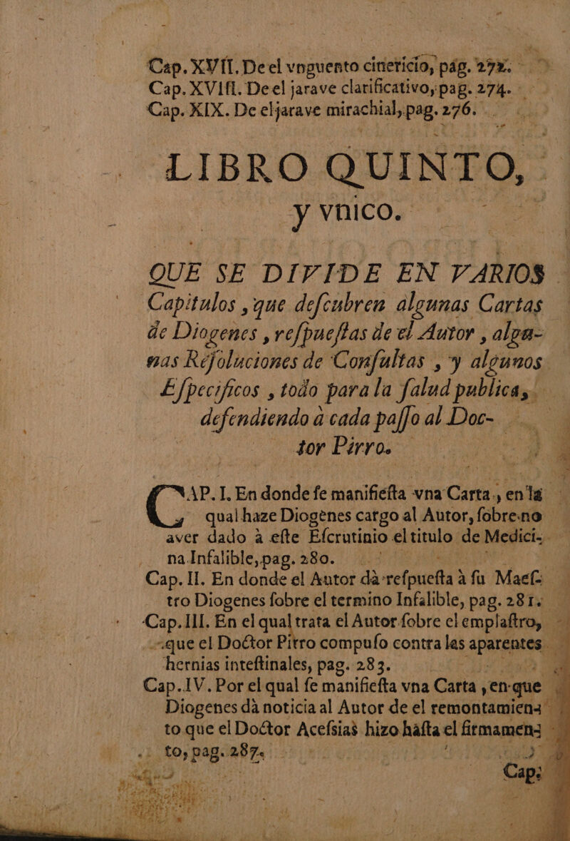 Cap. tr Deel vnguento cineticiay pag. E. Cap. XVIH. Deel jarave clarificativo;pag. .. Cap. XIX. De eljarave Earaciacan Pag: Ad LIBRO QUINTO, y vico. e QUE NE DIVIDE EN 7 ARIOS ] Capitulos , que defeubren algunas Cartas de Diogenes , refpueftas de el Autor ,alpa= mas Rejoluciones de Confaltas , y algunos de EJpecificos ,todo para la falud publica, defendiendo a cada pafjo al Loera me SorPirro. 7 OM AP.I. En dondefe manificfta. vna Carta , en la $ qual haze Diogenes catgo al Autor, fobreno aver dado a elte Efcrutinio el titulo. de Mediciz - naInfalible,pag. 280. | | Cap. 11. En donde el Autor (06 esfraGajdd Af Mach j tro Diogenes fobre el termino Infalible, pag. 281. o I11. En el qual trata el Autor fobre el emplaftro, gue el Doctor Pítro compufo contra las APS ; hernias inteftinales, pag. 283. | 8 Cap..1V. Por el qual fe manificlta: vna Caba yen: que 3 Diogenes dá noticia al Autor de el remontamieng to que el Doétor Acefsias hizo hata el ftmameno 3 pao pe ARES E p