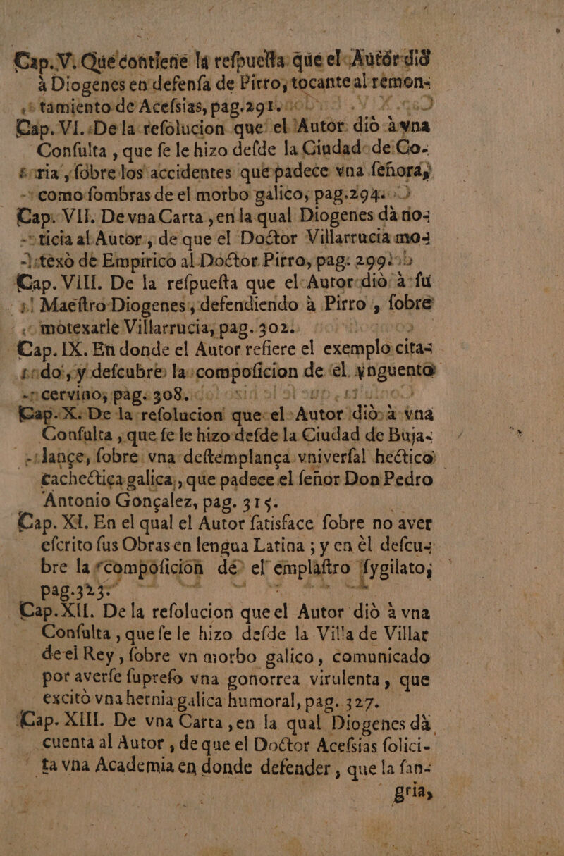 í Cap.V. Qué contiene la refpuelta que el¿Autórdi8 3 Diogenes en defenía de Pirro, tocanteal remons _ «+ tamientode Acelsias, pag.291 00000 0. 000 Cap. VI. «De la refolucion que el Autor: dio -4yna. “Confulta , que fe le hizo delde la Giudadode:Co. enria ylobre los accidentes que padece vna feñoray - -+comofombras de el morbo galico, pag.294. 5 Cap. VII. De vna Carta ,en la qual Diogenes da tio3 -ticia al Autor, de que el Dogtor Villarrucia mo= -Istexo de Empirico al Doctor Pirro, pag: 299.1: Cap. VÍIL De la reípuelta que elAutor:dio; a: fu - 41 Maeftro Diogenes defendiendo a Pirro , fobre « «¿/motexatle Villarracia, pag..302.) 00000000 -Cap.IX. En donde el Autor refiere el exemplo citas - sado: , y defcubre» la:compoficion de el ynguenta: «np cervisos pigesoluido!losid al ol 94p ¿s7uino) [Gap-X: De la refolucion' que: el Autor dio a vna Confulta , que fe le hizo defde la Ciudad de Buja- _ st ance, fobre vna deftemplanga vniverfal heético) cacheética galica;, que padece el lenor Don Pedro __ Antonio Gongalez, pag. 315. de Cap. XI. En el qual el Autor fatisface fobre no aver efcrito lus Obrasen lengua Latina ; y en el delcus bre la *compoficion dé> el' emplaftro Xygilato, : pag.323. o is Mil h cy e wn : -Cap.XI[. Dela refolucion queel Autor dió a vna - Coníulta, quefele hizo defde la Villa de Villar - deel Rey, fobre vn morbo galico, comunicado por avere fuprefo vna gonorrea virulenta , que -excito vna hernia gálica humoral, pag..327. di cuenta al Autor , de que el Doctor Acelsias folici- - fa vna Academia en donde defender , que la fan- ; gria, et