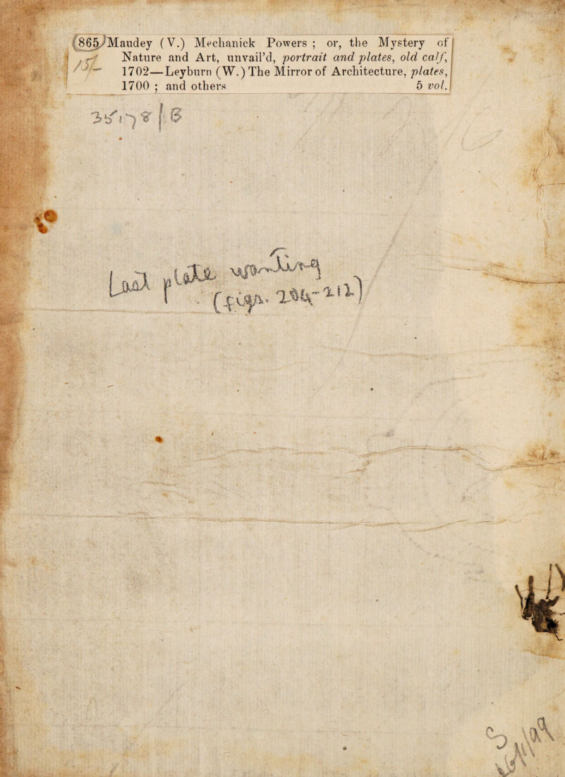 ' lT?': ■■ : ■ .'V- C86§/Maudey (V.) Mechanick Powers ; or, the Mystery of Nature and Art, unvail’d, portrait and plates, old calf, 1702—Leyburn (W.)The Mirror of Architecture, plates, 5 vol. 1700 ; and others 3-/0 V f ( $ . ry > j