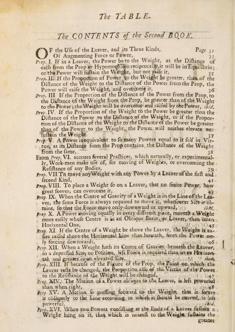 31 3 p> The CONTENTS of the Second B 0 0 Z F the Ufe of the Leaver, and its Three Kinds, Of Augmenting Force or Power, 4. ^ . op. I. If in a Leaver, the Power be to the Weight, as the Didance of each from the Prop or Hypomorflftn reciprocal^,!t will be in Equilibrioi or the Power will fufirain the WMgfit, but not raife it, ^ 35 Prop. IL If the Proportion of Power to the Weight be greater, than of the Didance of the Weight to the Didance of the Power from the Prop, the Power will raife the Weight, and overcome it, 3*5 Prop. Ill If the Proportion of the Didance of the Power from the Prop, to the Didance of the Weight from the Prop, be greater than of the Weight to the Power; the Weight will be overcome and raifed by the Power, ibid. Prop. IV. If the Proportion of the Weight to the Power be greater than the Didance of the Power to the Didance of the Weight, or if the Propor¬ tion of the Didance of the Weight to the Didance of the Power be greater than of the Power to the Weight, the Power will neither elevate nor tiidain the Weiglt. 37 Pnp. V. A Power is-equivaleht to fo many Powers equal to it felf in Vir¬ tue, as its Didance from the Prop contains the Didance of the Weight from the fame,, 3 8 From Prop. VI.. accrues feveralPra&ices, which naturally, or experimental- - 3y, Work-men make ufe of, for moving of Weights, or overcoming the ;r Refidance of any Bodies, 3^. t Prep. VII To move any Weight with any Power by a Leaver of the fird and \ fecend Kind, ^ . 41^ Prop. VIII. To place a Weight fo on a Leaver, that no finite Power, how great foever, can overcome it, 43 * Prep. IX- When the Centre of Gravity of a Weight is in the Line of the Lea^ - ver, the fame Force is always required to move it, whatfoever Site it ob¬ tains, fo that the Force move only downward or upward, ibPd. .. Prop X. A Power moving equally in every different place, movefh a Weight more eafily whofe Centre is in an Oblique Beam, or Leaver, than inian \ Horizontal One, // ;*'< 4$ - Prop. XI If the Centre of a Weight be above the Leaver, the Weight is ea- Her raifed above the Horizontal Line than beneath, &om the Power on- ly forcing downwards, # ; 46 > Prop. XII. When a Weight hath its Centre of Gravky beneath the Leaver, in a depreded fut^ or Pofition, hfc Force is; required thaa/irp^n Fiorizors- M and greater in an. elevated Site, f wM prop. Kill. If becaule of the Figure of the Prop, the Point en. which the Leaver reds be changed^. the Proportion alfo of the Virtue of )the: Power to the Refidance of the Weight will be changed, .47 ? prop... XIV.; The Motion of a. Power oblique to the. Leaver, is lefs powerful than. when, right, v* w.v.j...., v .. • 1: K-‘ ■ . ■ y 4® - Prop. XV. A Motion fo prelfing. forward to the Weight, that it forces ,, it obliquely to the Line according to wbish it ihould be mo ved,, is dels powerful, ibid. Prop.XVI. When two Powers confiding at the Ends of; a Leaver fudain a ; ^eight hung on it, that which is neared to.the Weight fu&ains the greater