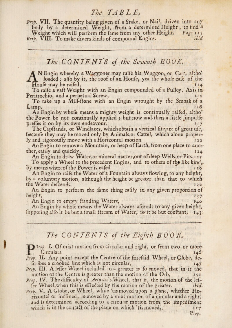 Prop. VII. The quantity being given of a Stake, or NaP, driven into any body by a determined Weight, from a determined Height j to iind » Weight which will perform the fame from any other Height. Page 113 Prop. VIII- To make divers kinds of compound Engins. ibid The CONTENTS of the Seventh BOOK. AN Engin whereby a Waggoner may raife his Waggon, or Cart, altho loaded ; alfo by it, the roof of an Houfe, yea the whole cafe of the Houfe may be raifed, t 14 To raife a vaft Weight with an Engin compounded of a Pulley, Axis in Peritrochio, and a perpetual Screw, 115; To take up a Mill-ftene with an Engin wrought by the Smoak of a Lamp, a 116 An Engin by whofe means a mighty weight is continually raifed, altho* the Power be not continually applied j but now and-then a little pmpulfe prelfes it on by its own endeavour. 11 7 The Capftands, or WindJaces, which obtain a vertical fite,are of great ufe, becaufe they may be moved only by Animals,or Cattel, which alone proper¬ ly and rigoroully move with a Horizontal motion 1 22 An Engin to remove a Mountain, or heap of Earth, from one place to ano» ther,eafily and quickly, 124 An Engin to draw Water,or mineral matter,out of deep Wells,or Pits, 125 To apply a Wheel to the precedent Engins, and to others of thp like kindr By means whereof the Power is eafed 1 28 An Engin to raife the Water of a Fountain always flowing, to any height, by a voluntary motion, although the height be greater than that to which* the Water defcends, 132 An Engin to perform the fame thing eafily in any given proportion of height, 137 An Engin to empty Handing Waters, >40 An Engin by whofe means the Water always afcends to any given height, flippofing alfo it be but a fmall flrream of Water, fo it be but conftant, 143 The CONTENTS of the Eighth BOOK. PRrop. I. Qf mixt motion from circular and right, or from two or more Circulars. 146 Prop. II. Any point except the Centre of the forefaid Wheel, or Globe, de- fcribes a crooked line which is not circular, 147 Prop. III. A lefl’er Wheel included in a greater is fo moved, that in it the motion of the Centre is greater than the morion of the Orb, 151 Prop. IV. The difficulty of yiriftotlPs Wheel, that is, the motion of the leG fer Wheel,when this is dife&ed by the motion of the greater. ibid Prop. V. A Globe, or Wheel, whiie’tis moved upon a plane, whether Ho¬ rizontal or inclined, is moved by a mixt motion of a circular and a right, and is determined according to a circular motion from the impediment which is in the contact of the plane on which ’tis moved^,; 157 ]Prop>