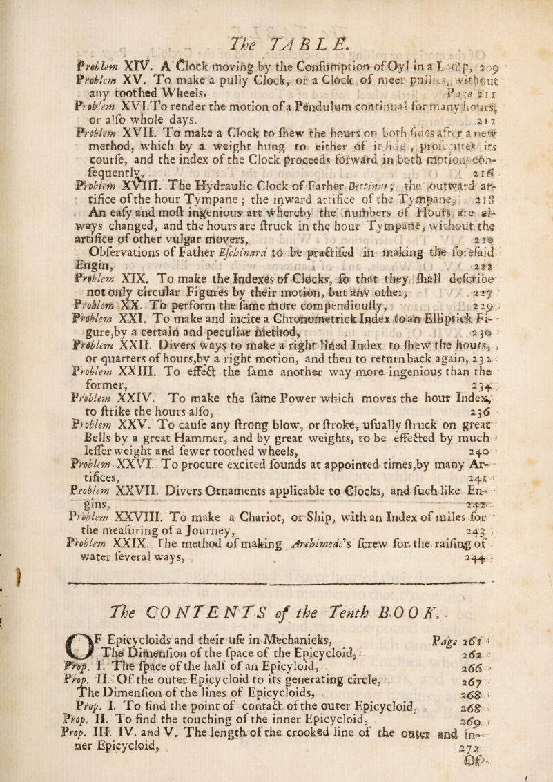 Problem XIV. A £lock moving by the Confufription of Oyl in a I Tdp, 309 Problem XV. To make a pully Clock, or a Clock of meer pul 1 .a, vithout any toothed Wheels. Pare 21 r Prob 'em XVI.To render the motion of a Pendulum continual for many Lours, or alfo whole days. 212 Ptobhm XVII. To make a Clock to fhew the hours on both ficies after a new method, which by a weight hung to either of it Jibe , profcciltes its courfe, and the index of the Clock proceeds forward in both motion^ c6n- fequentlv, 216 problem XVIII. The Hydraulic Clock of Father Bettinns; the outward ar¬ tifice of the hour Tympane ; the inward artifice of the Tyfnpane, 218 An eafy and moft ingenious art whereby the numbers df Hours are al¬ ways changed, and the hours are ftruck in the hour Tympade, without the artifice of other vulgar movers, 22 © Obfervations of Father Efckinard to be praflifed in making the fot efaid Etlgiily •/ , it ■ , ' ' 222 Problem XIX. To make the Indexes of Clocks, fd that they fhall dffcr.ibe not Only circular Figures by their motion, but any others 227 Problem XX. To perform the fame more compendioufly, 229 ,. Problem XXI. To make and incitea Ghronometrick Index to an Elliptiek Fi*- - gure,by a certain and peculiar method, ; 23© Problem XXII. Divers ways to make a right lined Index to fhew the lloufs, 5 or quarters of hours,by a right motion, and then to returnback again, 232 Problem X^IIL To effeft the fame another way more ingenious than the former, 234 Problem XXIV. To make the fame Power which moves the hour Index* to ftrike the hours alfo, 236 Problem XXV. To caufe any ftrong blow, or Broke, ufually flruck on great  Bells by a great Hammer, and by great weights, to be efFe&ed by much < ieffer weight and fewer toothed wheels, 240 * Problem XXVI. To procure excited founds at appointed times,by many Ar¬ tifices, 24s * Problem XXVII. Divers Ornaments applicable to Clocks, and fuch like En~ ‘ gins, 242 Problem XXVIII. To make a Chariot, or Ship, with an Index of miles for ~ the meafuring of a Journey, 243 ■; Problem XXIX. The. method of making Anhlmedes fcrew for, the railing of water feveral ways, , . 244 .- The CO N TENTS of the Tenth BOOK.. lF Epicycloids and their ufe in Mechanicks, Page i6i _ * The Dimenfion of the fpace of the Epicycloid, 262 Prop. I. The fpace of the half of an Epicyloid, 266 Prop. II. Of the outer Epicycloid to its generating circle, ; 267 The Dimenfion of the lines of Epicycloids, 2S8 Prop. I. To find the point of contact of the outer Epicycloid, 2 68 Prop. II. To find the touching of the inner Epicycloid, 259 Prop. IIF. IV. and V. The length of the crooked line of the omser and in~ ner Epicycloid, , 272 QP