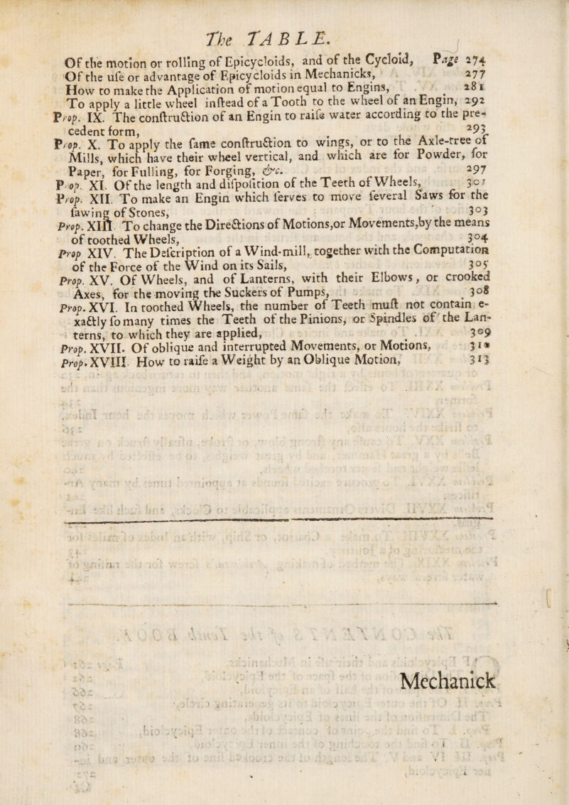 Of tlie motion or rolling of Epicycloids, and of the Cycloid* Page 274 Of the ufe or advantage of Epicycloids in Mechanicks, 27 7 How to make the Application of motion equal to Engins, < *8* To apply a little wheel inftead of a Tooth to the wheel of an Engm, 292 Prop. IX. The conftru&ion of an Eng in to rail® water according to the pre¬ cedent form, . f 293. Prop. X. To apply the fame conftru&ion to wings, or to the Axle-tree ot Mills, which have their wheel vertical, and which are for Powder, for Paper, for Fulling, for Forging, cK 297 P op, XI Of the length and difpofition of the Teeth of Wheels, 3 °* Prop. XII. To make an Engtn which lerves to move feveral Saws for the fawing of Stones, 3°3 Prop. Xin. To change the Dire&ions of Motions,or Movements,by the means of toothed Wheels, , . , f „ 3°4 Prop XIV. The Deleription of a Wind*mill, together with the Computation of the Force of the Wind on its Sails, 3°5 Prop. XV. Of Wheels, and of Lanterns, with their Elbows, or crooked Axes, for the moving the Suckers of Pumps, . 3°§ Prop. XVI. In toothed Wheels, the number of Teeth muft not contain e- xattlyfomany times the Teeth of the Pinions, or Spindles of the Lan¬ terns, to which they are applied, 4 3®9 Prop. XVII. Of oblique and interrupted Movements, or Motions, 31* Prop. XVIII How to raife a Weight by an Oblique Motion, 313 * ...T , .., ,.r ... .' , . .* ? . i. ) ' •. T. v Mechanick