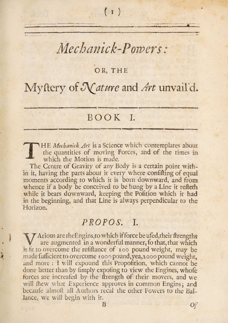 Me chanick-Powers: )■ - ; ■ . . ■ OR, THE Myftery of Mature and Art unvail’d. BOOK I. ar&m TH E Mechanick Art is a Science which contemplates about the quantities of moving Forces, and of the times in which the Motion is made. The Centre of Gravity of any Body is a certain point with¬ in it, having the parts about it every where confifting of equal moments according to which it is born downward, and from whence if a body be conceived to be hung by a Line it refteth while it bears downward, keeping the Pofition which it had in the beginning, and that Line is always perpendicular to the Horizon. PFOFOS. i. VArious are theEngins,to which if force be ufed,their ftrengths are augmented in a wonderful manner, fo that, that which is fit to overcome the reliftance of ioo pound weight, may be madefufficient to overcome i ooo pound,yea,iooo pound weight, and more : I will expound this Proportion, which cannot be done belter than by limply expofing to view the Engines, whole forces are increafed by the ftrength of their movers, and we will fhew what Experience approves in common Engins; and becaufe almofi all Authors recal the other Powers to the Bal- .lance, we will begin with it. B Of