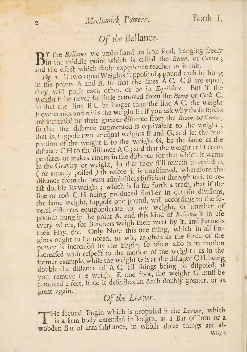 3 Mechanick Towers. Of the Ballance. Y the Ballmce we underftand an iron Rod, hanging neely jjia the middle point which is called the Beam, or Centre } and the effedt which daily experience teaches us is this. Fk. i. If two equal Weights fuppofe of4 pound each be hung in the points A and B, fo that the lines AC, .CB are equ^, they will poife each other, or be in Eqmhbrto. But it tne weight F be never fo little removed from the Beam or Cock C, fo that the line B C be longer than the line A C, the weight F overcomes and raifes the weight E, if you ask why thole forces, are increased by their greater diftance from the Beam fo that the diftance augmentea is equivalent to the v-eight , that is, fuppofe two unequal weights E and G, and let the pi o portion oft he weight E to the weight G, be the fame as the diftance C H to the diftance A C; and that the weight at H com- penfates or makes amens in the diftance for that whica it warns in the Gravity or weight, fo that they foil remain m juhhno, ( or equally poifed ) therefore it is queftioned, whererore the diftance from the beam administers Efficient Strength to it to re¬ fill double its weight; which is fo far forth a truth, that if the line or rod C H being produced farther in certain cm mens, the fame weight, fuppofe one pound, will. accoidmg to we se¬ veral diflances equiponderate to any weight, 01 numaei o pounds hung in the point A, and this kind of Ba.Lnce is in u e every v/here, for Butchers weigh their meat by it, and Farmeis their Hay, &c. Only Note this one thing, which in ad En¬ gines ought to be noted, to wit, as often as the foice of the power is increafed by the Engin, fo often alfo is its motion increafed with refpeft to the motion of the weighty as in the former example, while the weight G is at the diftance C H, beine double the diftance of A C, all things being fo difpofed it you remove the weight E one foot, the weight G mult be removed 2 feet, llnce it deferibes an Arch doubly greater, or as, great again.. Of the Leaver.. 'He fecond Engin which is propofed is the Leaver, which, is a firm body extended in length, as. a Bar of Iron or a. wooden Bar of firm fubftance, in which three things are air